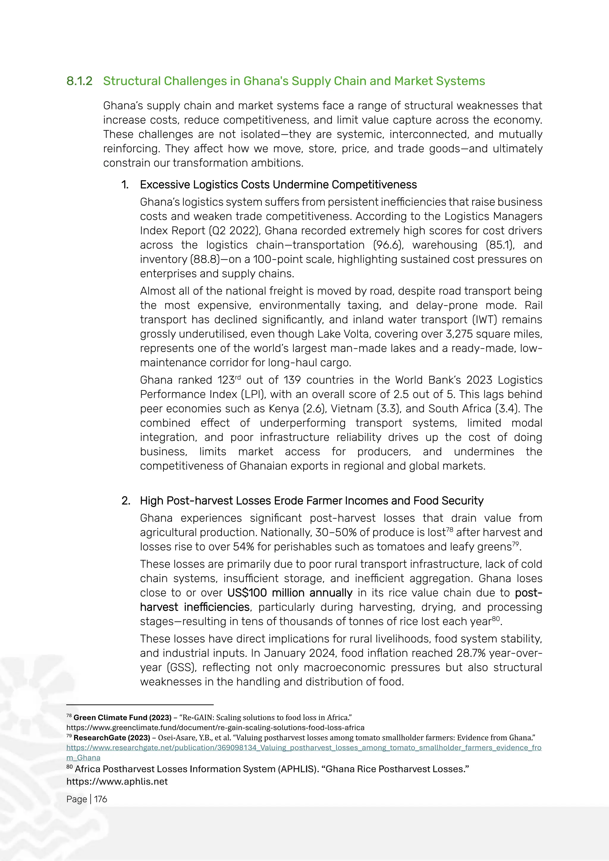 Page | 176
8.1.2 Structural Challenges in Ghana's Supply Chain and Market Systems
Ghana’s supply chain and market systems face a range of structural weaknesses that
increase costs, reduce competitiveness, and limit value capture across the economy.
These challenges are not isolated—they are systemic, interconnected, and mutually
reinforcing. They affect how we move, store, price, and trade goods—and ultimately
constrain our transformation ambitions.
1. Excessive Logistics Costs Undermine Competitiveness
Ghana’s logistics system suffers from persistent inefficiencies that raise business
costs and weaken trade competitiveness. According to the Logistics Managers
Index Report (Q2 2022), Ghana recorded extremely high scores for cost drivers
across the logistics chain—transportation (96.6), warehousing (85.1), and
inventory (88.8)—on a 100-point scale, highlighting sustained cost pressures on
enterprises and supply chains.
Almost all of the national freight is moved by road, despite road transport being
the most expensive, environmentally taxing, and delay-prone mode. Rail
transport has declined significantly, and inland water transport (IWT) remains
grossly underutilised, even though Lake Volta, covering over 3,275 square miles,
represents one of the world’s largest man-made lakes and a ready-made, low-
maintenance corridor for long-haul cargo.
Ghana ranked 123rd
out of 139 countries in the World Bank’s 2023 Logistics
Performance Index (LPI), with an overall score of 2.5 out of 5. This lags behind
peer economies such as Kenya (2.6), Vietnam (3.3), and South Africa (3.4). The
combined effect of underperforming transport systems, limited modal
integration, and poor infrastructure reliability drives up the cost of doing
business, limits market access for producers, and undermines the
competitiveness of Ghanaian exports in regional and global markets.
2. High Post-harvest Losses Erode Farmer Incomes and Food Security
Ghana experiences significant post-harvest losses that drain value from
agricultural production. Nationally, 30–50% of produce is lost78
after harvest and
losses rise to over 54% for perishables such as tomatoes and leafy greens79
.
These losses are primarily due to poor rural transport infrastructure, lack of cold
chain systems, insufficient storage, and inefficient aggregation. Ghana loses
close to or over US$100 million annually in its rice value chain due to post-
harvest inefficiencies, particularly during harvesting, drying, and processing
stages—resulting in tens of thousands of tonnes of rice lost each year80
.
These losses have direct implications for rural livelihoods, food system stability,
and industrial inputs. In January 2024, food inflation reached 28.7% year-over-
year (GSS), reflecting not only macroeconomic pressures but also structural
weaknesses in the handling and distribution of food.
78
Green Climate Fund (2023) – “Re-GAIN: Scaling solutions to food loss in Africa.”
https://www.greenclimate.fund/document/re-gain-scaling-solutions-food-loss-africa
79
ResearchGate (2023) – Osei-Asare, Y.B., et al. “Valuing postharvest losses among tomato smallholder farmers: Evidence from Ghana.”
https://www.researchgate.net/publication/369098134_Valuing_postharvest_losses_among_tomato_smallholder_farmers_evidence_fro
m_Ghana
80
Africa Postharvest Losses Information System (APHLIS). “Ghana Rice Postharvest Losses.”
https://www.aphlis.net
 