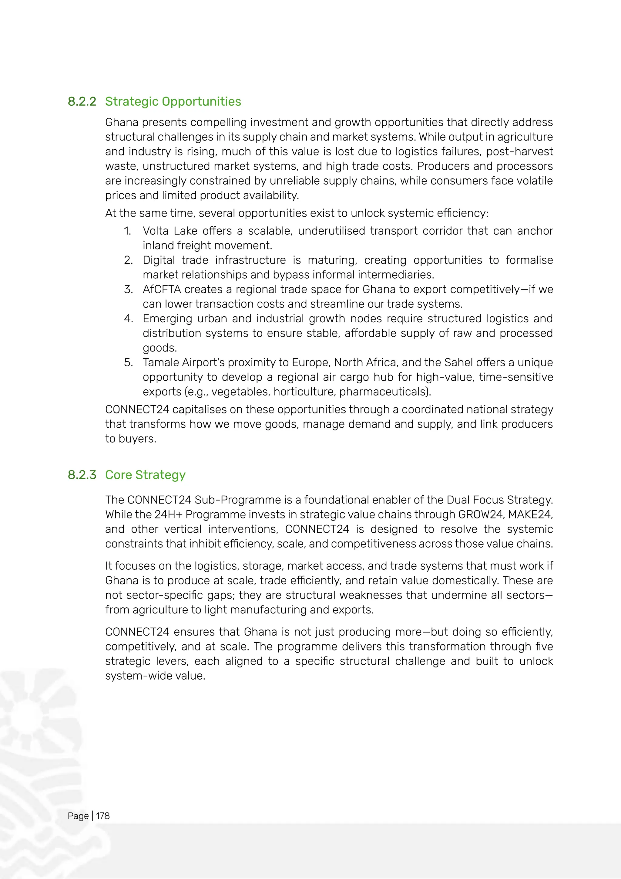 Page | 178
8.2.2 Strategic Opportunities
Ghana presents compelling investment and growth opportunities that directly address
structural challenges in its supply chain and market systems. While output in agriculture
and industry is rising, much of this value is lost due to logistics failures, post-harvest
waste, unstructured market systems, and high trade costs. Producers and processors
are increasingly constrained by unreliable supply chains, while consumers face volatile
prices and limited product availability.
At the same time, several opportunities exist to unlock systemic efficiency:
1. Volta Lake offers a scalable, underutilised transport corridor that can anchor
inland freight movement.
2. Digital trade infrastructure is maturing, creating opportunities to formalise
market relationships and bypass informal intermediaries.
3. AfCFTA creates a regional trade space for Ghana to export competitively—if we
can lower transaction costs and streamline our trade systems.
4. Emerging urban and industrial growth nodes require structured logistics and
distribution systems to ensure stable, affordable supply of raw and processed
goods.
5. Tamale Airport's proximity to Europe, North Africa, and the Sahel offers a unique
opportunity to develop a regional air cargo hub for high-value, time-sensitive
exports (e.g., vegetables, horticulture, pharmaceuticals).
CONNECT24 capitalises on these opportunities through a coordinated national strategy
that transforms how we move goods, manage demand and supply, and link producers
to buyers.
8.2.3 Core Strategy
The CONNECT24 Sub-Programme is a foundational enabler of the Dual Focus Strategy.
While the 24H+ Programme invests in strategic value chains through GROW24, MAKE24,
and other vertical interventions, CONNECT24 is designed to resolve the systemic
constraints that inhibit efficiency, scale, and competitiveness across those value chains.
It focuses on the logistics, storage, market access, and trade systems that must work if
Ghana is to produce at scale, trade efficiently, and retain value domestically. These are
not sector-specific gaps; they are structural weaknesses that undermine all sectors—
from agriculture to light manufacturing and exports.
CONNECT24 ensures that Ghana is not just producing more—but doing so efficiently,
competitively, and at scale. The programme delivers this transformation through five
strategic levers, each aligned to a specific structural challenge and built to unlock
system-wide value.
 