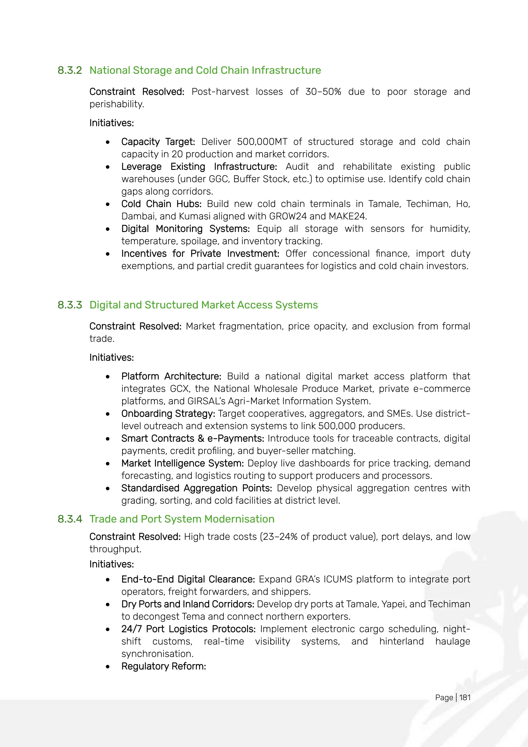 Page | 181
8.3.2 National Storage and Cold Chain Infrastructure
Constraint Resolved: Post-harvest losses of 30–50% due to poor storage and
perishability.
Initiatives:
• Capacity Target: Deliver 500,000MT of structured storage and cold chain
capacity in 20 production and market corridors.
• Leverage Existing Infrastructure: Audit and rehabilitate existing public
warehouses (under GGC, Buffer Stock, etc.) to optimise use. Identify cold chain
gaps along corridors.
• Cold Chain Hubs: Build new cold chain terminals in Tamale, Techiman, Ho,
Dambai, and Kumasi aligned with GROW24 and MAKE24.
• Digital Monitoring Systems: Equip all storage with sensors for humidity,
temperature, spoilage, and inventory tracking.
• Incentives for Private Investment: Offer concessional finance, import duty
exemptions, and partial credit guarantees for logistics and cold chain investors.
8.3.3 Digital and Structured Market Access Systems
Constraint Resolved: Market fragmentation, price opacity, and exclusion from formal
trade.
Initiatives:
• Platform Architecture: Build a national digital market access platform that
integrates GCX, the National Wholesale Produce Market, private e-commerce
platforms, and GIRSAL’s Agri-Market Information System.
• Onboarding Strategy: Target cooperatives, aggregators, and SMEs. Use district-
level outreach and extension systems to link 500,000 producers.
• Smart Contracts & e-Payments: Introduce tools for traceable contracts, digital
payments, credit profiling, and buyer-seller matching.
• Market Intelligence System: Deploy live dashboards for price tracking, demand
forecasting, and logistics routing to support producers and processors.
• Standardised Aggregation Points: Develop physical aggregation centres with
grading, sorting, and cold facilities at district level.
8.3.4 Trade and Port System Modernisation
Constraint Resolved: High trade costs (23–24% of product value), port delays, and low
throughput.
Initiatives:
• End-to-End Digital Clearance: Expand GRA’s ICUMS platform to integrate port
operators, freight forwarders, and shippers.
• Dry Ports and Inland Corridors: Develop dry ports at Tamale, Yapei, and Techiman
to decongest Tema and connect northern exporters.
• 24/7 Port Logistics Protocols: Implement electronic cargo scheduling, night-
shift customs, real-time visibility systems, and hinterland haulage
synchronisation.
• Regulatory Reform:
 