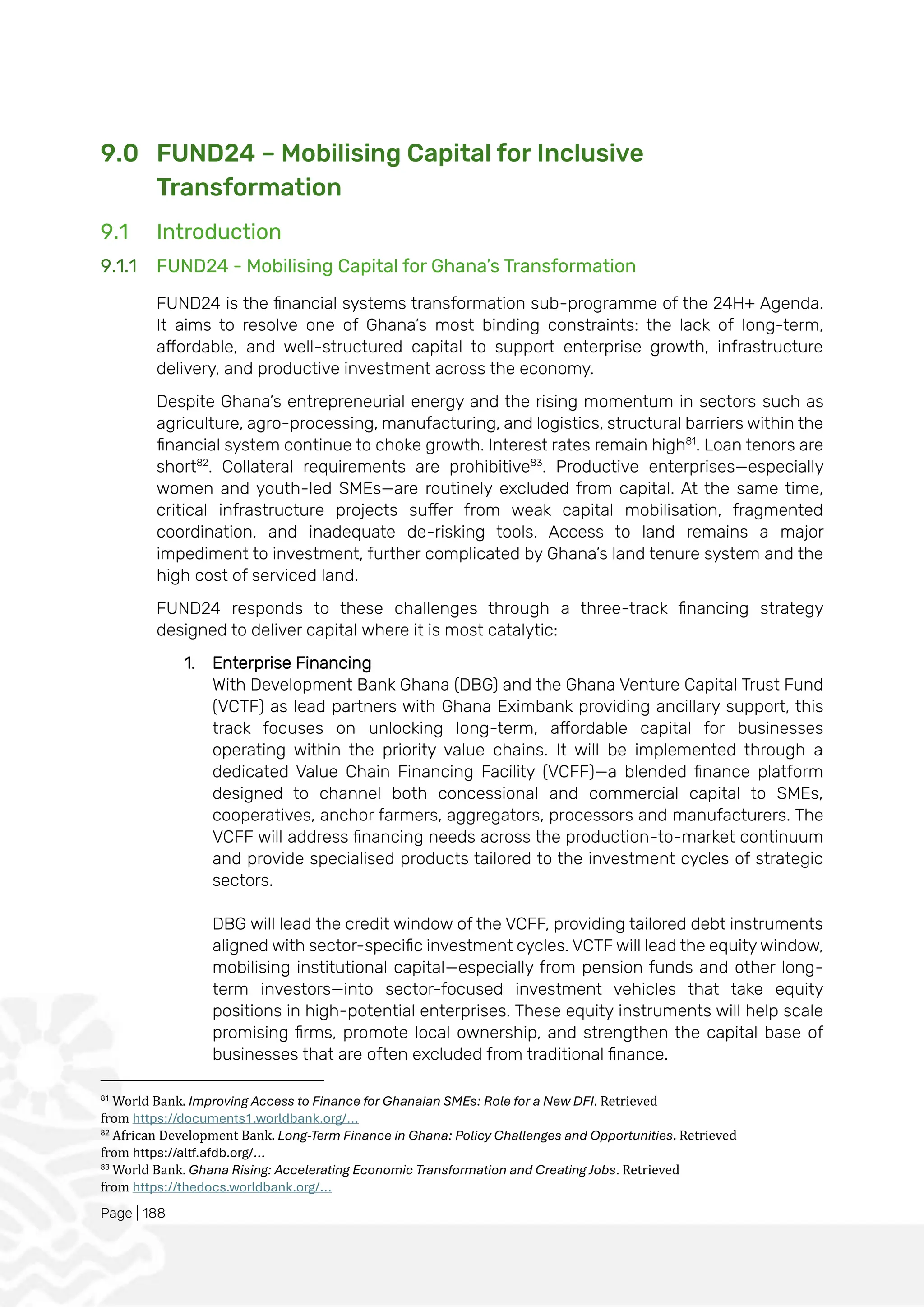Page | 188
9.0 FUND24 – Mobilising Capital for Inclusive
Transformation
9.1 Introduction
9.1.1 FUND24 - Mobilising Capital for Ghana’s Transformation
FUND24 is the financial systems transformation sub-programme of the 24H+ Agenda.
It aims to resolve one of Ghana’s most binding constraints: the lack of long-term,
affordable, and well-structured capital to support enterprise growth, infrastructure
delivery, and productive investment across the economy.
Despite Ghana’s entrepreneurial energy and the rising momentum in sectors such as
agriculture, agro-processing, manufacturing, and logistics, structural barriers within the
financial system continue to choke growth. Interest rates remain high81
. Loan tenors are
short82
. Collateral requirements are prohibitive83
. Productive enterprises—especially
women and youth-led SMEs—are routinely excluded from capital. At the same time,
critical infrastructure projects suffer from weak capital mobilisation, fragmented
coordination, and inadequate de-risking tools. Access to land remains a major
impediment to investment, further complicated by Ghana’s land tenure system and the
high cost of serviced land.
FUND24 responds to these challenges through a three-track financing strategy
designed to deliver capital where it is most catalytic:
1. Enterprise Financing
With Development Bank Ghana (DBG) and the Ghana Venture Capital Trust Fund
(VCTF) as lead partners with Ghana Eximbank providing ancillary support, this
track focuses on unlocking long-term, affordable capital for businesses
operating within the priority value chains. It will be implemented through a
dedicated Value Chain Financing Facility (VCFF)—a blended finance platform
designed to channel both concessional and commercial capital to SMEs,
cooperatives, anchor farmers, aggregators, processors and manufacturers. The
VCFF will address financing needs across the production-to-market continuum
and provide specialised products tailored to the investment cycles of strategic
sectors.
DBG will lead the credit window of the VCFF, providing tailored debt instruments
aligned with sector-specific investment cycles. VCTF will lead the equity window,
mobilising institutional capital—especially from pension funds and other long-
term investors—into sector-focused investment vehicles that take equity
positions in high-potential enterprises. These equity instruments will help scale
promising firms, promote local ownership, and strengthen the capital base of
businesses that are often excluded from traditional finance.
81
World Bank. Improving Access to Finance for Ghanaian SMEs: Role for a New DFI. Retrieved
from https://documents1.worldbank.org/...
82
African Development Bank. Long-Term Finance in Ghana: Policy Challenges and Opportunities. Retrieved
from https://altf.afdb.org/...
83
World Bank. Ghana Rising: Accelerating Economic Transformation and Creating Jobs. Retrieved
from https://thedocs.worldbank.org/...
 