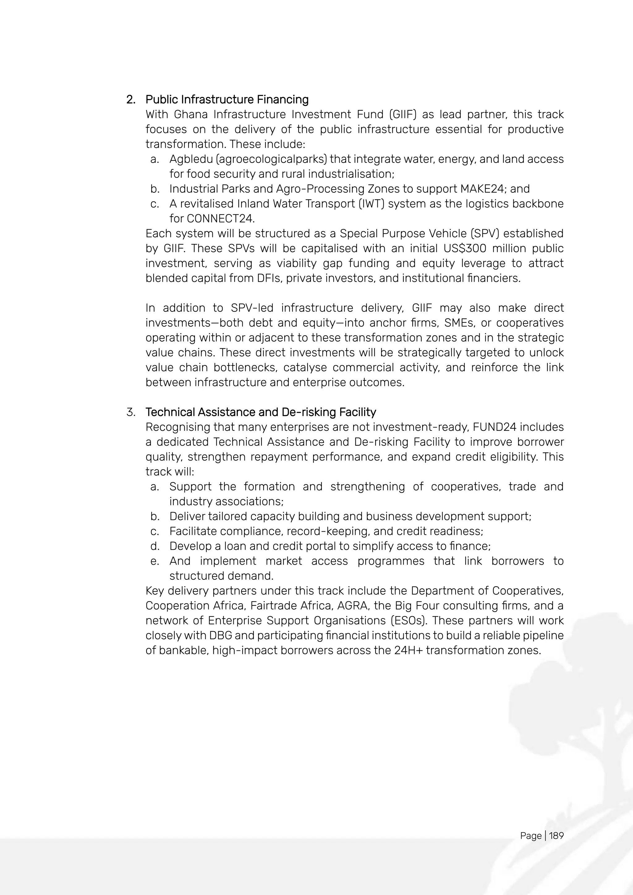Page | 189
2. Public Infrastructure Financing
With Ghana Infrastructure Investment Fund (GIIF) as lead partner, this track
focuses on the delivery of the public infrastructure essential for productive
transformation. These include:
a. Agbledu (agroecologicalparks) that integrate water, energy, and land access
for food security and rural industrialisation;
b. Industrial Parks and Agro-Processing Zones to support MAKE24; and
c. A revitalised Inland Water Transport (IWT) system as the logistics backbone
for CONNECT24.
Each system will be structured as a Special Purpose Vehicle (SPV) established
by GIIF. These SPVs will be capitalised with an initial US$300 million public
investment, serving as viability gap funding and equity leverage to attract
blended capital from DFIs, private investors, and institutional financiers.
In addition to SPV-led infrastructure delivery, GIIF may also make direct
investments—both debt and equity—into anchor firms, SMEs, or cooperatives
operating within or adjacent to these transformation zones and in the strategic
value chains. These direct investments will be strategically targeted to unlock
value chain bottlenecks, catalyse commercial activity, and reinforce the link
between infrastructure and enterprise outcomes.
3. Technical Assistance and De-risking Facility
Recognising that many enterprises are not investment-ready, FUND24 includes
a dedicated Technical Assistance and De-risking Facility to improve borrower
quality, strengthen repayment performance, and expand credit eligibility. This
track will:
a. Support the formation and strengthening of cooperatives, trade and
industry associations;
b. Deliver tailored capacity building and business development support;
c. Facilitate compliance, record-keeping, and credit readiness;
d. Develop a loan and credit portal to simplify access to finance;
e. And implement market access programmes that link borrowers to
structured demand.
Key delivery partners under this track include the Department of Cooperatives,
Cooperation Africa, Fairtrade Africa, AGRA, the Big Four consulting firms, and a
network of Enterprise Support Organisations (ESOs). These partners will work
closely with DBG and participating financial institutions to build a reliable pipeline
of bankable, high-impact borrowers across the 24H+ transformation zones.
 