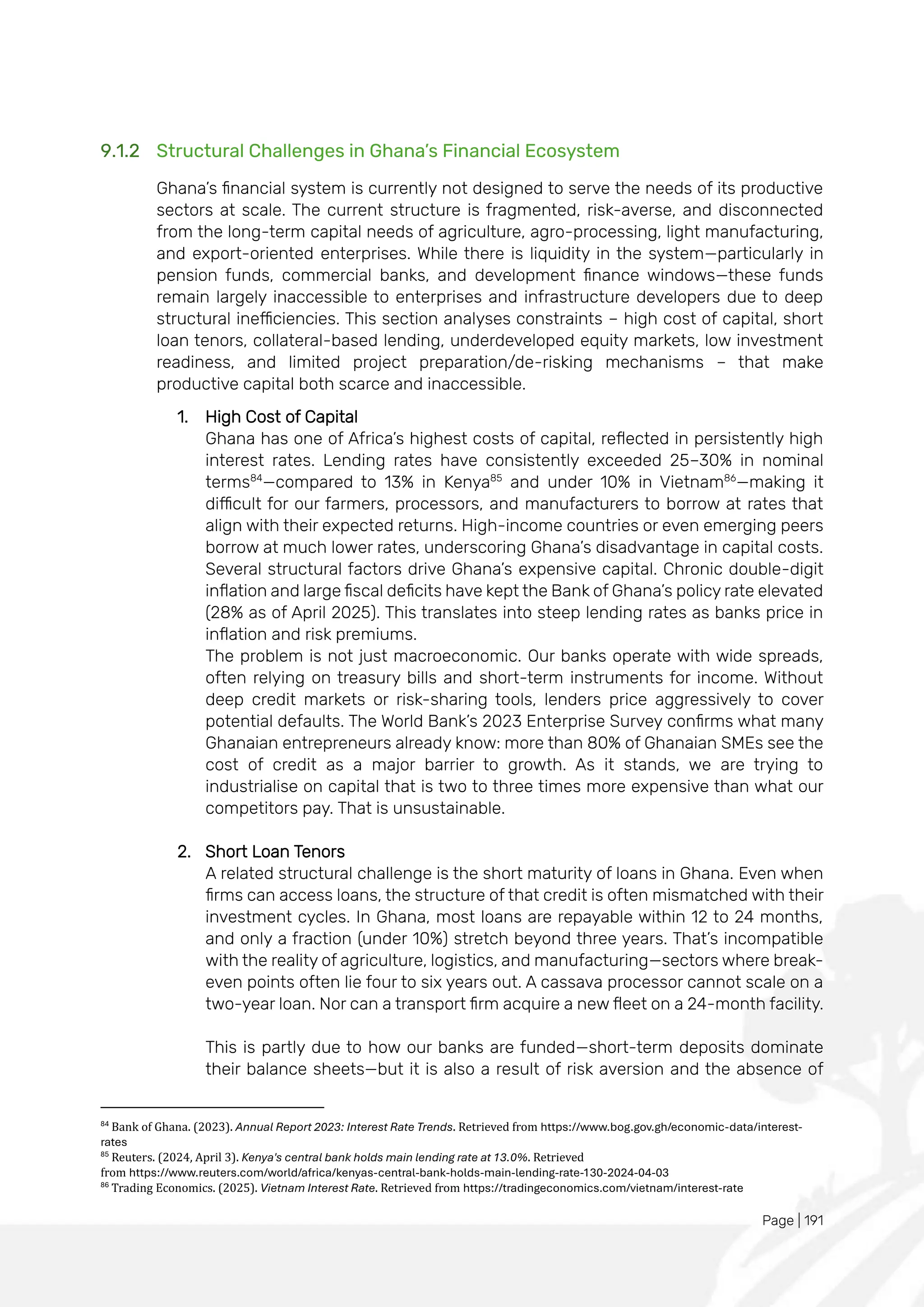 Page | 191
9.1.2 Structural Challenges in Ghana’s Financial Ecosystem
Ghana’s financial system is currently not designed to serve the needs of its productive
sectors at scale. The current structure is fragmented, risk-averse, and disconnected
from the long-term capital needs of agriculture, agro-processing, light manufacturing,
and export-oriented enterprises. While there is liquidity in the system—particularly in
pension funds, commercial banks, and development finance windows—these funds
remain largely inaccessible to enterprises and infrastructure developers due to deep
structural inefficiencies. This section analyses constraints – high cost of capital, short
loan tenors, collateral-based lending, underdeveloped equity markets, low investment
readiness, and limited project preparation/de-risking mechanisms – that make
productive capital both scarce and inaccessible.
1. High Cost of Capital
Ghana has one of Africa’s highest costs of capital, reflected in persistently high
interest rates. Lending rates have consistently exceeded 25–30% in nominal
terms84
—compared to 13% in Kenya85
and under 10% in Vietnam86
—making it
difficult for our farmers, processors, and manufacturers to borrow at rates that
align with their expected returns. High-income countries or even emerging peers
borrow at much lower rates, underscoring Ghana’s disadvantage in capital costs.
Several structural factors drive Ghana’s expensive capital. Chronic double-digit
inflation and large fiscal deficits have kept the Bank of Ghana’s policy rate elevated
(28% as of April 2025). This translates into steep lending rates as banks price in
inflation and risk premiums.
The problem is not just macroeconomic. Our banks operate with wide spreads,
often relying on treasury bills and short-term instruments for income. Without
deep credit markets or risk-sharing tools, lenders price aggressively to cover
potential defaults. The World Bank’s 2023 Enterprise Survey confirms what many
Ghanaian entrepreneurs already know: more than 80% of Ghanaian SMEs see the
cost of credit as a major barrier to growth. As it stands, we are trying to
industrialise on capital that is two to three times more expensive than what our
competitors pay. That is unsustainable.
2. Short Loan Tenors
A related structural challenge is the short maturity of loans in Ghana. Even when
firms can access loans, the structure of that credit is often mismatched with their
investment cycles. In Ghana, most loans are repayable within 12 to 24 months,
and only a fraction (under 10%) stretch beyond three years. That’s incompatible
with the reality of agriculture, logistics, and manufacturing—sectors where break-
even points often lie four to six years out. A cassava processor cannot scale on a
two-year loan. Nor can a transport firm acquire a new fleet on a 24-month facility.
This is partly due to how our banks are funded—short-term deposits dominate
their balance sheets—but it is also a result of risk aversion and the absence of
84
Bank of Ghana. (2023). Annual Report 2023: Interest Rate Trends. Retrieved from https://www.bog.gov.gh/economic-data/interest-
rates
85
Reuters. (2024, April 3). Kenya's central bank holds main lending rate at 13.0%. Retrieved
from https://www.reuters.com/world/africa/kenyas-central-bank-holds-main-lending-rate-130-2024-04-03
86
Trading Economics. (2025). Vietnam Interest Rate. Retrieved from https://tradingeconomics.com/vietnam/interest-rate
 