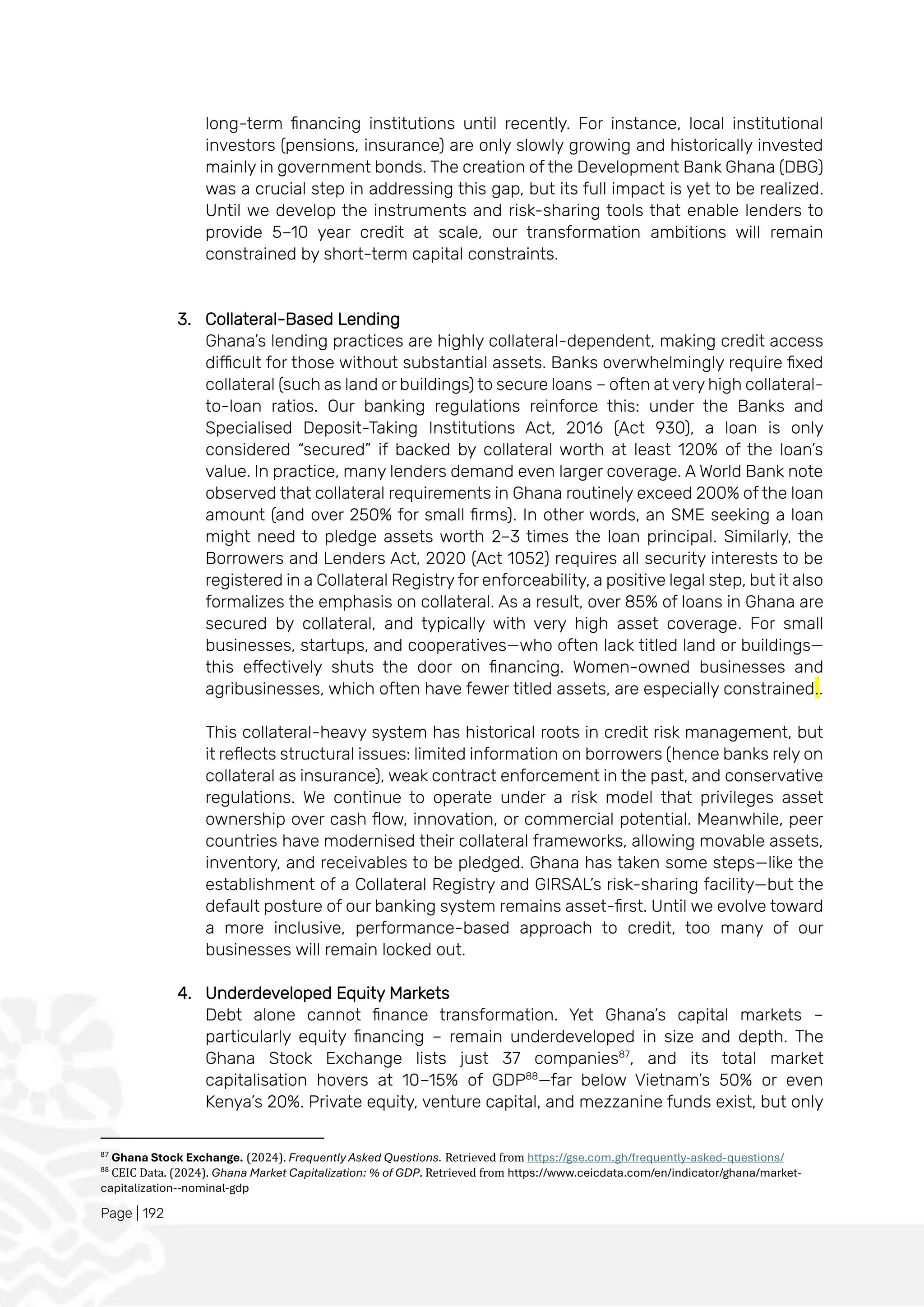 Page | 192
long-term financing institutions until recently. For instance, local institutional
investors (pensions, insurance) are only slowly growing and historically invested
mainly in government bonds. The creation of the Development Bank Ghana (DBG)
was a crucial step in addressing this gap, but its full impact is yet to be realized.
Until we develop the instruments and risk-sharing tools that enable lenders to
provide 5–10 year credit at scale, our transformation ambitions will remain
constrained by short-term capital constraints.
3. Collateral-Based Lending
Ghana’s lending practices are highly collateral-dependent, making credit access
difficult for those without substantial assets. Banks overwhelmingly require fixed
collateral (such as land or buildings) to secure loans – often at very high collateral-
to-loan ratios. Our banking regulations reinforce this: under the Banks and
Specialised Deposit-Taking Institutions Act, 2016 (Act 930), a loan is only
considered “secured” if backed by collateral worth at least 120% of the loan’s
value. In practice, many lenders demand even larger coverage. A World Bank note
observed that collateral requirements in Ghana routinely exceed 200% of the loan
amount (and over 250% for small firms). In other words, an SME seeking a loan
might need to pledge assets worth 2–3 times the loan principal. Similarly, the
Borrowers and Lenders Act, 2020 (Act 1052) requires all security interests to be
registered in a Collateral Registry for enforceability, a positive legal step, but it also
formalizes the emphasis on collateral. As a result, over 85% of loans in Ghana are
secured by collateral, and typically with very high asset coverage. For small
businesses, startups, and cooperatives—who often lack titled land or buildings—
this effectively shuts the door on financing. Women-owned businesses and
agribusinesses, which often have fewer titled assets, are especially constrained..
This collateral-heavy system has historical roots in credit risk management, but
it reflects structural issues: limited information on borrowers (hence banks rely on
collateral as insurance), weak contract enforcement in the past, and conservative
regulations. We continue to operate under a risk model that privileges asset
ownership over cash flow, innovation, or commercial potential. Meanwhile, peer
countries have modernised their collateral frameworks, allowing movable assets,
inventory, and receivables to be pledged. Ghana has taken some steps—like the
establishment of a Collateral Registry and GIRSAL’s risk-sharing facility—but the
default posture of our banking system remains asset-first. Until we evolve toward
a more inclusive, performance-based approach to credit, too many of our
businesses will remain locked out.
4. Underdeveloped Equity Markets
Debt alone cannot finance transformation. Yet Ghana’s capital markets –
particularly equity financing – remain underdeveloped in size and depth. The
Ghana Stock Exchange lists just 37 companies87
, and its total market
capitalisation hovers at 10–15% of GDP88
—far below Vietnam’s 50% or even
Kenya’s 20%. Private equity, venture capital, and mezzanine funds exist, but only
87
Ghana Stock Exchange. (2024). Frequently Asked Questions. Retrieved from https://gse.com.gh/frequently-asked-questions/
88
CEIC Data. (2024). Ghana Market Capitalization: % of GDP. Retrieved from https://www.ceicdata.com/en/indicator/ghana/market-
capitalization--nominal-gdp
 