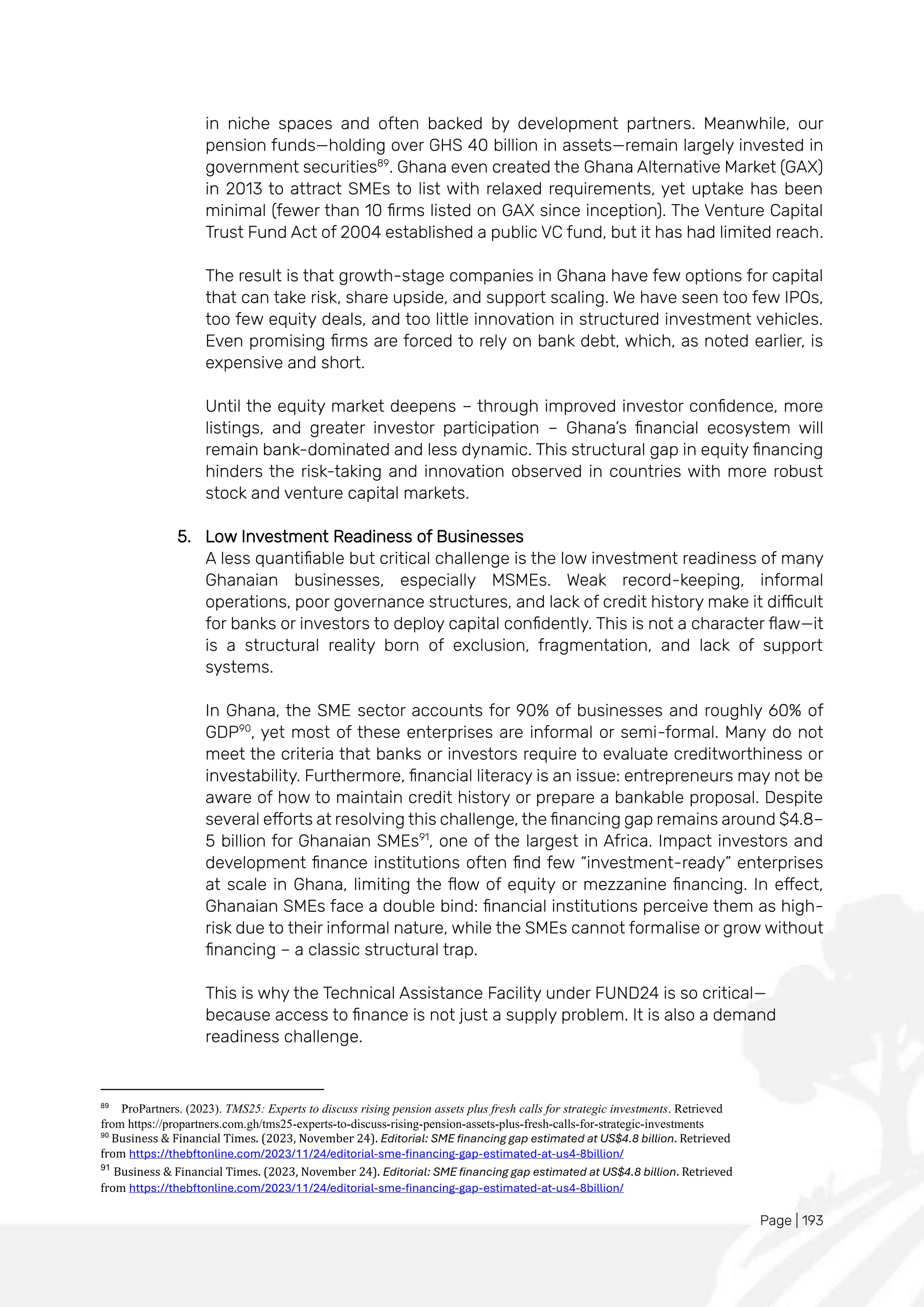 Page | 193
in niche spaces and often backed by development partners. Meanwhile, our
pension funds—holding over GHS 40 billion in assets—remain largely invested in
government securities89
. Ghana even created the Ghana Alternative Market (GAX)
in 2013 to attract SMEs to list with relaxed requirements, yet uptake has been
minimal (fewer than 10 firms listed on GAX since inception). The Venture Capital
Trust Fund Act of 2004 established a public VC fund, but it has had limited reach.
The result is that growth-stage companies in Ghana have few options for capital
that can take risk, share upside, and support scaling. We have seen too few IPOs,
too few equity deals, and too little innovation in structured investment vehicles.
Even promising firms are forced to rely on bank debt, which, as noted earlier, is
expensive and short.
Until the equity market deepens – through improved investor confidence, more
listings, and greater investor participation – Ghana’s financial ecosystem will
remain bank-dominated and less dynamic. This structural gap in equity financing
hinders the risk-taking and innovation observed in countries with more robust
stock and venture capital markets.
5. Low Investment Readiness of Businesses
A less quantifiable but critical challenge is the low investment readiness of many
Ghanaian businesses, especially MSMEs. Weak record-keeping, informal
operations, poor governance structures, and lack of credit history make it difficult
for banks or investors to deploy capital confidently. This is not a character flaw—it
is a structural reality born of exclusion, fragmentation, and lack of support
systems.
In Ghana, the SME sector accounts for 90% of businesses and roughly 60% of
GDP90
, yet most of these enterprises are informal or semi-formal. Many do not
meet the criteria that banks or investors require to evaluate creditworthiness or
investability. Furthermore, financial literacy is an issue: entrepreneurs may not be
aware of how to maintain credit history or prepare a bankable proposal. Despite
several efforts at resolving this challenge, the financing gap remains around $4.8–
5 billion for Ghanaian SMEs91
, one of the largest in Africa. Impact investors and
development finance institutions often find few “investment-ready” enterprises
at scale in Ghana, limiting the flow of equity or mezzanine financing. In effect,
Ghanaian SMEs face a double bind: financial institutions perceive them as high-
risk due to their informal nature, while the SMEs cannot formalise or grow without
financing – a classic structural trap.
This is why the Technical Assistance Facility under FUND24 is so critical—
because access to finance is not just a supply problem. It is also a demand
readiness challenge.
89
ProPartners. (2023). TMS25: Experts to discuss rising pension assets plus fresh calls for strategic investments. Retrieved
from https://propartners.com.gh/tms25-experts-to-discuss-rising-pension-assets-plus-fresh-calls-for-strategic-investments
90
Business & Financial Times. (2023, November 24). Editorial: SME financing gap estimated at US$4.8 billion. Retrieved
from https://thebftonline.com/2023/11/24/editorial-sme-financing-gap-estimated-at-us4-8billion/
91
Business & Financial Times. (2023, November 24). Editorial: SME financing gap estimated at US$4.8 billion. Retrieved
from https://thebftonline.com/2023/11/24/editorial-sme-financing-gap-estimated-at-us4-8billion/
 
