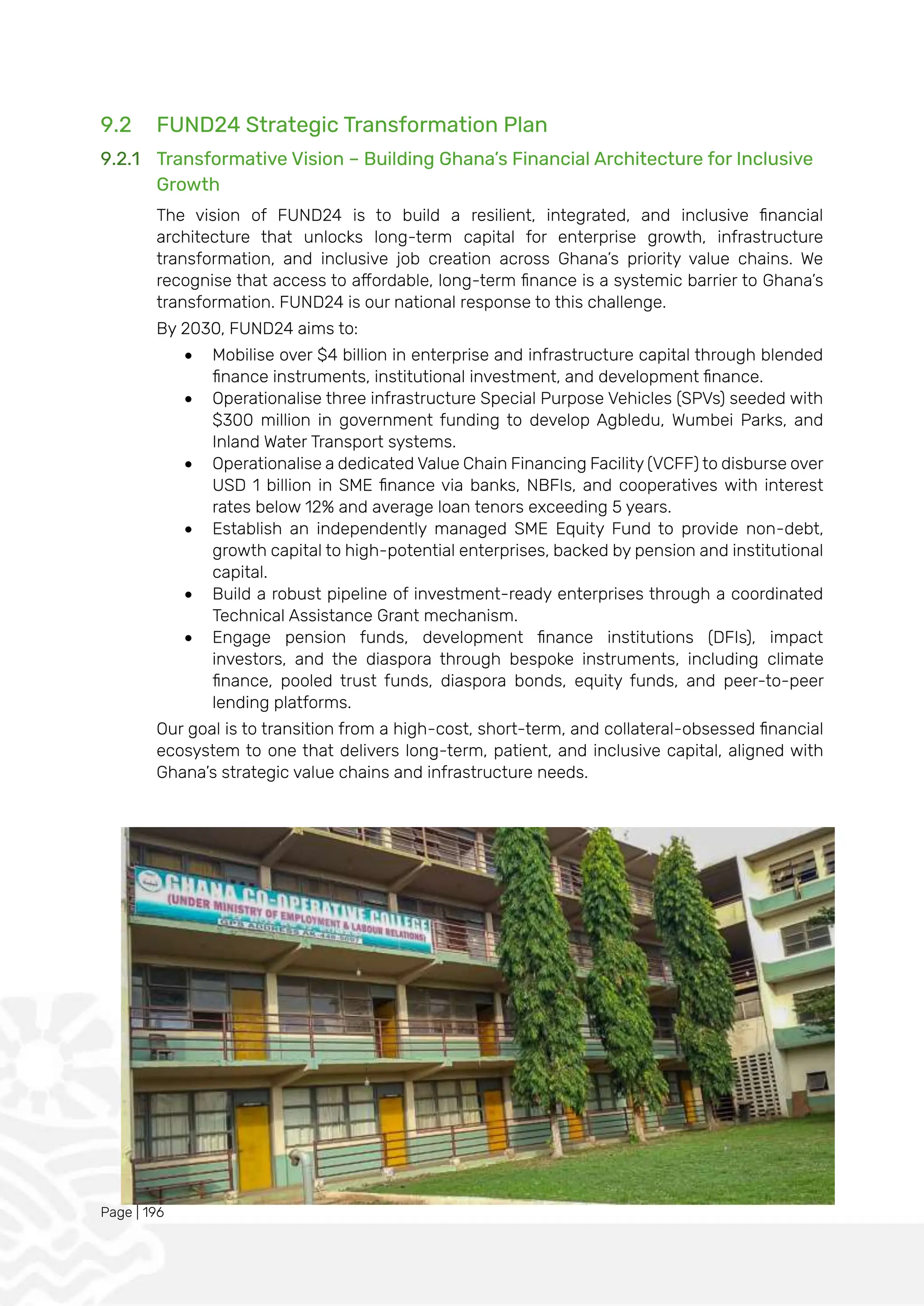 Page | 196
9.2 FUND24 Strategic Transformation Plan
9.2.1 Transformative Vision – Building Ghana’s Financial Architecture for Inclusive
Growth
The vision of FUND24 is to build a resilient, integrated, and inclusive financial
architecture that unlocks long-term capital for enterprise growth, infrastructure
transformation, and inclusive job creation across Ghana’s priority value chains. We
recognise that access to affordable, long-term finance is a systemic barrier to Ghana’s
transformation. FUND24 is our national response to this challenge.
By 2030, FUND24 aims to:
• Mobilise over $4 billion in enterprise and infrastructure capital through blended
finance instruments, institutional investment, and development finance.
• Operationalise three infrastructure Special Purpose Vehicles (SPVs) seeded with
$300 million in government funding to develop Agbledu, Wumbei Parks, and
Inland Water Transport systems.
• Operationalise a dedicated Value Chain Financing Facility (VCFF) to disburse over
USD 1 billion in SME finance via banks, NBFIs, and cooperatives with interest
rates below 12% and average loan tenors exceeding 5 years.
• Establish an independently managed SME Equity Fund to provide non-debt,
growth capital to high-potential enterprises, backed by pension and institutional
capital.
• Build a robust pipeline of investment-ready enterprises through a coordinated
Technical Assistance Grant mechanism.
• Engage pension funds, development finance institutions (DFIs), impact
investors, and the diaspora through bespoke instruments, including climate
finance, pooled trust funds, diaspora bonds, equity funds, and peer-to-peer
lending platforms.
Our goal is to transition from a high-cost, short-term, and collateral-obsessed financial
ecosystem to one that delivers long-term, patient, and inclusive capital, aligned with
Ghana’s strategic value chains and infrastructure needs.
 