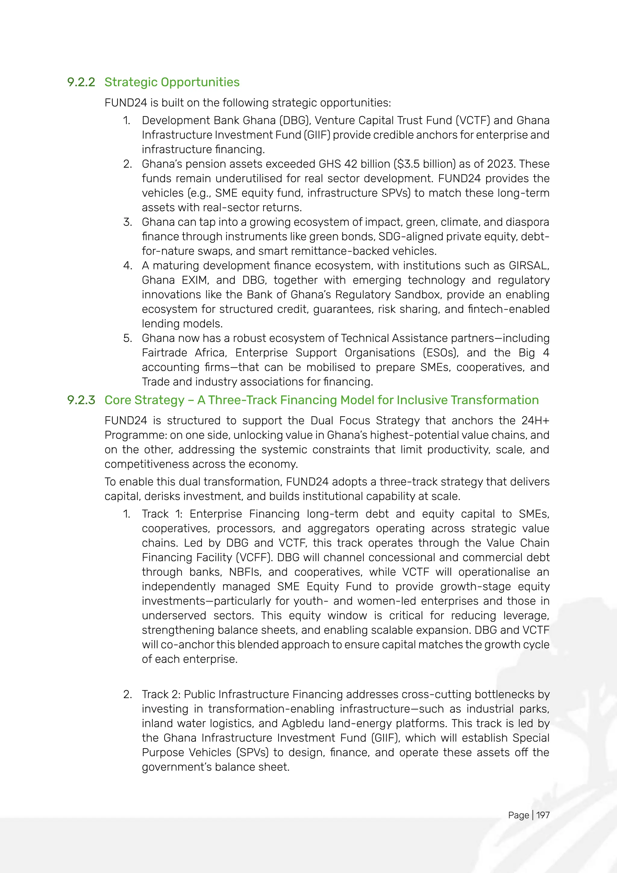 Page | 197
9.2.2 Strategic Opportunities
FUND24 is built on the following strategic opportunities:
1. Development Bank Ghana (DBG), Venture Capital Trust Fund (VCTF) and Ghana
Infrastructure Investment Fund (GIIF) provide credible anchors for enterprise and
infrastructure financing.
2. Ghana’s pension assets exceeded GHS 42 billion ($3.5 billion) as of 2023. These
funds remain underutilised for real sector development. FUND24 provides the
vehicles (e.g., SME equity fund, infrastructure SPVs) to match these long-term
assets with real-sector returns.
3. Ghana can tap into a growing ecosystem of impact, green, climate, and diaspora
finance through instruments like green bonds, SDG-aligned private equity, debt-
for-nature swaps, and smart remittance-backed vehicles.
4. A maturing development finance ecosystem, with institutions such as GIRSAL,
Ghana EXIM, and DBG, together with emerging technology and regulatory
innovations like the Bank of Ghana’s Regulatory Sandbox, provide an enabling
ecosystem for structured credit, guarantees, risk sharing, and fintech-enabled
lending models.
5. Ghana now has a robust ecosystem of Technical Assistance partners—including
Fairtrade Africa, Enterprise Support Organisations (ESOs), and the Big 4
accounting firms—that can be mobilised to prepare SMEs, cooperatives, and
Trade and industry associations for financing.
9.2.3 Core Strategy – A Three-Track Financing Model for Inclusive Transformation
FUND24 is structured to support the Dual Focus Strategy that anchors the 24H+
Programme: on one side, unlocking value in Ghana’s highest-potential value chains, and
on the other, addressing the systemic constraints that limit productivity, scale, and
competitiveness across the economy.
To enable this dual transformation, FUND24 adopts a three-track strategy that delivers
capital, derisks investment, and builds institutional capability at scale.
1. Track 1: Enterprise Financing long-term debt and equity capital to SMEs,
cooperatives, processors, and aggregators operating across strategic value
chains. Led by DBG and VCTF, this track operates through the Value Chain
Financing Facility (VCFF). DBG will channel concessional and commercial debt
through banks, NBFIs, and cooperatives, while VCTF will operationalise an
independently managed SME Equity Fund to provide growth-stage equity
investments—particularly for youth- and women-led enterprises and those in
underserved sectors. This equity window is critical for reducing leverage,
strengthening balance sheets, and enabling scalable expansion. DBG and VCTF
will co-anchor this blended approach to ensure capital matches the growth cycle
of each enterprise.
2. Track 2: Public Infrastructure Financing addresses cross-cutting bottlenecks by
investing in transformation-enabling infrastructure—such as industrial parks,
inland water logistics, and Agbledu land-energy platforms. This track is led by
the Ghana Infrastructure Investment Fund (GIIF), which will establish Special
Purpose Vehicles (SPVs) to design, finance, and operate these assets off the
government’s balance sheet.
 
