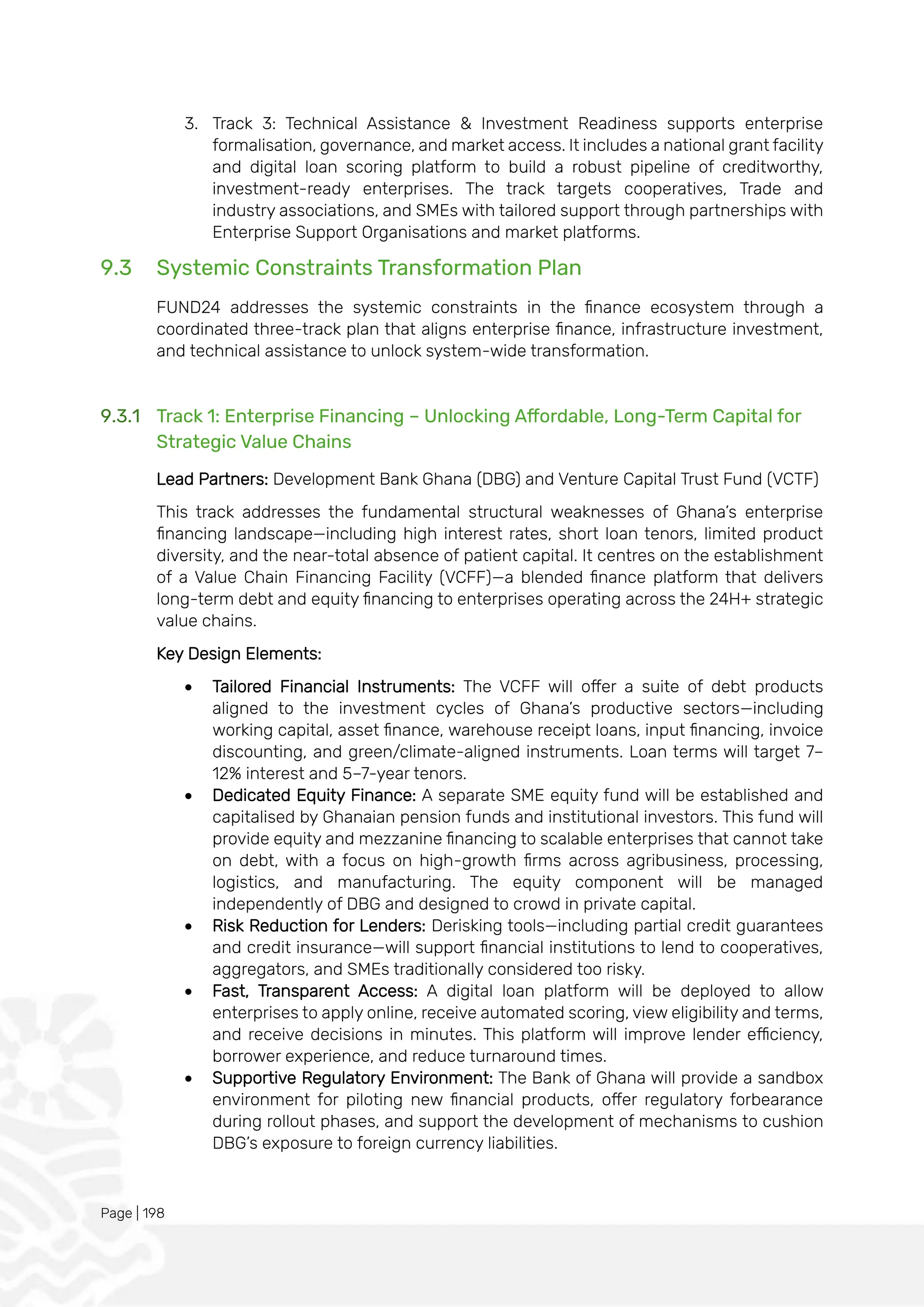 Page | 198
3. Track 3: Technical Assistance & Investment Readiness supports enterprise
formalisation, governance, and market access. It includes a national grant facility
and digital loan scoring platform to build a robust pipeline of creditworthy,
investment-ready enterprises. The track targets cooperatives, Trade and
industry associations, and SMEs with tailored support through partnerships with
Enterprise Support Organisations and market platforms.
9.3 Systemic Constraints Transformation Plan
FUND24 addresses the systemic constraints in the finance ecosystem through a
coordinated three-track plan that aligns enterprise finance, infrastructure investment,
and technical assistance to unlock system-wide transformation.
9.3.1 Track 1: Enterprise Financing – Unlocking Affordable, Long-Term Capital for
Strategic Value Chains
Lead Partners: Development Bank Ghana (DBG) and Venture Capital Trust Fund (VCTF)
This track addresses the fundamental structural weaknesses of Ghana’s enterprise
financing landscape—including high interest rates, short loan tenors, limited product
diversity, and the near-total absence of patient capital. It centres on the establishment
of a Value Chain Financing Facility (VCFF)—a blended finance platform that delivers
long-term debt and equity financing to enterprises operating across the 24H+ strategic
value chains.
Key Design Elements:
• Tailored Financial Instruments: The VCFF will offer a suite of debt products
aligned to the investment cycles of Ghana’s productive sectors—including
working capital, asset finance, warehouse receipt loans, input financing, invoice
discounting, and green/climate-aligned instruments. Loan terms will target 7–
12% interest and 5–7-year tenors.
• Dedicated Equity Finance: A separate SME equity fund will be established and
capitalised by Ghanaian pension funds and institutional investors. This fund will
provide equity and mezzanine financing to scalable enterprises that cannot take
on debt, with a focus on high-growth firms across agribusiness, processing,
logistics, and manufacturing. The equity component will be managed
independently of DBG and designed to crowd in private capital.
• Risk Reduction for Lenders: Derisking tools—including partial credit guarantees
and credit insurance—will support financial institutions to lend to cooperatives,
aggregators, and SMEs traditionally considered too risky.
• Fast, Transparent Access: A digital loan platform will be deployed to allow
enterprises to apply online, receive automated scoring, view eligibility and terms,
and receive decisions in minutes. This platform will improve lender efficiency,
borrower experience, and reduce turnaround times.
• Supportive Regulatory Environment: The Bank of Ghana will provide a sandbox
environment for piloting new financial products, offer regulatory forbearance
during rollout phases, and support the development of mechanisms to cushion
DBG’s exposure to foreign currency liabilities.
 