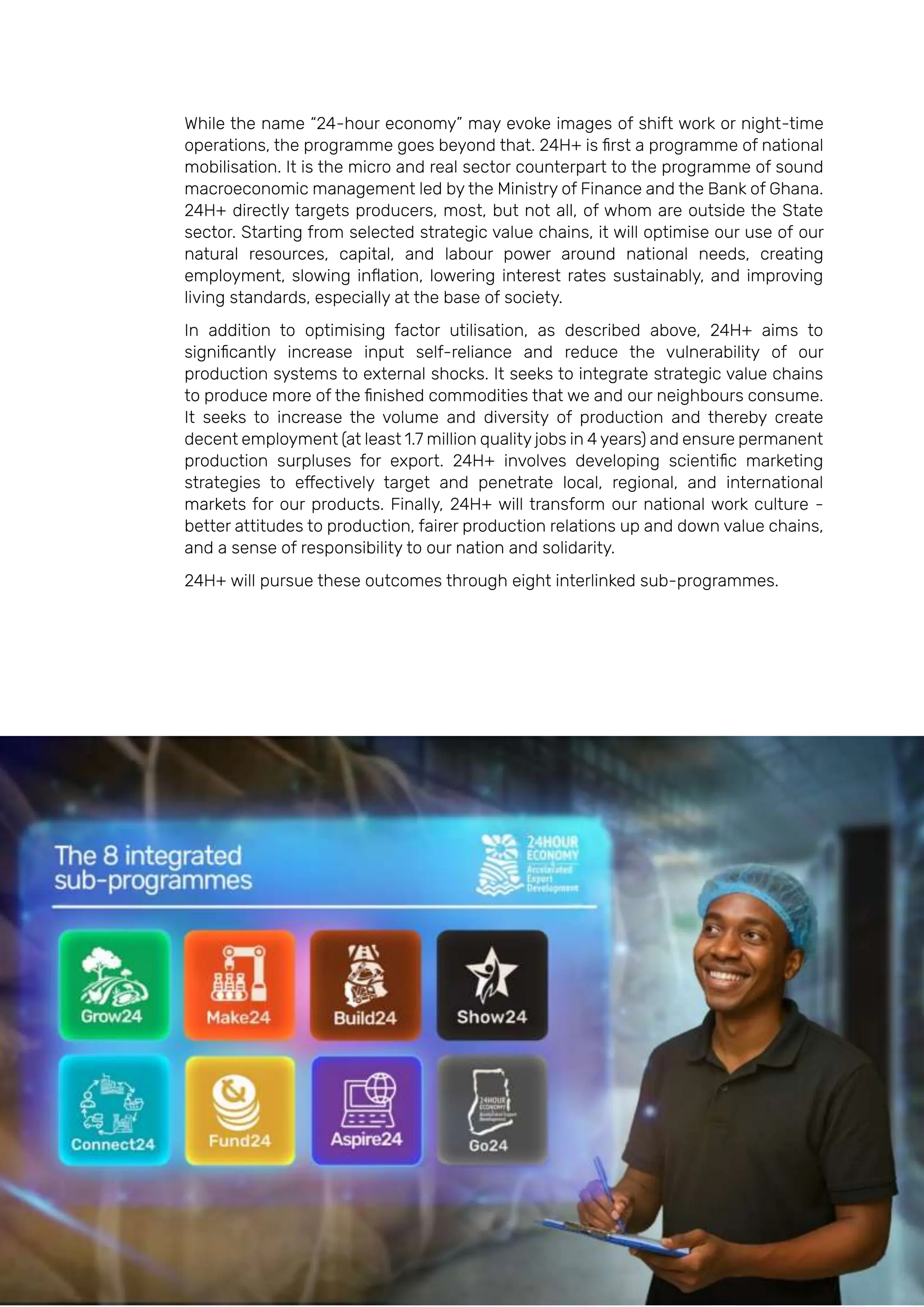 Page | 19
While the name “24-hour economy” may evoke images of shift work or night-time
operations, the programme goes beyond that. 24H+ is first a programme of national
mobilisation. It is the micro and real sector counterpart to the programme of sound
macroeconomic management led by the Ministry of Finance and the Bank of Ghana.
24H+ directly targets producers, most, but not all, of whom are outside the State
sector. Starting from selected strategic value chains, it will optimise our use of our
natural resources, capital, and labour power around national needs, creating
employment, slowing inflation, lowering interest rates sustainably, and improving
living standards, especially at the base of society.
In addition to optimising factor utilisation, as described above, 24H+ aims to
significantly increase input self-reliance and reduce the vulnerability of our
production systems to external shocks. It seeks to integrate strategic value chains
to produce more of the finished commodities that we and our neighbours consume.
It seeks to increase the volume and diversity of production and thereby create
decent employment (at least 1.7 million quality jobs in 4 years) and ensure permanent
production surpluses for export. 24H+ involves developing scientific marketing
strategies to effectively target and penetrate local, regional, and international
markets for our products. Finally, 24H+ will transform our national work culture -
better attitudes to production, fairer production relations up and down value chains,
and a sense of responsibility to our nation and solidarity.
24H+ will pursue these outcomes through eight interlinked sub-programmes.
 