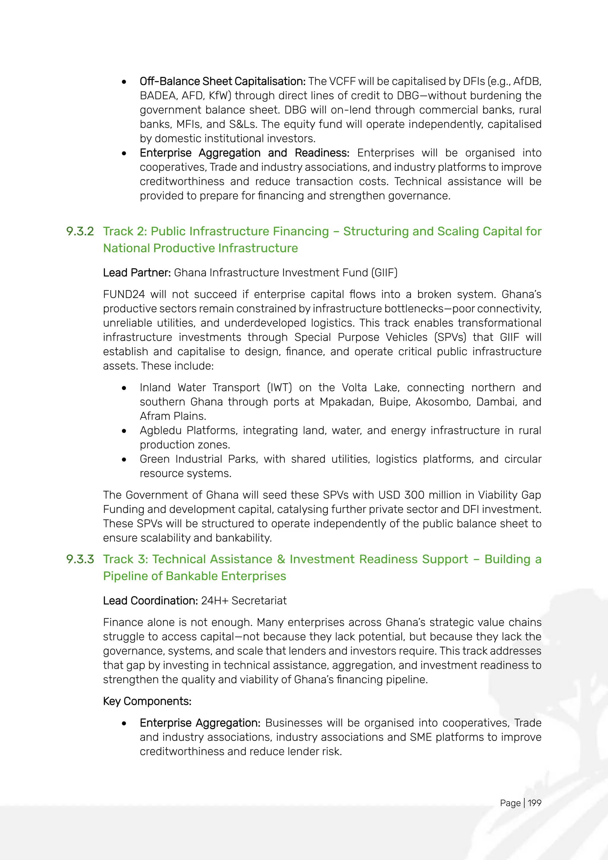 Page | 199
• Off-Balance Sheet Capitalisation: The VCFF will be capitalised by DFIs (e.g., AfDB,
BADEA, AFD, KfW) through direct lines of credit to DBG—without burdening the
government balance sheet. DBG will on-lend through commercial banks, rural
banks, MFIs, and S&Ls. The equity fund will operate independently, capitalised
by domestic institutional investors.
• Enterprise Aggregation and Readiness: Enterprises will be organised into
cooperatives, Trade and industry associations, and industry platforms to improve
creditworthiness and reduce transaction costs. Technical assistance will be
provided to prepare for financing and strengthen governance.
9.3.2 Track 2: Public Infrastructure Financing – Structuring and Scaling Capital for
National Productive Infrastructure
Lead Partner: Ghana Infrastructure Investment Fund (GIIF)
FUND24 will not succeed if enterprise capital flows into a broken system. Ghana’s
productive sectors remain constrained by infrastructure bottlenecks—poor connectivity,
unreliable utilities, and underdeveloped logistics. This track enables transformational
infrastructure investments through Special Purpose Vehicles (SPVs) that GIIF will
establish and capitalise to design, finance, and operate critical public infrastructure
assets. These include:
• Inland Water Transport (IWT) on the Volta Lake, connecting northern and
southern Ghana through ports at Mpakadan, Buipe, Akosombo, Dambai, and
Afram Plains.
• Agbledu Platforms, integrating land, water, and energy infrastructure in rural
production zones.
• Green Industrial Parks, with shared utilities, logistics platforms, and circular
resource systems.
The Government of Ghana will seed these SPVs with USD 300 million in Viability Gap
Funding and development capital, catalysing further private sector and DFI investment.
These SPVs will be structured to operate independently of the public balance sheet to
ensure scalability and bankability.
9.3.3 Track 3: Technical Assistance & Investment Readiness Support – Building a
Pipeline of Bankable Enterprises
Lead Coordination: 24H+ Secretariat
Finance alone is not enough. Many enterprises across Ghana’s strategic value chains
struggle to access capital—not because they lack potential, but because they lack the
governance, systems, and scale that lenders and investors require. This track addresses
that gap by investing in technical assistance, aggregation, and investment readiness to
strengthen the quality and viability of Ghana’s financing pipeline.
Key Components:
• Enterprise Aggregation: Businesses will be organised into cooperatives, Trade
and industry associations, industry associations and SME platforms to improve
creditworthiness and reduce lender risk.
 