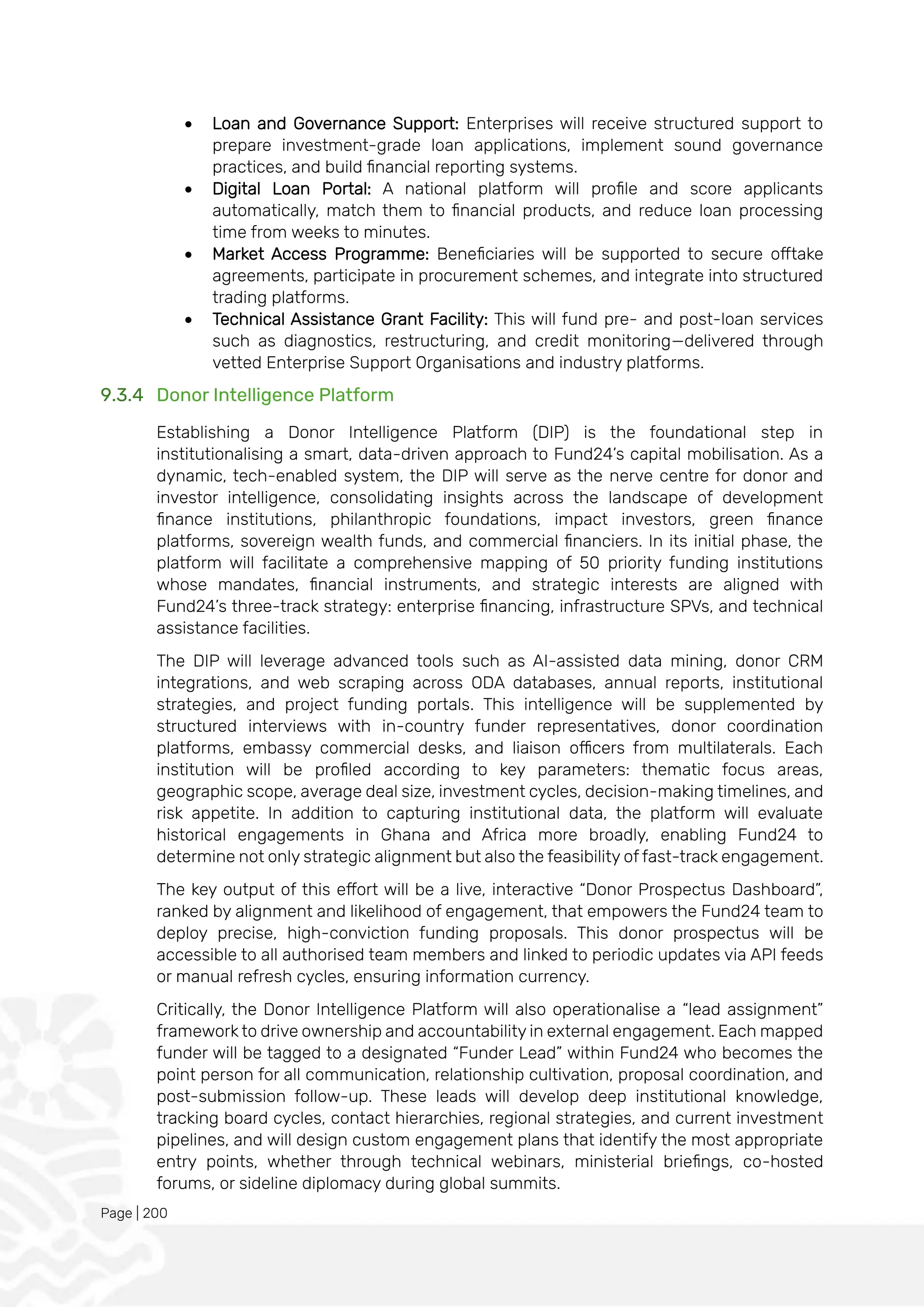 Page | 200
• Loan and Governance Support: Enterprises will receive structured support to
prepare investment-grade loan applications, implement sound governance
practices, and build financial reporting systems.
• Digital Loan Portal: A national platform will profile and score applicants
automatically, match them to financial products, and reduce loan processing
time from weeks to minutes.
• Market Access Programme: Beneficiaries will be supported to secure offtake
agreements, participate in procurement schemes, and integrate into structured
trading platforms.
• Technical Assistance Grant Facility: This will fund pre- and post-loan services
such as diagnostics, restructuring, and credit monitoring—delivered through
vetted Enterprise Support Organisations and industry platforms.
9.3.4 Donor Intelligence Platform
Establishing a Donor Intelligence Platform (DIP) is the foundational step in
institutionalising a smart, data-driven approach to Fund24’s capital mobilisation. As a
dynamic, tech-enabled system, the DIP will serve as the nerve centre for donor and
investor intelligence, consolidating insights across the landscape of development
finance institutions, philanthropic foundations, impact investors, green finance
platforms, sovereign wealth funds, and commercial financiers. In its initial phase, the
platform will facilitate a comprehensive mapping of 50 priority funding institutions
whose mandates, financial instruments, and strategic interests are aligned with
Fund24’s three-track strategy: enterprise financing, infrastructure SPVs, and technical
assistance facilities.
The DIP will leverage advanced tools such as AI-assisted data mining, donor CRM
integrations, and web scraping across ODA databases, annual reports, institutional
strategies, and project funding portals. This intelligence will be supplemented by
structured interviews with in-country funder representatives, donor coordination
platforms, embassy commercial desks, and liaison officers from multilaterals. Each
institution will be profiled according to key parameters: thematic focus areas,
geographic scope, average deal size, investment cycles, decision-making timelines, and
risk appetite. In addition to capturing institutional data, the platform will evaluate
historical engagements in Ghana and Africa more broadly, enabling Fund24 to
determine not only strategic alignment but also the feasibility of fast-track engagement.
The key output of this effort will be a live, interactive “Donor Prospectus Dashboard”,
ranked by alignment and likelihood of engagement, that empowers the Fund24 team to
deploy precise, high-conviction funding proposals. This donor prospectus will be
accessible to all authorised team members and linked to periodic updates via API feeds
or manual refresh cycles, ensuring information currency.
Critically, the Donor Intelligence Platform will also operationalise a “lead assignment”
framework to drive ownership and accountability in external engagement. Each mapped
funder will be tagged to a designated “Funder Lead” within Fund24 who becomes the
point person for all communication, relationship cultivation, proposal coordination, and
post-submission follow-up. These leads will develop deep institutional knowledge,
tracking board cycles, contact hierarchies, regional strategies, and current investment
pipelines, and will design custom engagement plans that identify the most appropriate
entry points, whether through technical webinars, ministerial briefings, co-hosted
forums, or sideline diplomacy during global summits.
 