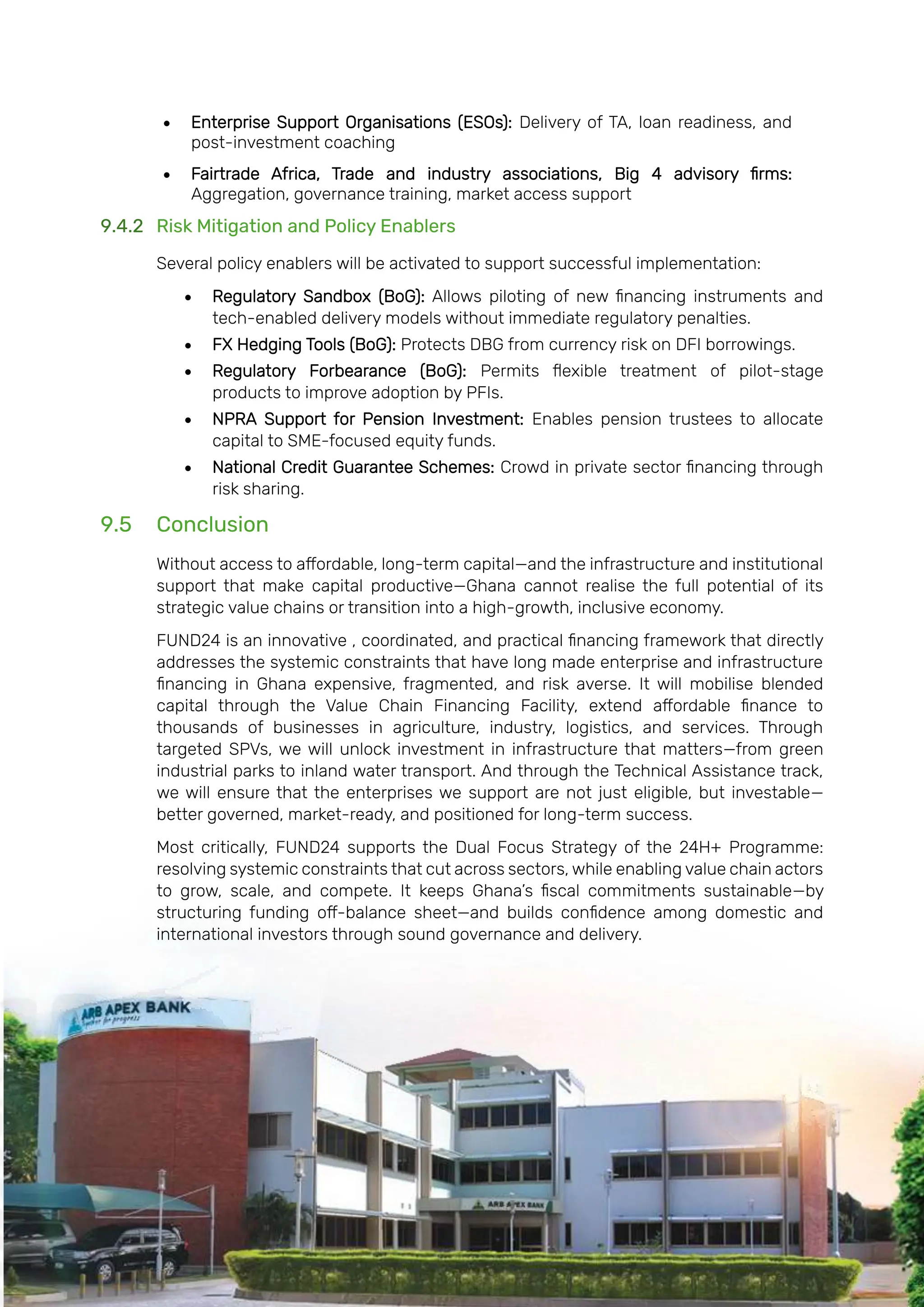 Page | 202
• Enterprise Support Organisations (ESOs): Delivery of TA, loan readiness, and
post-investment coaching
• Fairtrade Africa, Trade and industry associations, Big 4 advisory firms:
Aggregation, governance training, market access support
9.4.2 Risk Mitigation and Policy Enablers
Several policy enablers will be activated to support successful implementation:
• Regulatory Sandbox (BoG): Allows piloting of new financing instruments and
tech-enabled delivery models without immediate regulatory penalties.
• FX Hedging Tools (BoG): Protects DBG from currency risk on DFI borrowings.
• Regulatory Forbearance (BoG): Permits flexible treatment of pilot-stage
products to improve adoption by PFIs.
• NPRA Support for Pension Investment: Enables pension trustees to allocate
capital to SME-focused equity funds.
• National Credit Guarantee Schemes: Crowd in private sector financing through
risk sharing.
9.5 Conclusion
Without access to affordable, long-term capital—and the infrastructure and institutional
support that make capital productive—Ghana cannot realise the full potential of its
strategic value chains or transition into a high-growth, inclusive economy.
FUND24 is an innovative , coordinated, and practical financing framework that directly
addresses the systemic constraints that have long made enterprise and infrastructure
financing in Ghana expensive, fragmented, and risk averse. It will mobilise blended
capital through the Value Chain Financing Facility, extend affordable finance to
thousands of businesses in agriculture, industry, logistics, and services. Through
targeted SPVs, we will unlock investment in infrastructure that matters—from green
industrial parks to inland water transport. And through the Technical Assistance track,
we will ensure that the enterprises we support are not just eligible, but investable—
better governed, market-ready, and positioned for long-term success.
Most critically, FUND24 supports the Dual Focus Strategy of the 24H+ Programme:
resolving systemic constraints that cut across sectors, while enabling value chain actors
to grow, scale, and compete. It keeps Ghana’s fiscal commitments sustainable—by
structuring funding off-balance sheet—and builds confidence among domestic and
international investors through sound governance and delivery.
 