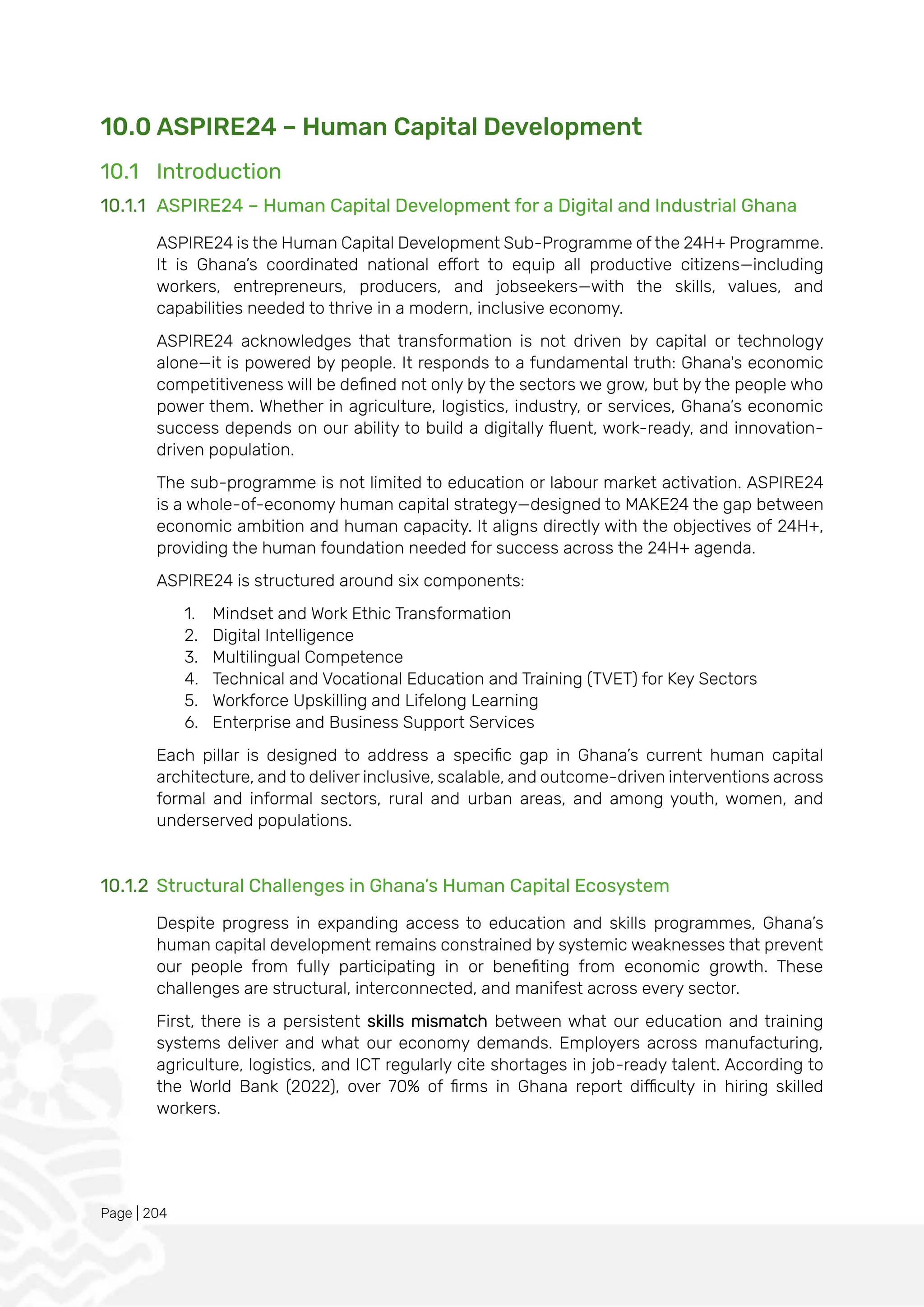 Page | 204
10.0 ASPIRE24 – Human Capital Development
10.1 Introduction
10.1.1 ASPIRE24 – Human Capital Development for a Digital and Industrial Ghana
ASPIRE24 is the Human Capital Development Sub-Programme of the 24H+ Programme.
It is Ghana’s coordinated national effort to equip all productive citizens—including
workers, entrepreneurs, producers, and jobseekers—with the skills, values, and
capabilities needed to thrive in a modern, inclusive economy.
ASPIRE24 acknowledges that transformation is not driven by capital or technology
alone—it is powered by people. It responds to a fundamental truth: Ghana's economic
competitiveness will be defined not only by the sectors we grow, but by the people who
power them. Whether in agriculture, logistics, industry, or services, Ghana’s economic
success depends on our ability to build a digitally fluent, work-ready, and innovation-
driven population.
The sub-programme is not limited to education or labour market activation. ASPIRE24
is a whole-of-economy human capital strategy—designed to MAKE24 the gap between
economic ambition and human capacity. It aligns directly with the objectives of 24H+,
providing the human foundation needed for success across the 24H+ agenda.
ASPIRE24 is structured around six components:
1. Mindset and Work Ethic Transformation
2. Digital Intelligence
3. Multilingual Competence
4. Technical and Vocational Education and Training (TVET) for Key Sectors
5. Workforce Upskilling and Lifelong Learning
6. Enterprise and Business Support Services
Each pillar is designed to address a specific gap in Ghana’s current human capital
architecture, and to deliver inclusive, scalable, and outcome-driven interventions across
formal and informal sectors, rural and urban areas, and among youth, women, and
underserved populations.
10.1.2 Structural Challenges in Ghana’s Human Capital Ecosystem
Despite progress in expanding access to education and skills programmes, Ghana’s
human capital development remains constrained by systemic weaknesses that prevent
our people from fully participating in or benefiting from economic growth. These
challenges are structural, interconnected, and manifest across every sector.
First, there is a persistent skills mismatch between what our education and training
systems deliver and what our economy demands. Employers across manufacturing,
agriculture, logistics, and ICT regularly cite shortages in job-ready talent. According to
the World Bank (2022), over 70% of firms in Ghana report difficulty in hiring skilled
workers.
 