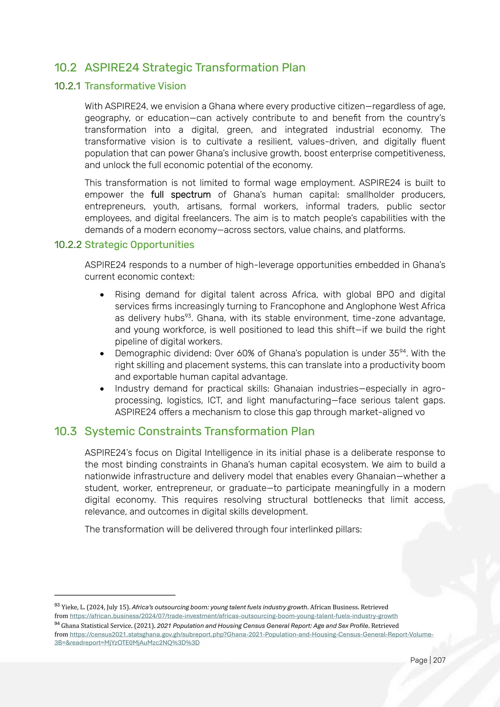 Page | 207
10.2 ASPIRE24 Strategic Transformation Plan
10.2.1 Transformative Vision
With ASPIRE24, we envision a Ghana where every productive citizen—regardless of age,
geography, or education—can actively contribute to and benefit from the country’s
transformation into a digital, green, and integrated industrial economy. The
transformative vision is to cultivate a resilient, values-driven, and digitally fluent
population that can power Ghana’s inclusive growth, boost enterprise competitiveness,
and unlock the full economic potential of the economy.
This transformation is not limited to formal wage employment. ASPIRE24 is built to
empower the full spectrum of Ghana’s human capital: smallholder producers,
entrepreneurs, youth, artisans, formal workers, informal traders, public sector
employees, and digital freelancers. The aim is to match people’s capabilities with the
demands of a modern economy—across sectors, value chains, and platforms.
10.2.2 Strategic Opportunities
ASPIRE24 responds to a number of high-leverage opportunities embedded in Ghana’s
current economic context:
• Rising demand for digital talent across Africa, with global BPO and digital
services firms increasingly turning to Francophone and Anglophone West Africa
as delivery hubs93
. Ghana, with its stable environment, time-zone advantage,
and young workforce, is well positioned to lead this shift—if we build the right
pipeline of digital workers.
• Demographic dividend: Over 60% of Ghana’s population is under 3594
. With the
right skilling and placement systems, this can translate into a productivity boom
and exportable human capital advantage.
• Industry demand for practical skills: Ghanaian industries—especially in agro-
processing, logistics, ICT, and light manufacturing—face serious talent gaps.
ASPIRE24 offers a mechanism to close this gap through market-aligned vo
10.3 Systemic Constraints Transformation Plan
ASPIRE24’s focus on Digital Intelligence in its initial phase is a deliberate response to
the most binding constraints in Ghana’s human capital ecosystem. We aim to build a
nationwide infrastructure and delivery model that enables every Ghanaian—whether a
student, worker, entrepreneur, or graduate—to participate meaningfully in a modern
digital economy. This requires resolving structural bottlenecks that limit access,
relevance, and outcomes in digital skills development.
The transformation will be delivered through four interlinked pillars:
93
Yieke, L. (2024, July 15). Africa’s outsourcing boom: young talent fuels industry growth. African Business. Retrieved
from https://african.business/2024/07/trade-investment/africas-outsourcing-boom-young-talent-fuels-industry-growth
94
Ghana Statistical Service. (2021). 2021 Population and Housing Census General Report: Age and Sex Profile. Retrieved
from https://census2021.statsghana.gov.gh/subreport.php?Ghana-2021-Population-and-Housing-Census-General-Report-Volume-
3B=&readreport=MjYzOTE0MjAuMzc2NQ%3D%3D
 