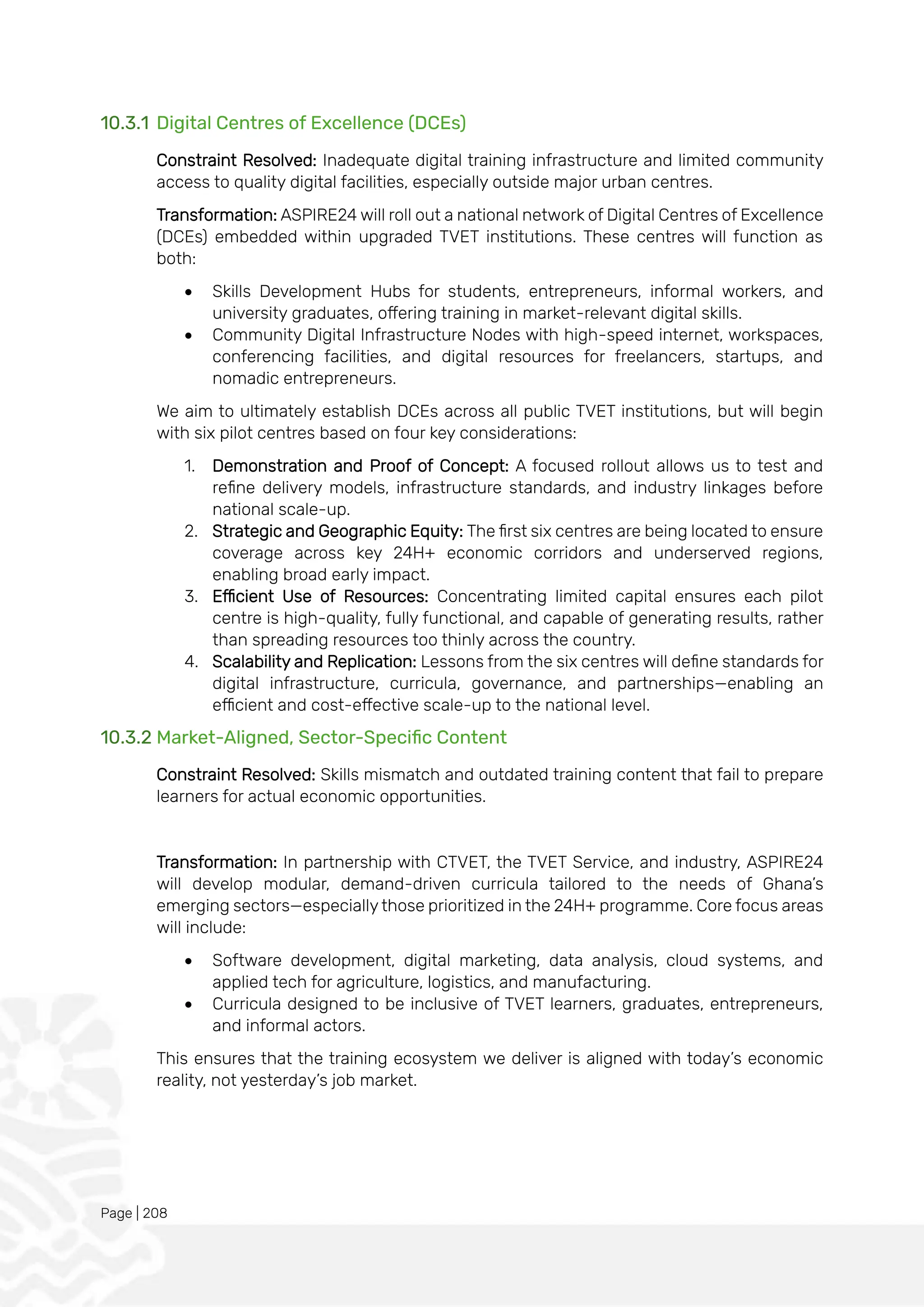 Page | 208
10.3.1 Digital Centres of Excellence (DCEs)
Constraint Resolved: Inadequate digital training infrastructure and limited community
access to quality digital facilities, especially outside major urban centres.
Transformation: ASPIRE24 will roll out a national network of Digital Centres of Excellence
(DCEs) embedded within upgraded TVET institutions. These centres will function as
both:
• Skills Development Hubs for students, entrepreneurs, informal workers, and
university graduates, offering training in market-relevant digital skills.
• Community Digital Infrastructure Nodes with high-speed internet, workspaces,
conferencing facilities, and digital resources for freelancers, startups, and
nomadic entrepreneurs.
We aim to ultimately establish DCEs across all public TVET institutions, but will begin
with six pilot centres based on four key considerations:
1. Demonstration and Proof of Concept: A focused rollout allows us to test and
refine delivery models, infrastructure standards, and industry linkages before
national scale-up.
2. Strategic and Geographic Equity: The first six centres are being located to ensure
coverage across key 24H+ economic corridors and underserved regions,
enabling broad early impact.
3. Efficient Use of Resources: Concentrating limited capital ensures each pilot
centre is high-quality, fully functional, and capable of generating results, rather
than spreading resources too thinly across the country.
4. Scalability and Replication: Lessons from the six centres will define standards for
digital infrastructure, curricula, governance, and partnerships—enabling an
efficient and cost-effective scale-up to the national level.
10.3.2 Market-Aligned, Sector-Specific Content
Constraint Resolved: Skills mismatch and outdated training content that fail to prepare
learners for actual economic opportunities.
Transformation: In partnership with CTVET, the TVET Service, and industry, ASPIRE24
will develop modular, demand-driven curricula tailored to the needs of Ghana’s
emerging sectors—especially those prioritized in the 24H+ programme. Core focus areas
will include:
• Software development, digital marketing, data analysis, cloud systems, and
applied tech for agriculture, logistics, and manufacturing.
• Curricula designed to be inclusive of TVET learners, graduates, entrepreneurs,
and informal actors.
This ensures that the training ecosystem we deliver is aligned with today’s economic
reality, not yesterday’s job market.
 