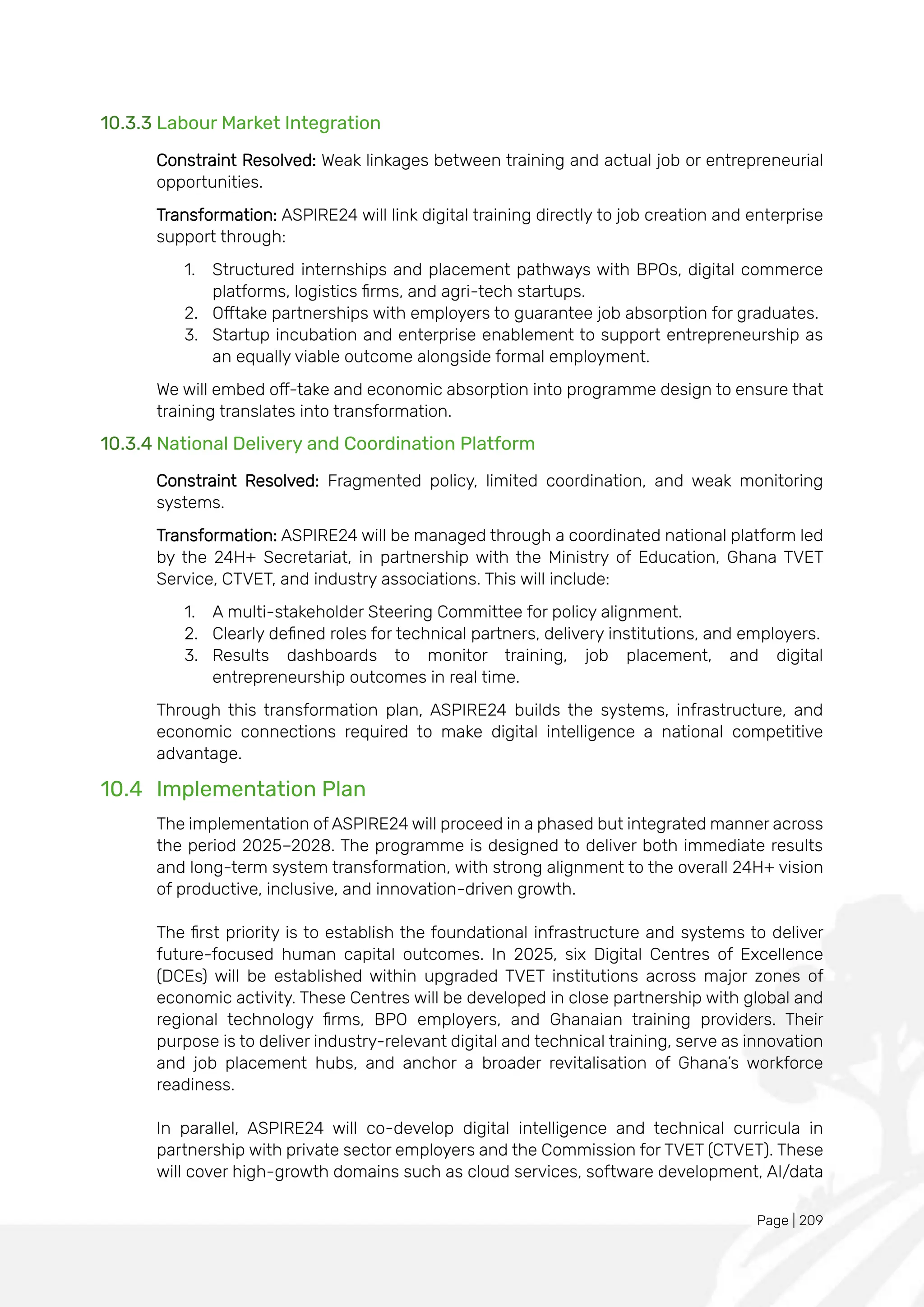 Page | 209
10.3.3 Labour Market Integration
Constraint Resolved: Weak linkages between training and actual job or entrepreneurial
opportunities.
Transformation: ASPIRE24 will link digital training directly to job creation and enterprise
support through:
1. Structured internships and placement pathways with BPOs, digital commerce
platforms, logistics firms, and agri-tech startups.
2. Offtake partnerships with employers to guarantee job absorption for graduates.
3. Startup incubation and enterprise enablement to support entrepreneurship as
an equally viable outcome alongside formal employment.
We will embed off-take and economic absorption into programme design to ensure that
training translates into transformation.
10.3.4 National Delivery and Coordination Platform
Constraint Resolved: Fragmented policy, limited coordination, and weak monitoring
systems.
Transformation: ASPIRE24 will be managed through a coordinated national platform led
by the 24H+ Secretariat, in partnership with the Ministry of Education, Ghana TVET
Service, CTVET, and industry associations. This will include:
1. A multi-stakeholder Steering Committee for policy alignment.
2. Clearly defined roles for technical partners, delivery institutions, and employers.
3. Results dashboards to monitor training, job placement, and digital
entrepreneurship outcomes in real time.
Through this transformation plan, ASPIRE24 builds the systems, infrastructure, and
economic connections required to make digital intelligence a national competitive
advantage.
10.4 Implementation Plan
The implementation of ASPIRE24 will proceed in a phased but integrated manner across
the period 2025–2028. The programme is designed to deliver both immediate results
and long-term system transformation, with strong alignment to the overall 24H+ vision
of productive, inclusive, and innovation-driven growth.
The first priority is to establish the foundational infrastructure and systems to deliver
future-focused human capital outcomes. In 2025, six Digital Centres of Excellence
(DCEs) will be established within upgraded TVET institutions across major zones of
economic activity. These Centres will be developed in close partnership with global and
regional technology firms, BPO employers, and Ghanaian training providers. Their
purpose is to deliver industry-relevant digital and technical training, serve as innovation
and job placement hubs, and anchor a broader revitalisation of Ghana’s workforce
readiness.
In parallel, ASPIRE24 will co-develop digital intelligence and technical curricula in
partnership with private sector employers and the Commission for TVET (CTVET). These
will cover high-growth domains such as cloud services, software development, AI/data
 