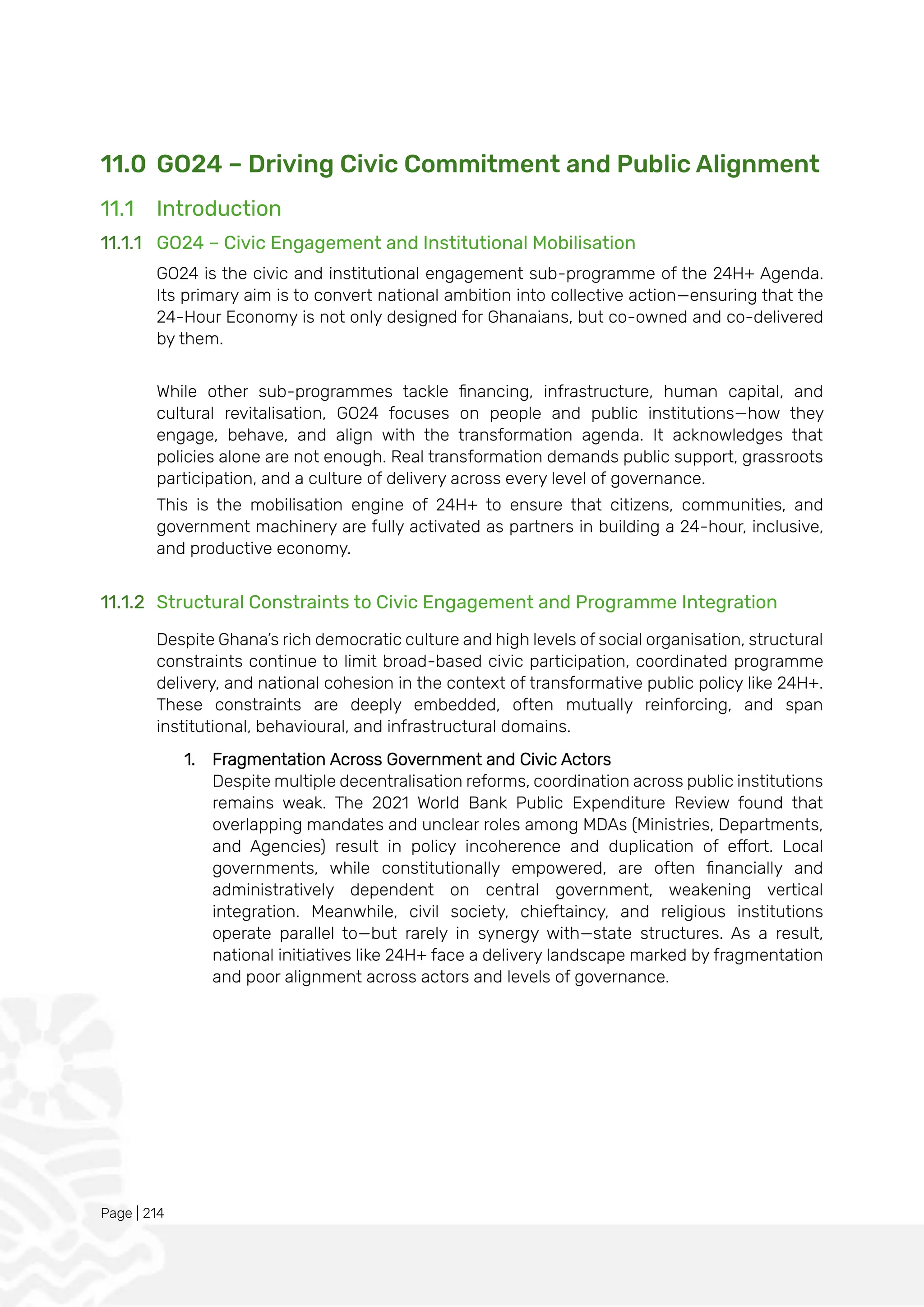 Page | 214
11.0 GO24 – Driving Civic Commitment and Public Alignment
11.1 Introduction
11.1.1 GO24 – Civic Engagement and Institutional Mobilisation
GO24 is the civic and institutional engagement sub-programme of the 24H+ Agenda.
Its primary aim is to convert national ambition into collective action—ensuring that the
24-Hour Economy is not only designed for Ghanaians, but co-owned and co-delivered
by them.
While other sub-programmes tackle financing, infrastructure, human capital, and
cultural revitalisation, GO24 focuses on people and public institutions—how they
engage, behave, and align with the transformation agenda. It acknowledges that
policies alone are not enough. Real transformation demands public support, grassroots
participation, and a culture of delivery across every level of governance.
This is the mobilisation engine of 24H+ to ensure that citizens, communities, and
government machinery are fully activated as partners in building a 24-hour, inclusive,
and productive economy.
11.1.2 Structural Constraints to Civic Engagement and Programme Integration
Despite Ghana’s rich democratic culture and high levels of social organisation, structural
constraints continue to limit broad-based civic participation, coordinated programme
delivery, and national cohesion in the context of transformative public policy like 24H+.
These constraints are deeply embedded, often mutually reinforcing, and span
institutional, behavioural, and infrastructural domains.
1. Fragmentation Across Government and Civic Actors
Despite multiple decentralisation reforms, coordination across public institutions
remains weak. The 2021 World Bank Public Expenditure Review found that
overlapping mandates and unclear roles among MDAs (Ministries, Departments,
and Agencies) result in policy incoherence and duplication of effort. Local
governments, while constitutionally empowered, are often financially and
administratively dependent on central government, weakening vertical
integration. Meanwhile, civil society, chieftaincy, and religious institutions
operate parallel to—but rarely in synergy with—state structures. As a result,
national initiatives like 24H+ face a delivery landscape marked by fragmentation
and poor alignment across actors and levels of governance.
 