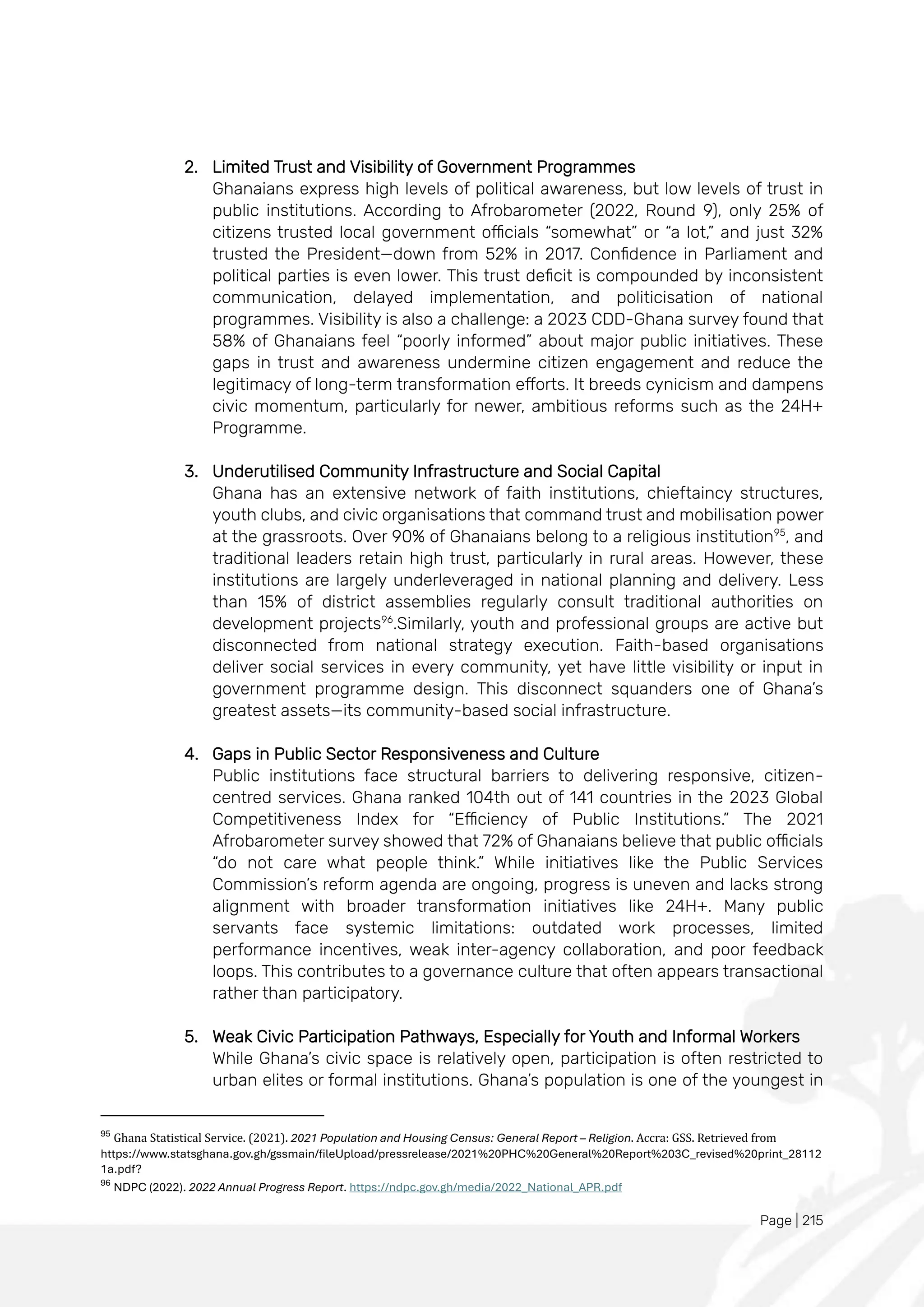 Page | 215
2. Limited Trust and Visibility of Government Programmes
Ghanaians express high levels of political awareness, but low levels of trust in
public institutions. According to Afrobarometer (2022, Round 9), only 25% of
citizens trusted local government officials “somewhat” or “a lot,” and just 32%
trusted the President—down from 52% in 2017. Confidence in Parliament and
political parties is even lower. This trust deficit is compounded by inconsistent
communication, delayed implementation, and politicisation of national
programmes. Visibility is also a challenge: a 2023 CDD-Ghana survey found that
58% of Ghanaians feel “poorly informed” about major public initiatives. These
gaps in trust and awareness undermine citizen engagement and reduce the
legitimacy of long-term transformation efforts. It breeds cynicism and dampens
civic momentum, particularly for newer, ambitious reforms such as the 24H+
Programme.
3. Underutilised Community Infrastructure and Social Capital
Ghana has an extensive network of faith institutions, chieftaincy structures,
youth clubs, and civic organisations that command trust and mobilisation power
at the grassroots. Over 90% of Ghanaians belong to a religious institution95
, and
traditional leaders retain high trust, particularly in rural areas. However, these
institutions are largely underleveraged in national planning and delivery. Less
than 15% of district assemblies regularly consult traditional authorities on
development projects96
.Similarly, youth and professional groups are active but
disconnected from national strategy execution. Faith-based organisations
deliver social services in every community, yet have little visibility or input in
government programme design. This disconnect squanders one of Ghana’s
greatest assets—its community-based social infrastructure.
4. Gaps in Public Sector Responsiveness and Culture
Public institutions face structural barriers to delivering responsive, citizen-
centred services. Ghana ranked 104th out of 141 countries in the 2023 Global
Competitiveness Index for “Efficiency of Public Institutions.” The 2021
Afrobarometer survey showed that 72% of Ghanaians believe that public officials
“do not care what people think.” While initiatives like the Public Services
Commission’s reform agenda are ongoing, progress is uneven and lacks strong
alignment with broader transformation initiatives like 24H+. Many public
servants face systemic limitations: outdated work processes, limited
performance incentives, weak inter-agency collaboration, and poor feedback
loops. This contributes to a governance culture that often appears transactional
rather than participatory.
5. Weak Civic Participation Pathways, Especially for Youth and Informal Workers
While Ghana’s civic space is relatively open, participation is often restricted to
urban elites or formal institutions. Ghana’s population is one of the youngest in
95
Ghana Statistical Service. (2021). 2021 Population and Housing Census: General Report – Religion. Accra: GSS. Retrieved from
https://www.statsghana.gov.gh/gssmain/fileUpload/pressrelease/2021%20PHC%20General%20Report%203C_revised%20print_28112
1a.pdf?
96
NDPC (2022). 2022 Annual Progress Report. https://ndpc.gov.gh/media/2022_National_APR.pdf
 