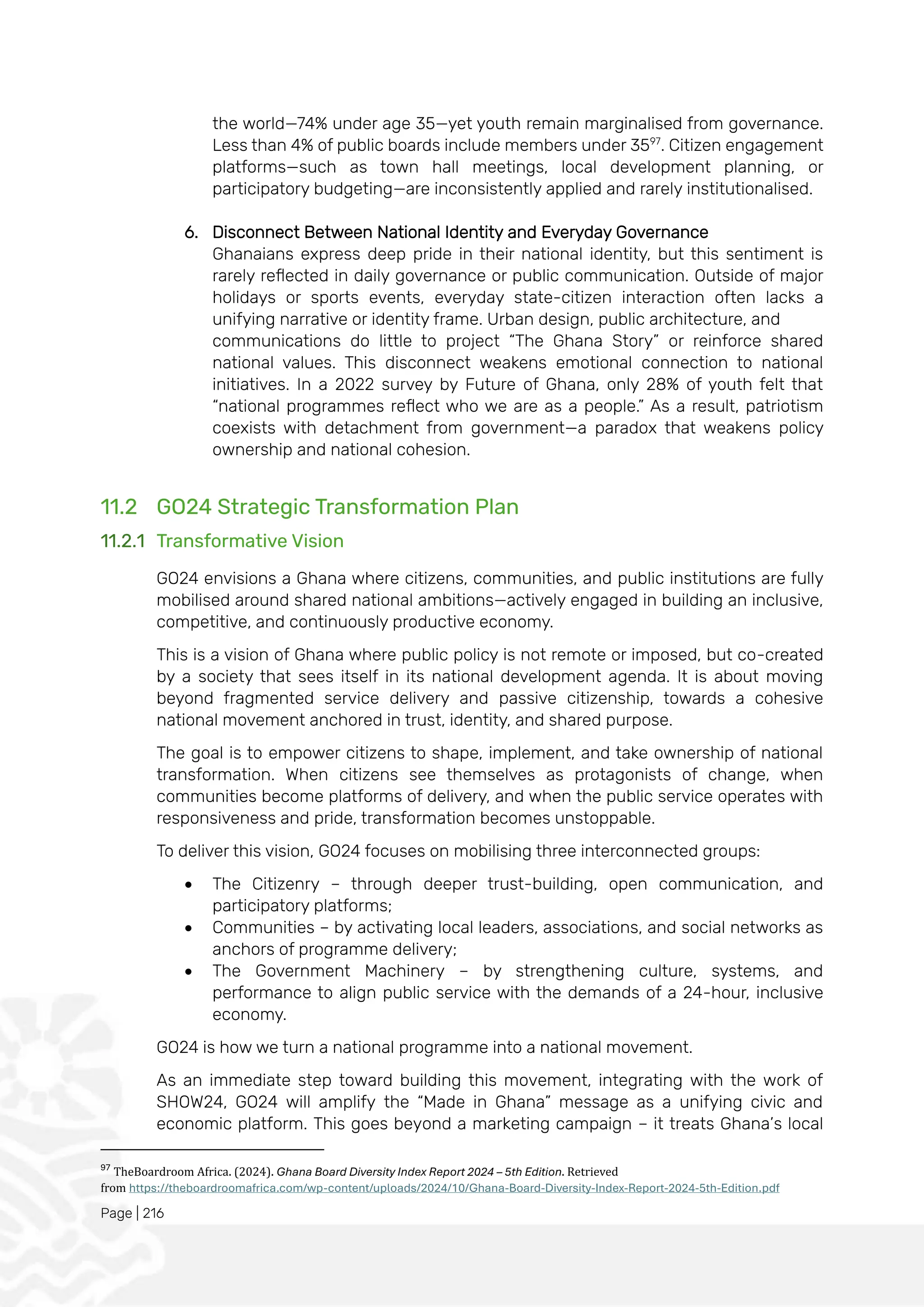 Page | 216
the world—74% under age 35—yet youth remain marginalised from governance.
Less than 4% of public boards include members under 3597
. Citizen engagement
platforms—such as town hall meetings, local development planning, or
participatory budgeting—are inconsistently applied and rarely institutionalised.
6. Disconnect Between National Identity and Everyday Governance
Ghanaians express deep pride in their national identity, but this sentiment is
rarely reflected in daily governance or public communication. Outside of major
holidays or sports events, everyday state-citizen interaction often lacks a
unifying narrative or identity frame. Urban design, public architecture, and
communications do little to project “The Ghana Story” or reinforce shared
national values. This disconnect weakens emotional connection to national
initiatives. In a 2022 survey by Future of Ghana, only 28% of youth felt that
“national programmes reflect who we are as a people.” As a result, patriotism
coexists with detachment from government—a paradox that weakens policy
ownership and national cohesion.
11.2 GO24 Strategic Transformation Plan
11.2.1 Transformative Vision
GO24 envisions a Ghana where citizens, communities, and public institutions are fully
mobilised around shared national ambitions—actively engaged in building an inclusive,
competitive, and continuously productive economy.
This is a vision of Ghana where public policy is not remote or imposed, but co-created
by a society that sees itself in its national development agenda. It is about moving
beyond fragmented service delivery and passive citizenship, towards a cohesive
national movement anchored in trust, identity, and shared purpose.
The goal is to empower citizens to shape, implement, and take ownership of national
transformation. When citizens see themselves as protagonists of change, when
communities become platforms of delivery, and when the public service operates with
responsiveness and pride, transformation becomes unstoppable.
To deliver this vision, GO24 focuses on mobilising three interconnected groups:
• The Citizenry – through deeper trust-building, open communication, and
participatory platforms;
• Communities – by activating local leaders, associations, and social networks as
anchors of programme delivery;
• The Government Machinery – by strengthening culture, systems, and
performance to align public service with the demands of a 24-hour, inclusive
economy.
GO24 is how we turn a national programme into a national movement.
As an immediate step toward building this movement, integrating with the work of
SHOW24, GO24 will amplify the “Made in Ghana” message as a unifying civic and
economic platform. This goes beyond a marketing campaign – it treats Ghana’s local
97
TheBoardroom Africa. (2024). Ghana Board Diversity Index Report 2024 – 5th Edition. Retrieved
from https://theboardroomafrica.com/wp-content/uploads/2024/10/Ghana-Board-Diversity-Index-Report-2024-5th-Edition.pdf
 