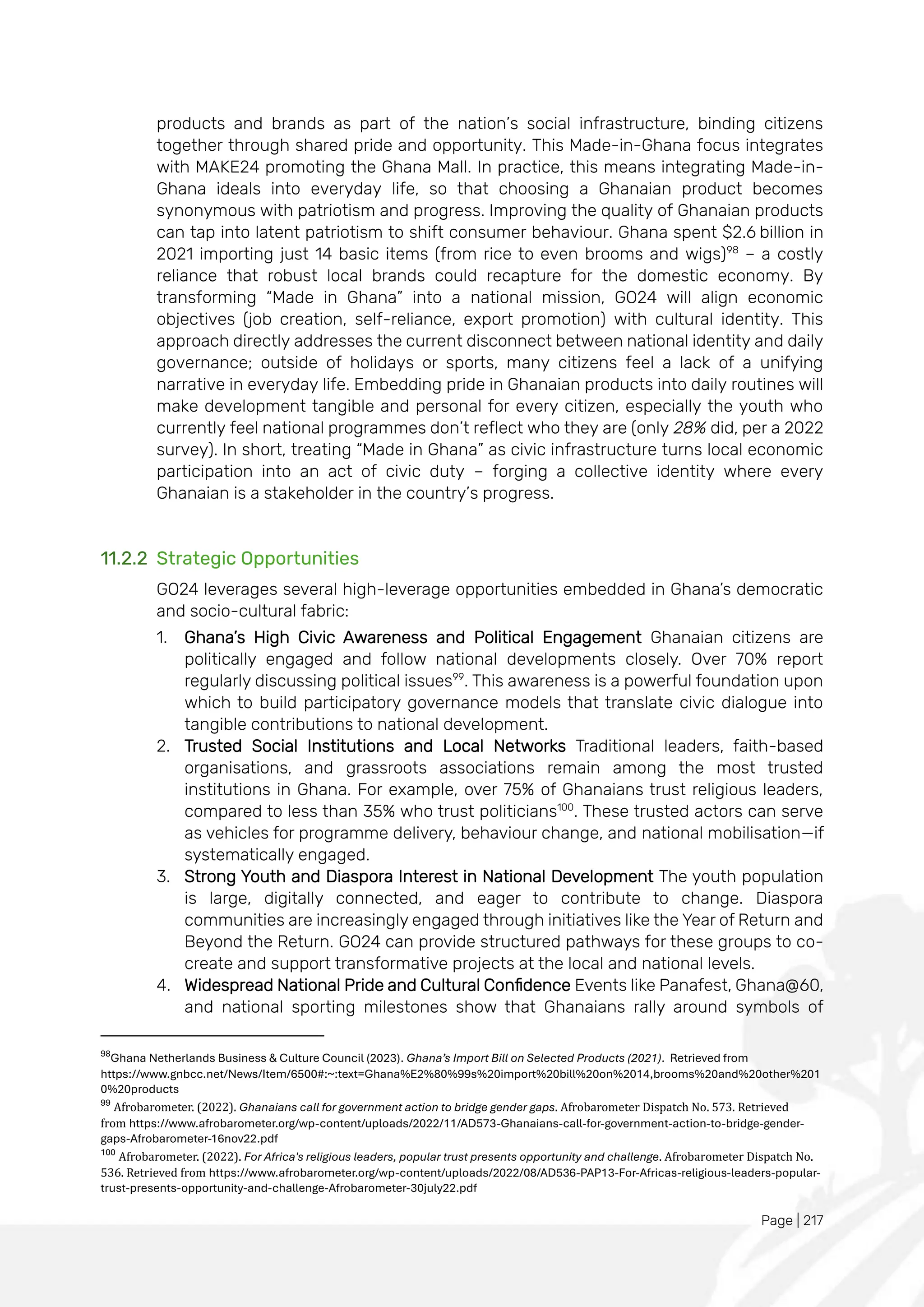 Page | 217
products and brands as part of the nation’s social infrastructure, binding citizens
together through shared pride and opportunity. This Made-in-Ghana focus integrates
with MAKE24 promoting the Ghana Mall. In practice, this means integrating Made-in-
Ghana ideals into everyday life, so that choosing a Ghanaian product becomes
synonymous with patriotism and progress. Improving the quality of Ghanaian products
can tap into latent patriotism to shift consumer behaviour. Ghana spent $2.6 billion in
2021 importing just 14 basic items (from rice to even brooms and wigs)98
– a costly
reliance that robust local brands could recapture for the domestic economy. By
transforming “Made in Ghana” into a national mission, GO24 will align economic
objectives (job creation, self-reliance, export promotion) with cultural identity. This
approach directly addresses the current disconnect between national identity and daily
governance; outside of holidays or sports, many citizens feel a lack of a unifying
narrative in everyday life. Embedding pride in Ghanaian products into daily routines will
make development tangible and personal for every citizen, especially the youth who
currently feel national programmes don’t reflect who they are (only 28% did, per a 2022
survey). In short, treating “Made in Ghana” as civic infrastructure turns local economic
participation into an act of civic duty – forging a collective identity where every
Ghanaian is a stakeholder in the country’s progress.
11.2.2 Strategic Opportunities
GO24 leverages several high-leverage opportunities embedded in Ghana’s democratic
and socio-cultural fabric:
1. Ghana’s High Civic Awareness and Political Engagement Ghanaian citizens are
politically engaged and follow national developments closely. Over 70% report
regularly discussing political issues99
. This awareness is a powerful foundation upon
which to build participatory governance models that translate civic dialogue into
tangible contributions to national development.
2. Trusted Social Institutions and Local Networks Traditional leaders, faith-based
organisations, and grassroots associations remain among the most trusted
institutions in Ghana. For example, over 75% of Ghanaians trust religious leaders,
compared to less than 35% who trust politicians100
. These trusted actors can serve
as vehicles for programme delivery, behaviour change, and national mobilisation—if
systematically engaged.
3. Strong Youth and Diaspora Interest in National Development The youth population
is large, digitally connected, and eager to contribute to change. Diaspora
communities are increasingly engaged through initiatives like the Year of Return and
Beyond the Return. GO24 can provide structured pathways for these groups to co-
create and support transformative projects at the local and national levels.
4. Widespread National Pride and Cultural Confidence Events like Panafest, Ghana@60,
and national sporting milestones show that Ghanaians rally around symbols of
98
Ghana Netherlands Business & Culture Council (2023). Ghana’s Import Bill on Selected Products (2021). Retrieved from
https://www.gnbcc.net/News/Item/6500#:~:text=Ghana%E2%80%99s%20import%20bill%20on%2014,brooms%20and%20other%201
0%20products
99
Afrobarometer. (2022). Ghanaians call for government action to bridge gender gaps. Afrobarometer Dispatch No. 573. Retrieved
from https://www.afrobarometer.org/wp-content/uploads/2022/11/AD573-Ghanaians-call-for-government-action-to-bridge-gender-
gaps-Afrobarometer-16nov22.pdf
100
Afrobarometer. (2022). For Africa's religious leaders, popular trust presents opportunity and challenge. Afrobarometer Dispatch No.
536. Retrieved from https://www.afrobarometer.org/wp-content/uploads/2022/08/AD536-PAP13-For-Africas-religious-leaders-popular-
trust-presents-opportunity-and-challenge-Afrobarometer-30july22.pdf
 