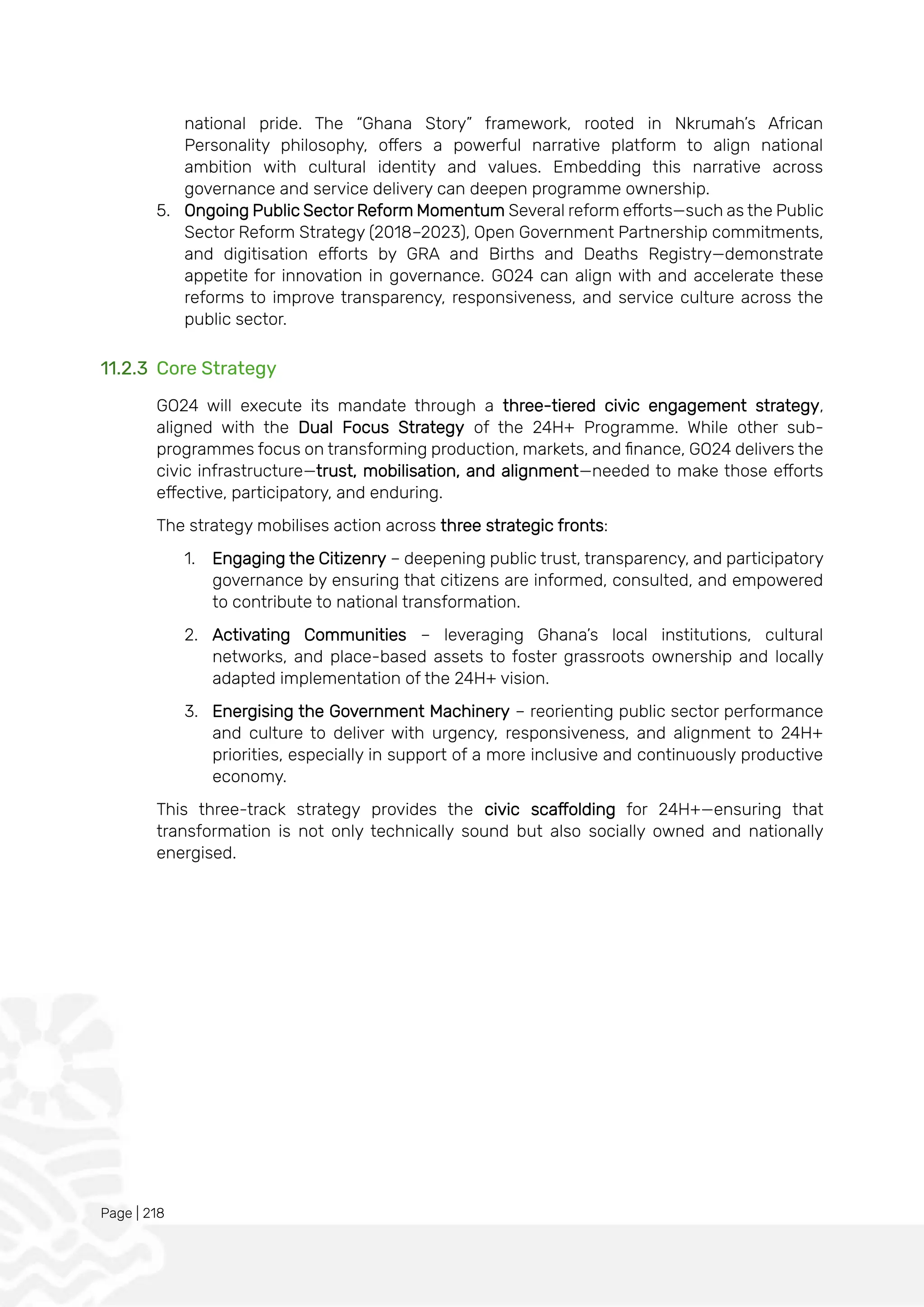 Page | 218
national pride. The “Ghana Story” framework, rooted in Nkrumah’s African
Personality philosophy, offers a powerful narrative platform to align national
ambition with cultural identity and values. Embedding this narrative across
governance and service delivery can deepen programme ownership.
5. Ongoing Public Sector Reform Momentum Several reform efforts—such as the Public
Sector Reform Strategy (2018–2023), Open Government Partnership commitments,
and digitisation efforts by GRA and Births and Deaths Registry—demonstrate
appetite for innovation in governance. GO24 can align with and accelerate these
reforms to improve transparency, responsiveness, and service culture across the
public sector.
11.2.3 Core Strategy
GO24 will execute its mandate through a three-tiered civic engagement strategy,
aligned with the Dual Focus Strategy of the 24H+ Programme. While other sub-
programmes focus on transforming production, markets, and finance, GO24 delivers the
civic infrastructure—trust, mobilisation, and alignment—needed to make those efforts
effective, participatory, and enduring.
The strategy mobilises action across three strategic fronts:
1. Engaging the Citizenry – deepening public trust, transparency, and participatory
governance by ensuring that citizens are informed, consulted, and empowered
to contribute to national transformation.
2. Activating Communities – leveraging Ghana’s local institutions, cultural
networks, and place-based assets to foster grassroots ownership and locally
adapted implementation of the 24H+ vision.
3. Energising the Government Machinery – reorienting public sector performance
and culture to deliver with urgency, responsiveness, and alignment to 24H+
priorities, especially in support of a more inclusive and continuously productive
economy.
This three-track strategy provides the civic scaffolding for 24H+—ensuring that
transformation is not only technically sound but also socially owned and nationally
energised.
 
