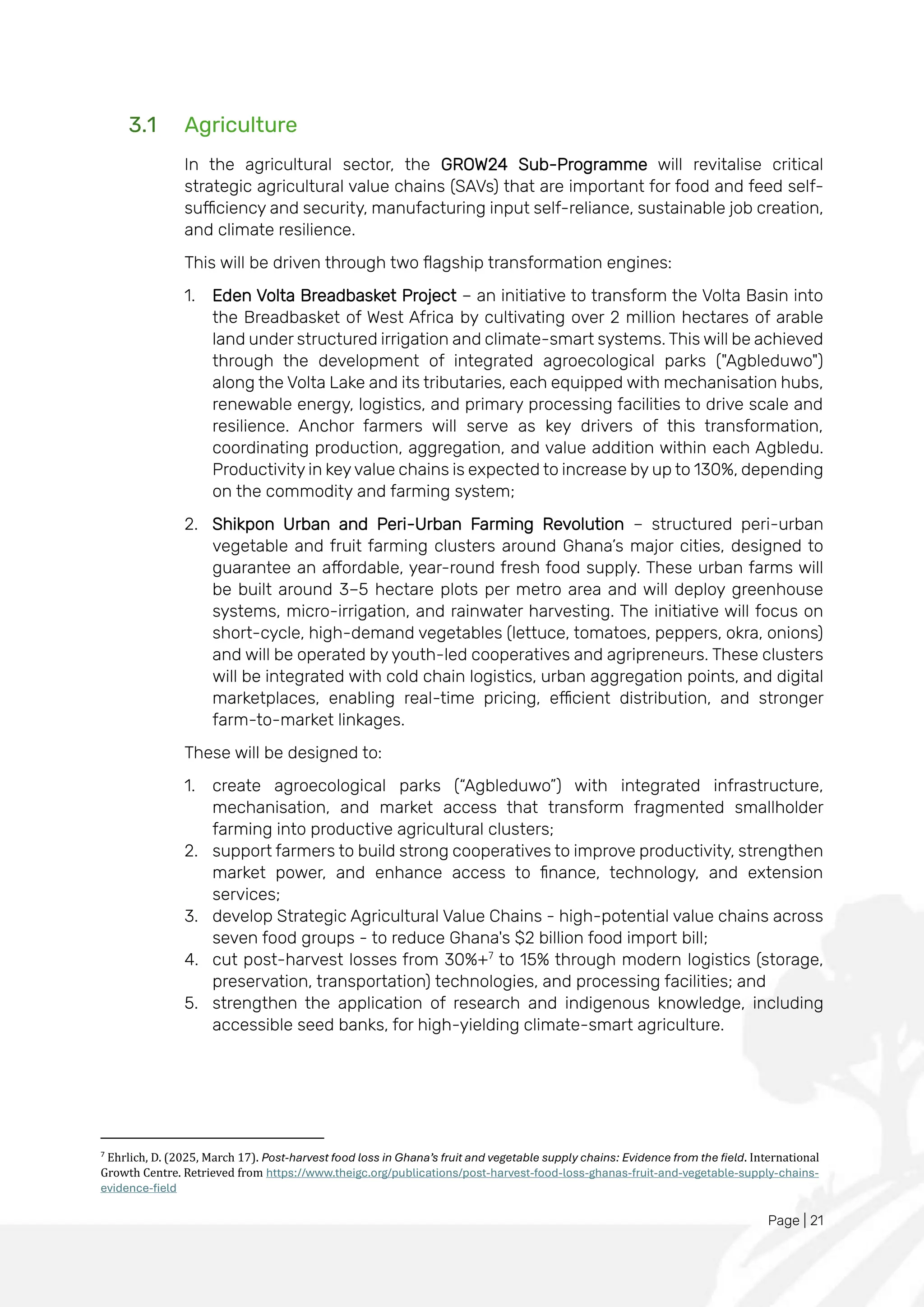 Page | 21
3.1 Agriculture
In the agricultural sector, the GROW24 Sub-Programme will revitalise critical
strategic agricultural value chains (SAVs) that are important for food and feed self-
sufficiency and security, manufacturing input self-reliance, sustainable job creation,
and climate resilience.
This will be driven through two flagship transformation engines:
1. Eden Volta Breadbasket Project – an initiative to transform the Volta Basin into
the Breadbasket of West Africa by cultivating over 2 million hectares of arable
land under structured irrigation and climate-smart systems. This will be achieved
through the development of integrated agroecological parks ("Agbleduwo")
along the Volta Lake and its tributaries, each equipped with mechanisation hubs,
renewable energy, logistics, and primary processing facilities to drive scale and
resilience. Anchor farmers will serve as key drivers of this transformation,
coordinating production, aggregation, and value addition within each Agbledu.
Productivity in keyvalue chains is expected to increase by up to 130%, depending
on the commodity and farming system;
2. Shikpon Urban and Peri-Urban Farming Revolution – structured peri-urban
vegetable and fruit farming clusters around Ghana’s major cities, designed to
guarantee an affordable, year-round fresh food supply. These urban farms will
be built around 3–5 hectare plots per metro area and will deploy greenhouse
systems, micro-irrigation, and rainwater harvesting. The initiative will focus on
short-cycle, high-demand vegetables (lettuce, tomatoes, peppers, okra, onions)
and will be operated by youth-led cooperatives and agripreneurs. These clusters
will be integrated with cold chain logistics, urban aggregation points, and digital
marketplaces, enabling real-time pricing, efficient distribution, and stronger
farm-to-market linkages.
These will be designed to:
1. create agroecological parks (“Agbleduwo”) with integrated infrastructure,
mechanisation, and market access that transform fragmented smallholder
farming into productive agricultural clusters;
2. support farmers to build strong cooperatives to improve productivity, strengthen
market power, and enhance access to finance, technology, and extension
services;
3. develop Strategic Agricultural Value Chains - high-potential value chains across
seven food groups - to reduce Ghana's $2 billion food import bill;
4. cut post-harvest losses from 30%+7
to 15% through modern logistics (storage,
preservation, transportation) technologies, and processing facilities; and
5. strengthen the application of research and indigenous knowledge, including
accessible seed banks, for high-yielding climate-smart agriculture.
7
Ehrlich, D. (2025, March 17). Post-harvest food loss in Ghana’s fruit and vegetable supply chains: Evidence from the field. International
Growth Centre. Retrieved from https://www.theigc.org/publications/post-harvest-food-loss-ghanas-fruit-and-vegetable-supply-chains-
evidence-field
 