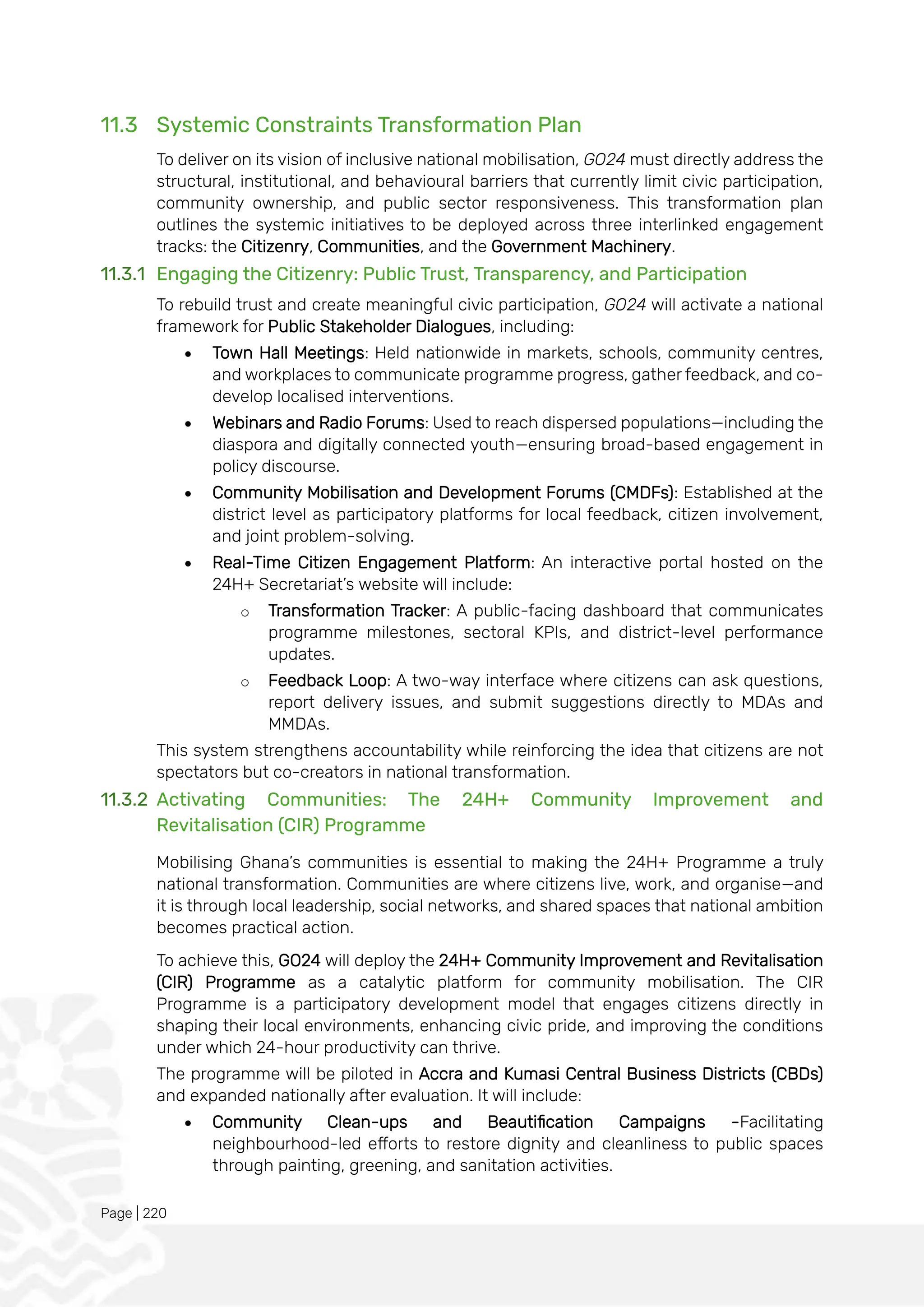 Page | 220
11.3 Systemic Constraints Transformation Plan
To deliver on its vision of inclusive national mobilisation, GO24 must directly address the
structural, institutional, and behavioural barriers that currently limit civic participation,
community ownership, and public sector responsiveness. This transformation plan
outlines the systemic initiatives to be deployed across three interlinked engagement
tracks: the Citizenry, Communities, and the Government Machinery.
11.3.1 Engaging the Citizenry: Public Trust, Transparency, and Participation
To rebuild trust and create meaningful civic participation, GO24 will activate a national
framework for Public Stakeholder Dialogues, including:
• Town Hall Meetings: Held nationwide in markets, schools, community centres,
and workplaces to communicate programme progress, gather feedback, and co-
develop localised interventions.
• Webinars and Radio Forums: Used to reach dispersed populations—including the
diaspora and digitally connected youth—ensuring broad-based engagement in
policy discourse.
• Community Mobilisation and Development Forums (CMDFs): Established at the
district level as participatory platforms for local feedback, citizen involvement,
and joint problem-solving.
• Real-Time Citizen Engagement Platform: An interactive portal hosted on the
24H+ Secretariat’s website will include:
o Transformation Tracker: A public-facing dashboard that communicates
programme milestones, sectoral KPIs, and district-level performance
updates.
o Feedback Loop: A two-way interface where citizens can ask questions,
report delivery issues, and submit suggestions directly to MDAs and
MMDAs.
This system strengthens accountability while reinforcing the idea that citizens are not
spectators but co-creators in national transformation.
11.3.2 Activating Communities: The 24H+ Community Improvement and
Revitalisation (CIR) Programme
Mobilising Ghana’s communities is essential to making the 24H+ Programme a truly
national transformation. Communities are where citizens live, work, and organise—and
it is through local leadership, social networks, and shared spaces that national ambition
becomes practical action.
To achieve this, GO24 will deploy the 24H+ Community Improvement and Revitalisation
(CIR) Programme as a catalytic platform for community mobilisation. The CIR
Programme is a participatory development model that engages citizens directly in
shaping their local environments, enhancing civic pride, and improving the conditions
under which 24-hour productivity can thrive.
The programme will be piloted in Accra and Kumasi Central Business Districts (CBDs)
and expanded nationally after evaluation. It will include:
• Community Clean-ups and Beautification Campaigns -Facilitating
neighbourhood-led efforts to restore dignity and cleanliness to public spaces
through painting, greening, and sanitation activities.
 