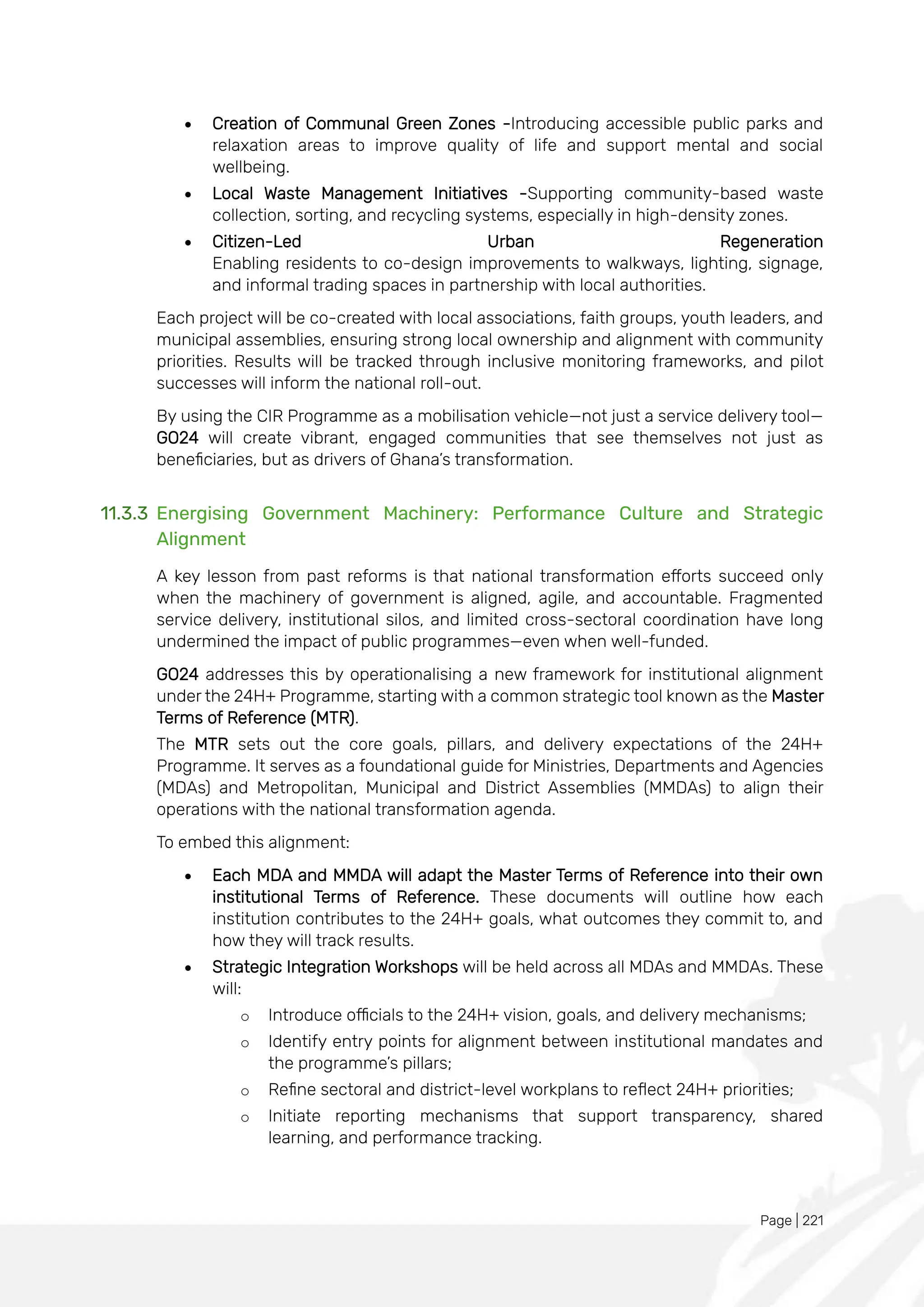 Page | 221
• Creation of Communal Green Zones -Introducing accessible public parks and
relaxation areas to improve quality of life and support mental and social
wellbeing.
• Local Waste Management Initiatives -Supporting community-based waste
collection, sorting, and recycling systems, especially in high-density zones.
• Citizen-Led Urban Regeneration
Enabling residents to co-design improvements to walkways, lighting, signage,
and informal trading spaces in partnership with local authorities.
Each project will be co-created with local associations, faith groups, youth leaders, and
municipal assemblies, ensuring strong local ownership and alignment with community
priorities. Results will be tracked through inclusive monitoring frameworks, and pilot
successes will inform the national roll-out.
By using the CIR Programme as a mobilisation vehicle—not just a service delivery tool—
GO24 will create vibrant, engaged communities that see themselves not just as
beneficiaries, but as drivers of Ghana’s transformation.
11.3.3 Energising Government Machinery: Performance Culture and Strategic
Alignment
A key lesson from past reforms is that national transformation efforts succeed only
when the machinery of government is aligned, agile, and accountable. Fragmented
service delivery, institutional silos, and limited cross-sectoral coordination have long
undermined the impact of public programmes—even when well-funded.
GO24 addresses this by operationalising a new framework for institutional alignment
under the 24H+ Programme, starting with a common strategic tool known as the Master
Terms of Reference (MTR).
The MTR sets out the core goals, pillars, and delivery expectations of the 24H+
Programme. It serves as a foundational guide for Ministries, Departments and Agencies
(MDAs) and Metropolitan, Municipal and District Assemblies (MMDAs) to align their
operations with the national transformation agenda.
To embed this alignment:
• Each MDA and MMDA will adapt the Master Terms of Reference into their own
institutional Terms of Reference. These documents will outline how each
institution contributes to the 24H+ goals, what outcomes they commit to, and
how they will track results.
• Strategic Integration Workshops will be held across all MDAs and MMDAs. These
will:
o Introduce officials to the 24H+ vision, goals, and delivery mechanisms;
o Identify entry points for alignment between institutional mandates and
the programme’s pillars;
o Refine sectoral and district-level workplans to reflect 24H+ priorities;
o Initiate reporting mechanisms that support transparency, shared
learning, and performance tracking.
 