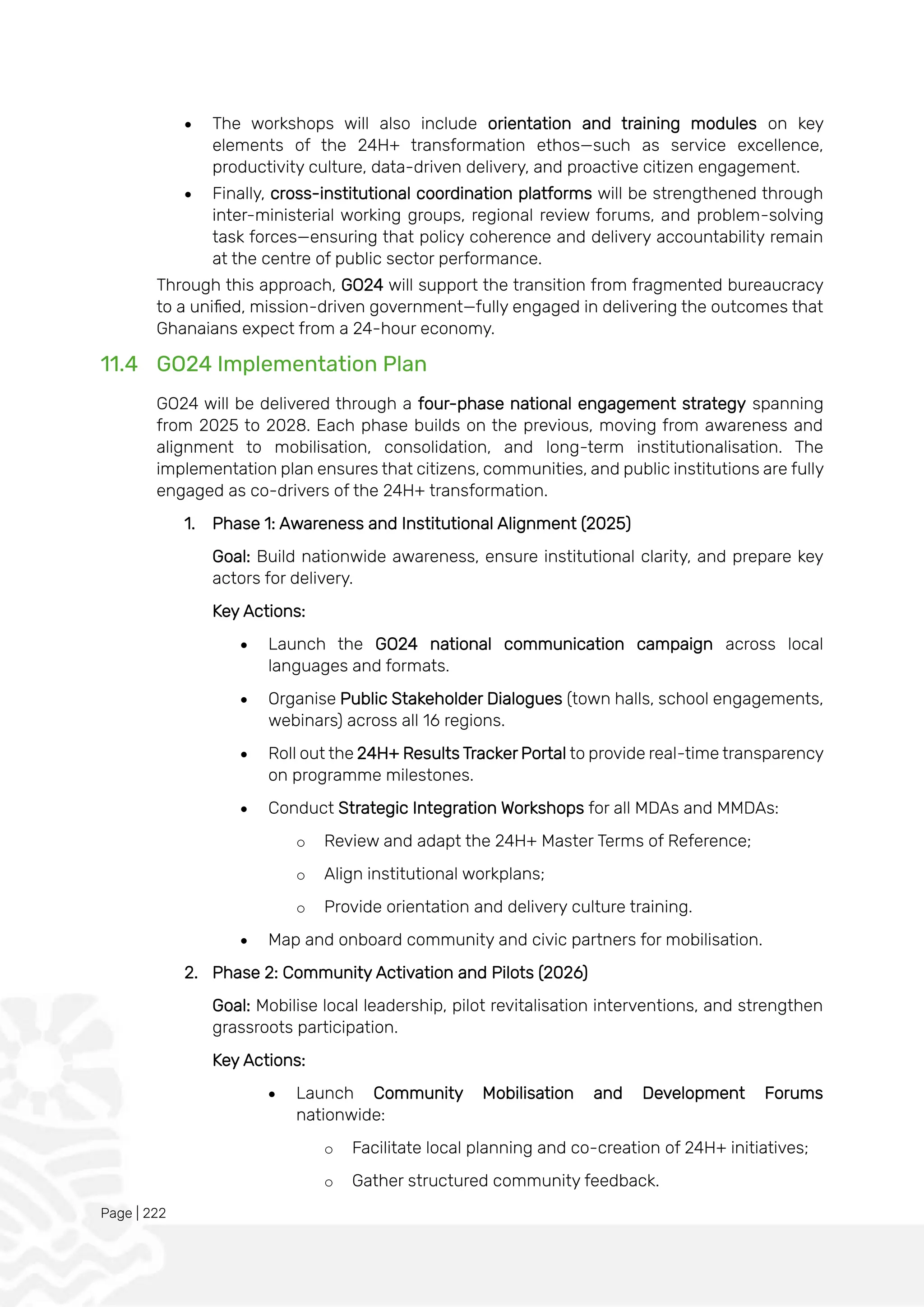 Page | 222
• The workshops will also include orientation and training modules on key
elements of the 24H+ transformation ethos—such as service excellence,
productivity culture, data-driven delivery, and proactive citizen engagement.
• Finally, cross-institutional coordination platforms will be strengthened through
inter-ministerial working groups, regional review forums, and problem-solving
task forces—ensuring that policy coherence and delivery accountability remain
at the centre of public sector performance.
Through this approach, GO24 will support the transition from fragmented bureaucracy
to a unified, mission-driven government—fully engaged in delivering the outcomes that
Ghanaians expect from a 24-hour economy.
11.4 GO24 Implementation Plan
GO24 will be delivered through a four-phase national engagement strategy spanning
from 2025 to 2028. Each phase builds on the previous, moving from awareness and
alignment to mobilisation, consolidation, and long-term institutionalisation. The
implementation plan ensures that citizens, communities, and public institutions are fully
engaged as co-drivers of the 24H+ transformation.
1. Phase 1: Awareness and Institutional Alignment (2025)
Goal: Build nationwide awareness, ensure institutional clarity, and prepare key
actors for delivery.
Key Actions:
• Launch the GO24 national communication campaign across local
languages and formats.
• Organise Public Stakeholder Dialogues (town halls, school engagements,
webinars) across all 16 regions.
• Roll out the 24H+ Results Tracker Portal to provide real-time transparency
on programme milestones.
• Conduct Strategic Integration Workshops for all MDAs and MMDAs:
o Review and adapt the 24H+ Master Terms of Reference;
o Align institutional workplans;
o Provide orientation and delivery culture training.
• Map and onboard community and civic partners for mobilisation.
2. Phase 2: Community Activation and Pilots (2026)
Goal: Mobilise local leadership, pilot revitalisation interventions, and strengthen
grassroots participation.
Key Actions:
• Launch Community Mobilisation and Development Forums
nationwide:
o Facilitate local planning and co-creation of 24H+ initiatives;
o Gather structured community feedback.
 