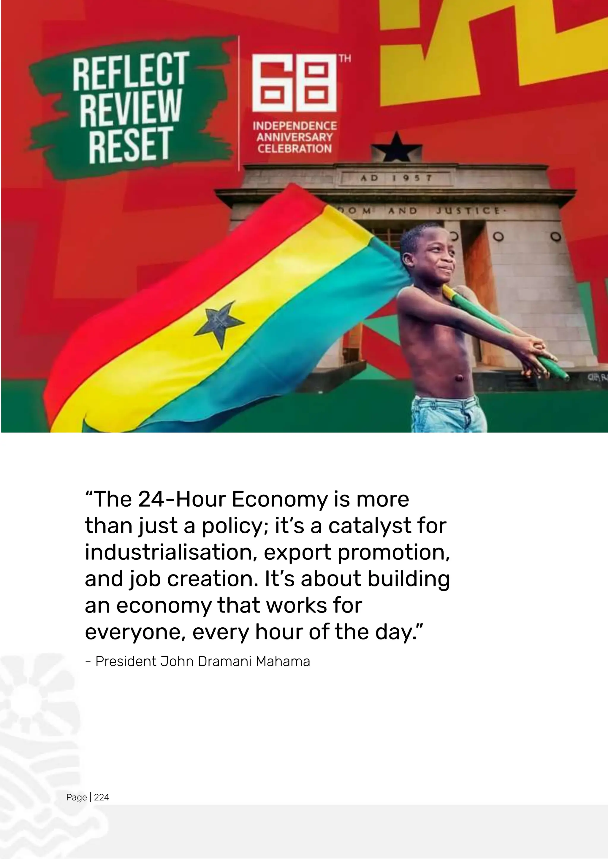 Page | 224
“The 24-Hour Economy is more
than just a policy; it’s a catalyst for
industrialisation, export promotion,
and job creation. It’s about building
an economy that works for
everyone, every hour of the day.”
- President John Dramani Mahama
 
