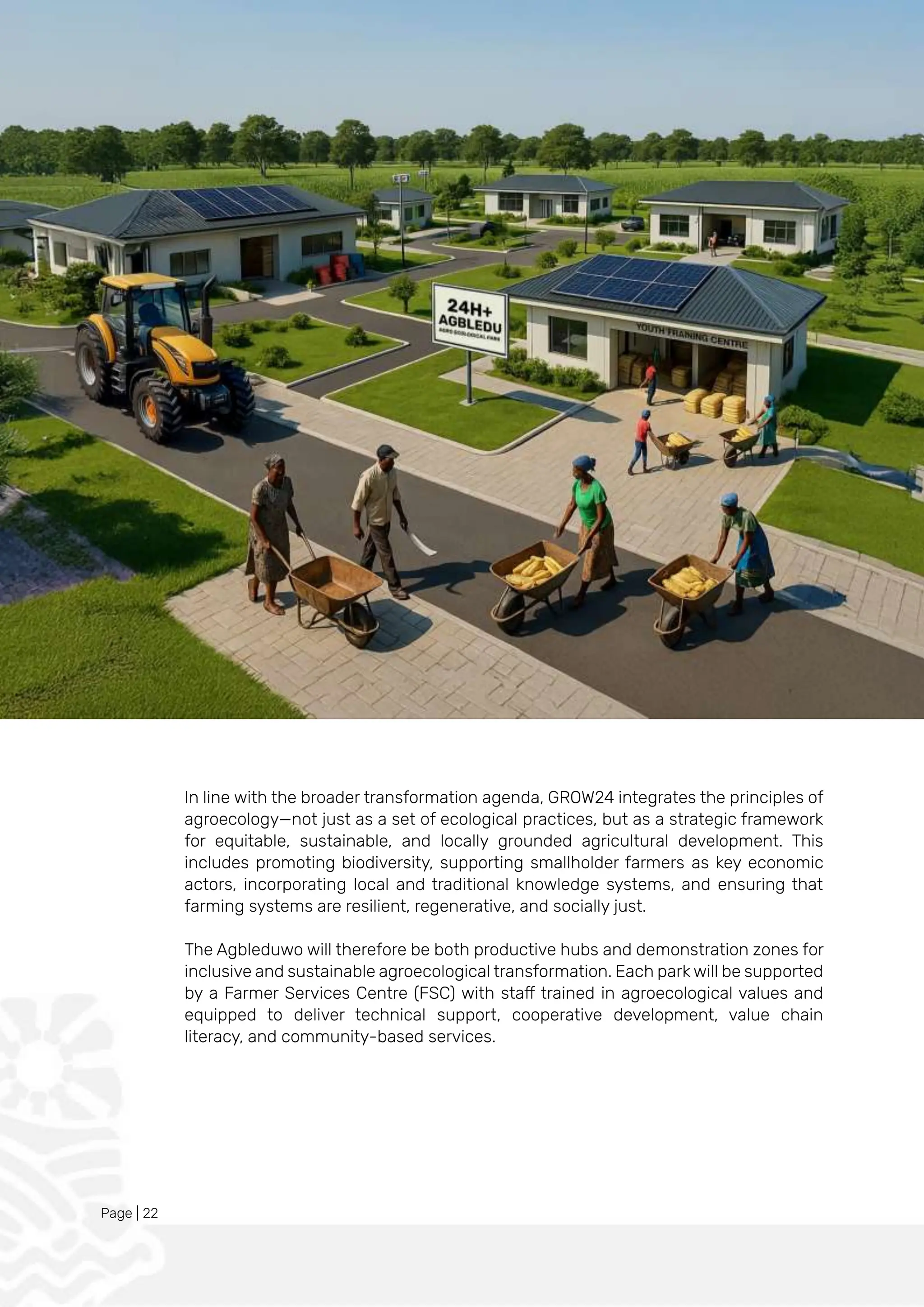 Page | 22
In line with the broader transformation agenda, GROW24 integrates the principles of
agroecology—not just as a set of ecological practices, but as a strategic framework
for equitable, sustainable, and locally grounded agricultural development. This
includes promoting biodiversity, supporting smallholder farmers as key economic
actors, incorporating local and traditional knowledge systems, and ensuring that
farming systems are resilient, regenerative, and socially just.
The Agbleduwo will therefore be both productive hubs and demonstration zones for
inclusive and sustainable agroecological transformation. Each park will be supported
by a Farmer Services Centre (FSC) with staff trained in agroecological values and
equipped to deliver technical support, cooperative development, value chain
literacy, and community-based services.
 