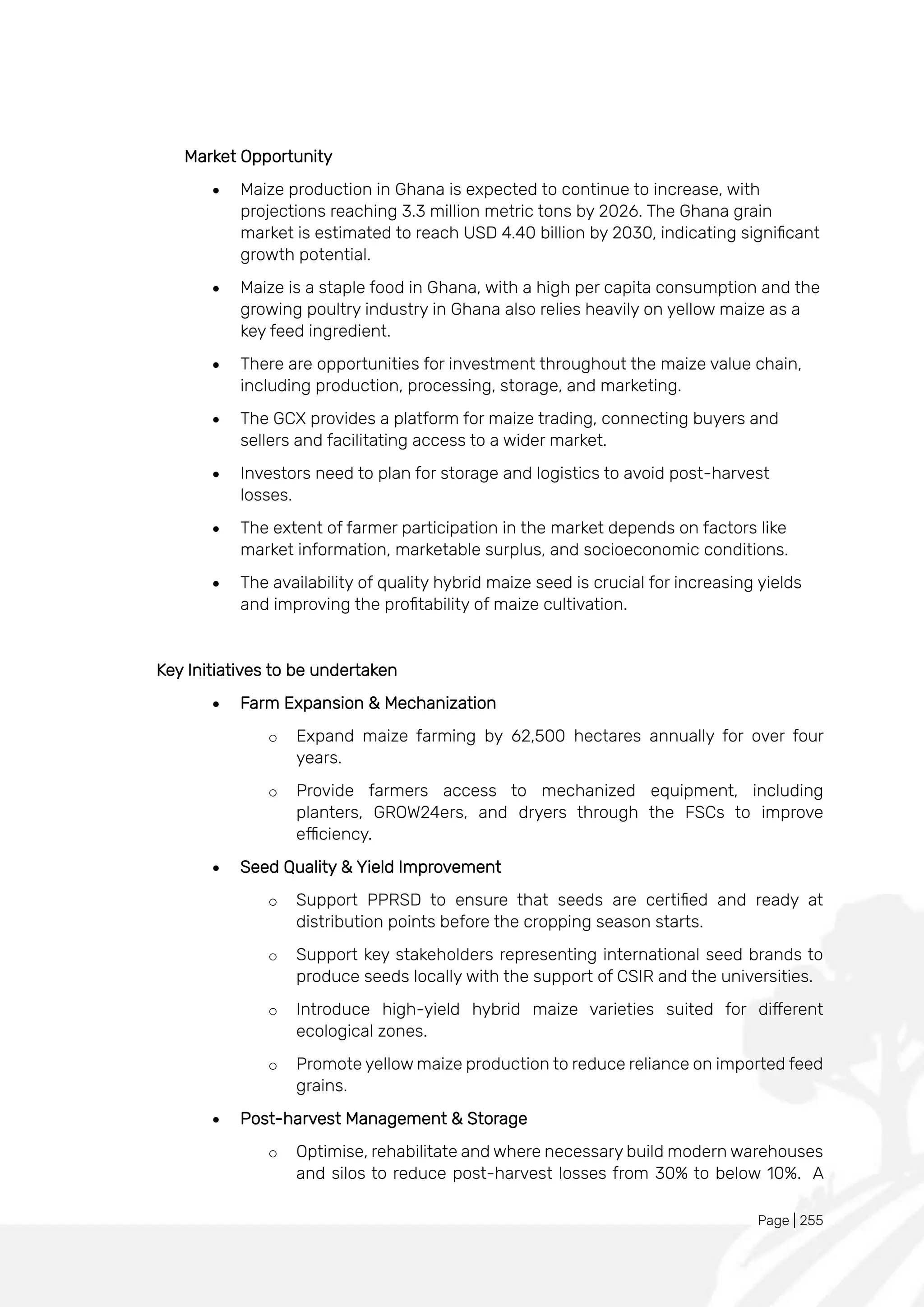 Page | 255
Market Opportunity
• Maize production in Ghana is expected to continue to increase, with
projections reaching 3.3 million metric tons by 2026. The Ghana grain
market is estimated to reach USD 4.40 billion by 2030, indicating significant
growth potential.
• Maize is a staple food in Ghana, with a high per capita consumption and the
growing poultry industry in Ghana also relies heavily on yellow maize as a
key feed ingredient.
• There are opportunities for investment throughout the maize value chain,
including production, processing, storage, and marketing.
• The GCX provides a platform for maize trading, connecting buyers and
sellers and facilitating access to a wider market.
• Investors need to plan for storage and logistics to avoid post-harvest
losses.
• The extent of farmer participation in the market depends on factors like
market information, marketable surplus, and socioeconomic conditions.
• The availability of quality hybrid maize seed is crucial for increasing yields
and improving the profitability of maize cultivation.
Key Initiatives to be undertaken
• Farm Expansion & Mechanization
o Expand maize farming by 62,500 hectares annually for over four
years.
o Provide farmers access to mechanized equipment, including
planters, GROW24ers, and dryers through the FSCs to improve
efficiency.
• Seed Quality & Yield Improvement
o Support PPRSD to ensure that seeds are certified and ready at
distribution points before the cropping season starts.
o Support key stakeholders representing international seed brands to
produce seeds locally with the support of CSIR and the universities.
o Introduce high-yield hybrid maize varieties suited for different
ecological zones.
o Promote yellow maize production to reduce reliance on imported feed
grains.
• Post-harvest Management & Storage
o Optimise, rehabilitate and where necessary build modern warehouses
and silos to reduce post-harvest losses from 30% to below 10%. A
 