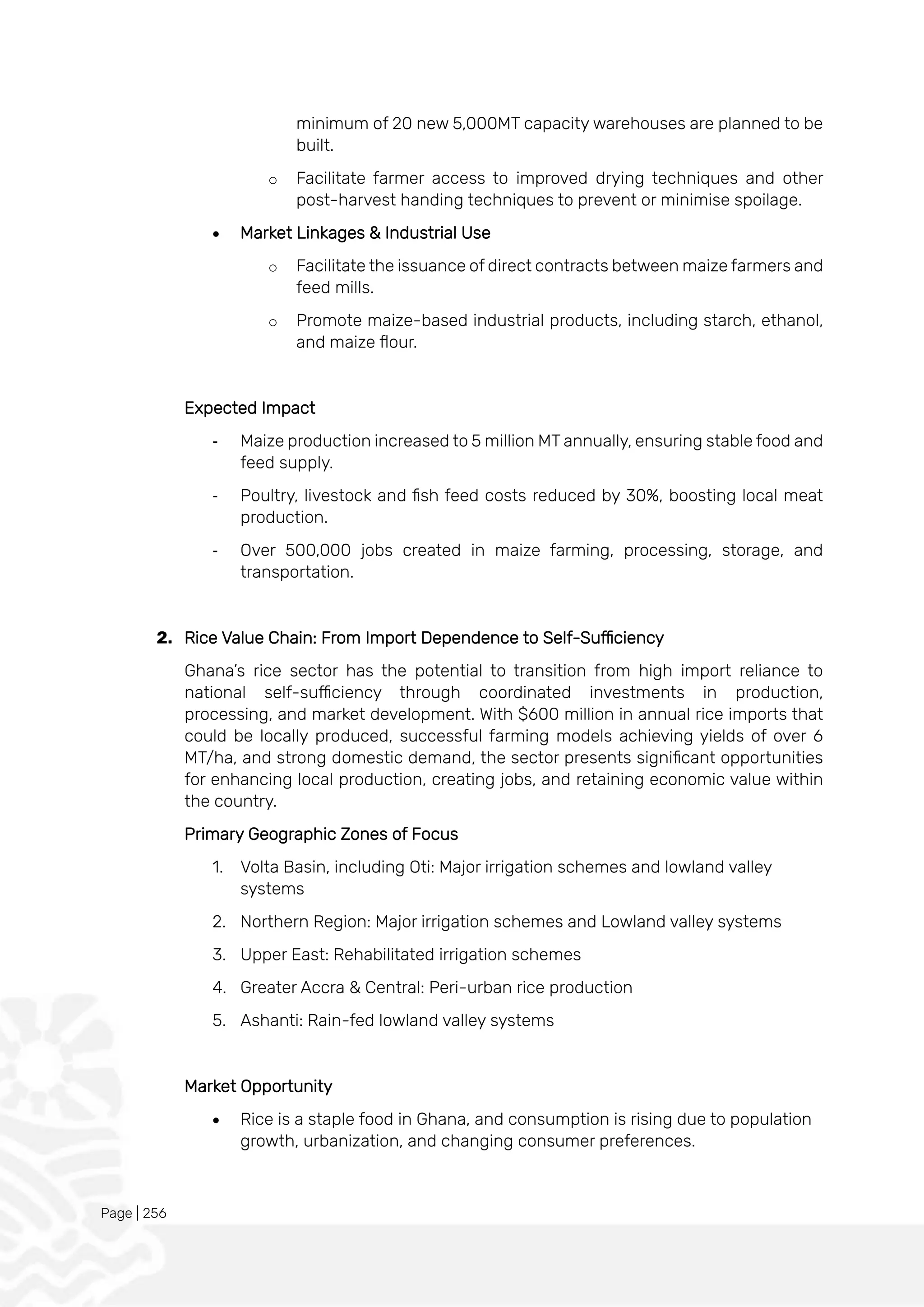 Page | 256
minimum of 20 new 5,000MT capacity warehouses are planned to be
built.
o Facilitate farmer access to improved drying techniques and other
post-harvest handing techniques to prevent or minimise spoilage.
• Market Linkages & Industrial Use
o Facilitate the issuance of direct contracts between maize farmers and
feed mills.
o Promote maize-based industrial products, including starch, ethanol,
and maize flour.
Expected Impact
- Maize production increased to 5 million MT annually, ensuring stable food and
feed supply.
- Poultry, livestock and fish feed costs reduced by 30%, boosting local meat
production.
- Over 500,000 jobs created in maize farming, processing, storage, and
transportation.
2. Rice Value Chain: From Import Dependence to Self-Sufficiency
Ghana’s rice sector has the potential to transition from high import reliance to
national self-sufficiency through coordinated investments in production,
processing, and market development. With $600 million in annual rice imports that
could be locally produced, successful farming models achieving yields of over 6
MT/ha, and strong domestic demand, the sector presents significant opportunities
for enhancing local production, creating jobs, and retaining economic value within
the country.
Primary Geographic Zones of Focus
1. Volta Basin, including Oti: Major irrigation schemes and lowland valley
systems
2. Northern Region: Major irrigation schemes and Lowland valley systems
3. Upper East: Rehabilitated irrigation schemes
4. Greater Accra & Central: Peri-urban rice production
5. Ashanti: Rain-fed lowland valley systems
Market Opportunity
• Rice is a staple food in Ghana, and consumption is rising due to population
growth, urbanization, and changing consumer preferences.
 