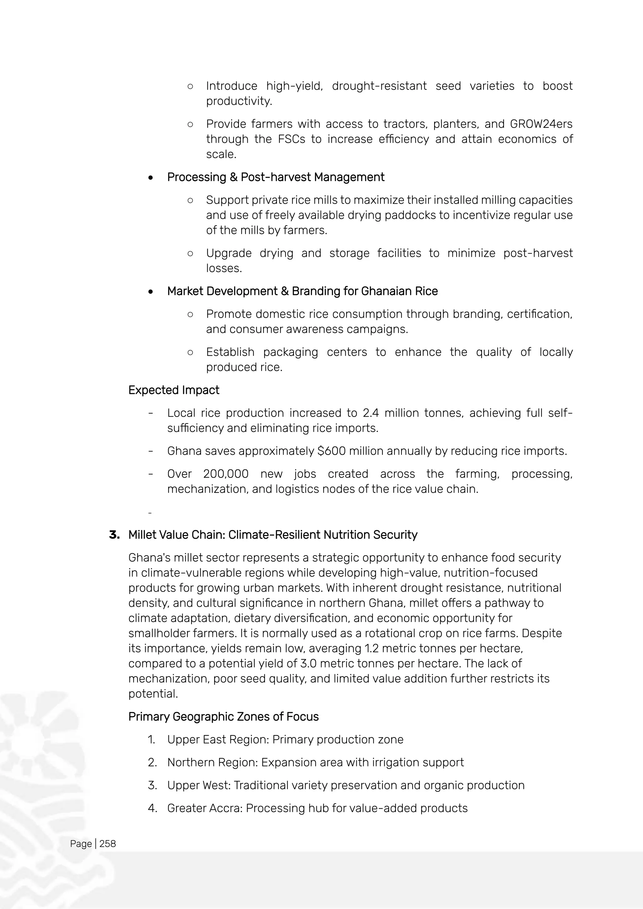 Page | 258
○ Introduce high-yield, drought-resistant seed varieties to boost
productivity.
○ Provide farmers with access to tractors, planters, and GROW24ers
through the FSCs to increase efficiency and attain economics of
scale.
• Processing & Post-harvest Management
○ Support private rice mills to maximize their installed milling capacities
and use of freely available drying paddocks to incentivize regular use
of the mills by farmers.
○ Upgrade drying and storage facilities to minimize post-harvest
losses.
• Market Development & Branding for Ghanaian Rice
○ Promote domestic rice consumption through branding, certification,
and consumer awareness campaigns.
○ Establish packaging centers to enhance the quality of locally
produced rice.
Expected Impact
- Local rice production increased to 2.4 million tonnes, achieving full self-
sufficiency and eliminating rice imports.
- Ghana saves approximately $600 million annually by reducing rice imports.
- Over 200,000 new jobs created across the farming, processing,
mechanization, and logistics nodes of the rice value chain.
-
3. Millet Value Chain: Climate-Resilient Nutrition Security
Ghana's millet sector represents a strategic opportunity to enhance food security
in climate-vulnerable regions while developing high-value, nutrition-focused
products for growing urban markets. With inherent drought resistance, nutritional
density, and cultural significance in northern Ghana, millet offers a pathway to
climate adaptation, dietary diversification, and economic opportunity for
smallholder farmers. It is normally used as a rotational crop on rice farms. Despite
its importance, yields remain low, averaging 1.2 metric tonnes per hectare,
compared to a potential yield of 3.0 metric tonnes per hectare. The lack of
mechanization, poor seed quality, and limited value addition further restricts its
potential.
Primary Geographic Zones of Focus
1. Upper East Region: Primary production zone
2. Northern Region: Expansion area with irrigation support
3. Upper West: Traditional variety preservation and organic production
4. Greater Accra: Processing hub for value-added products
 