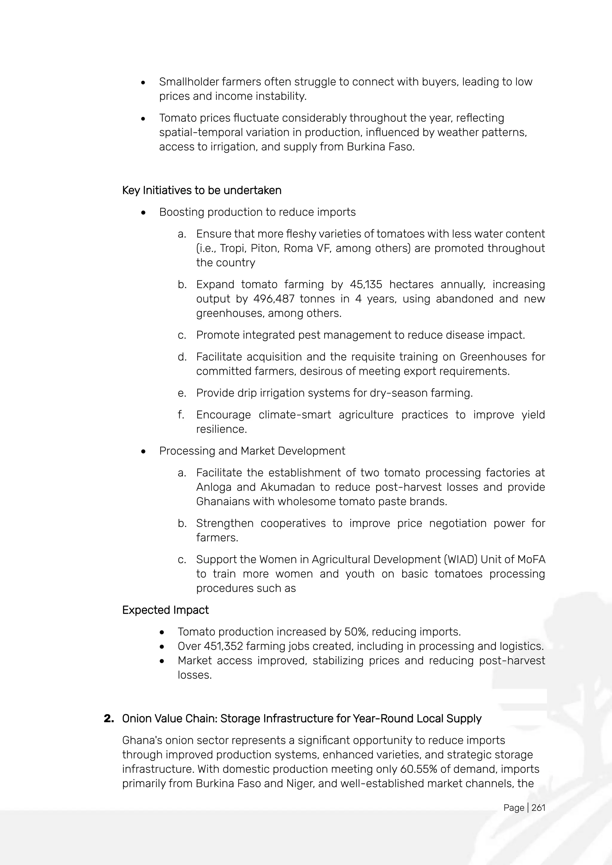 Page | 261
• Smallholder farmers often struggle to connect with buyers, leading to low
prices and income instability.
• Tomato prices fluctuate considerably throughout the year, reflecting
spatial-temporal variation in production, influenced by weather patterns,
access to irrigation, and supply from Burkina Faso.
Key Initiatives to be undertaken
• Boosting production to reduce imports
a. Ensure that more fleshy varieties of tomatoes with less water content
(i.e., Tropi, Piton, Roma VF, among others) are promoted throughout
the country
b. Expand tomato farming by 45,135 hectares annually, increasing
output by 496,487 tonnes in 4 years, using abandoned and new
greenhouses, among others.
c. Promote integrated pest management to reduce disease impact.
d. Facilitate acquisition and the requisite training on Greenhouses for
committed farmers, desirous of meeting export requirements.
e. Provide drip irrigation systems for dry-season farming.
f. Encourage climate-smart agriculture practices to improve yield
resilience.
• Processing and Market Development
a. Facilitate the establishment of two tomato processing factories at
Anloga and Akumadan to reduce post-harvest losses and provide
Ghanaians with wholesome tomato paste brands.
b. Strengthen cooperatives to improve price negotiation power for
farmers.
c. Support the Women in Agricultural Development (WIAD) Unit of MoFA
to train more women and youth on basic tomatoes processing
procedures such as
Expected Impact
• Tomato production increased by 50%, reducing imports.
• Over 451,352 farming jobs created, including in processing and logistics.
• Market access improved, stabilizing prices and reducing post-harvest
losses.
2. Onion Value Chain: Storage Infrastructure for Year-Round Local Supply
Ghana's onion sector represents a significant opportunity to reduce imports
through improved production systems, enhanced varieties, and strategic storage
infrastructure. With domestic production meeting only 60.55% of demand, imports
primarily from Burkina Faso and Niger, and well-established market channels, the
 