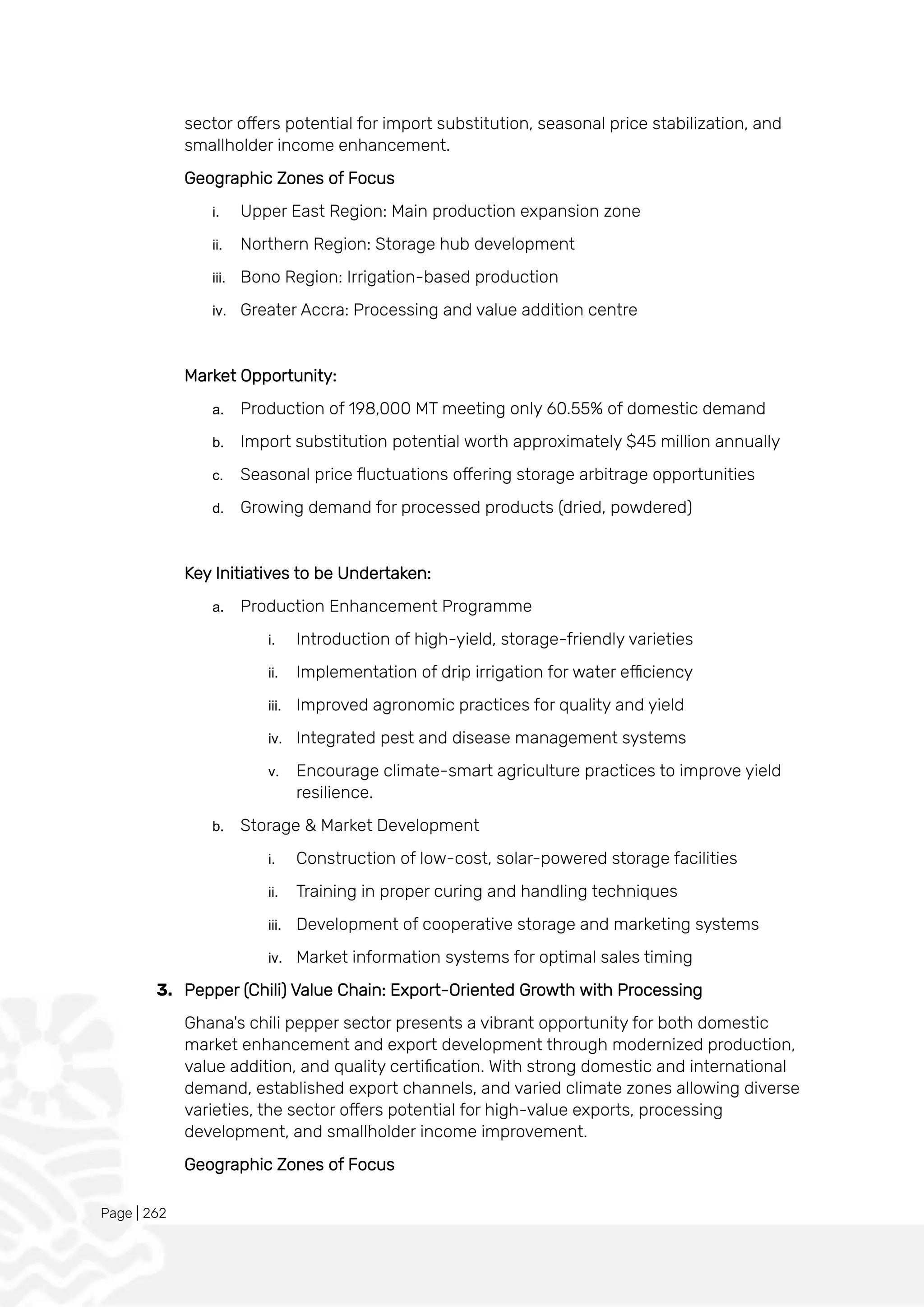Page | 262
sector offers potential for import substitution, seasonal price stabilization, and
smallholder income enhancement.
Geographic Zones of Focus
i. Upper East Region: Main production expansion zone
ii. Northern Region: Storage hub development
iii. Bono Region: Irrigation-based production
iv. Greater Accra: Processing and value addition centre
Market Opportunity:
a. Production of 198,000 MT meeting only 60.55% of domestic demand
b. Import substitution potential worth approximately $45 million annually
c. Seasonal price fluctuations offering storage arbitrage opportunities
d. Growing demand for processed products (dried, powdered)
Key Initiatives to be Undertaken:
a. Production Enhancement Programme
i. Introduction of high-yield, storage-friendly varieties
ii. Implementation of drip irrigation for water efficiency
iii. Improved agronomic practices for quality and yield
iv. Integrated pest and disease management systems
v. Encourage climate-smart agriculture practices to improve yield
resilience.
b. Storage & Market Development
i. Construction of low-cost, solar-powered storage facilities
ii. Training in proper curing and handling techniques
iii. Development of cooperative storage and marketing systems
iv. Market information systems for optimal sales timing
3. Pepper (Chili) Value Chain: Export-Oriented Growth with Processing
Ghana's chili pepper sector presents a vibrant opportunity for both domestic
market enhancement and export development through modernized production,
value addition, and quality certification. With strong domestic and international
demand, established export channels, and varied climate zones allowing diverse
varieties, the sector offers potential for high-value exports, processing
development, and smallholder income improvement.
Geographic Zones of Focus
 