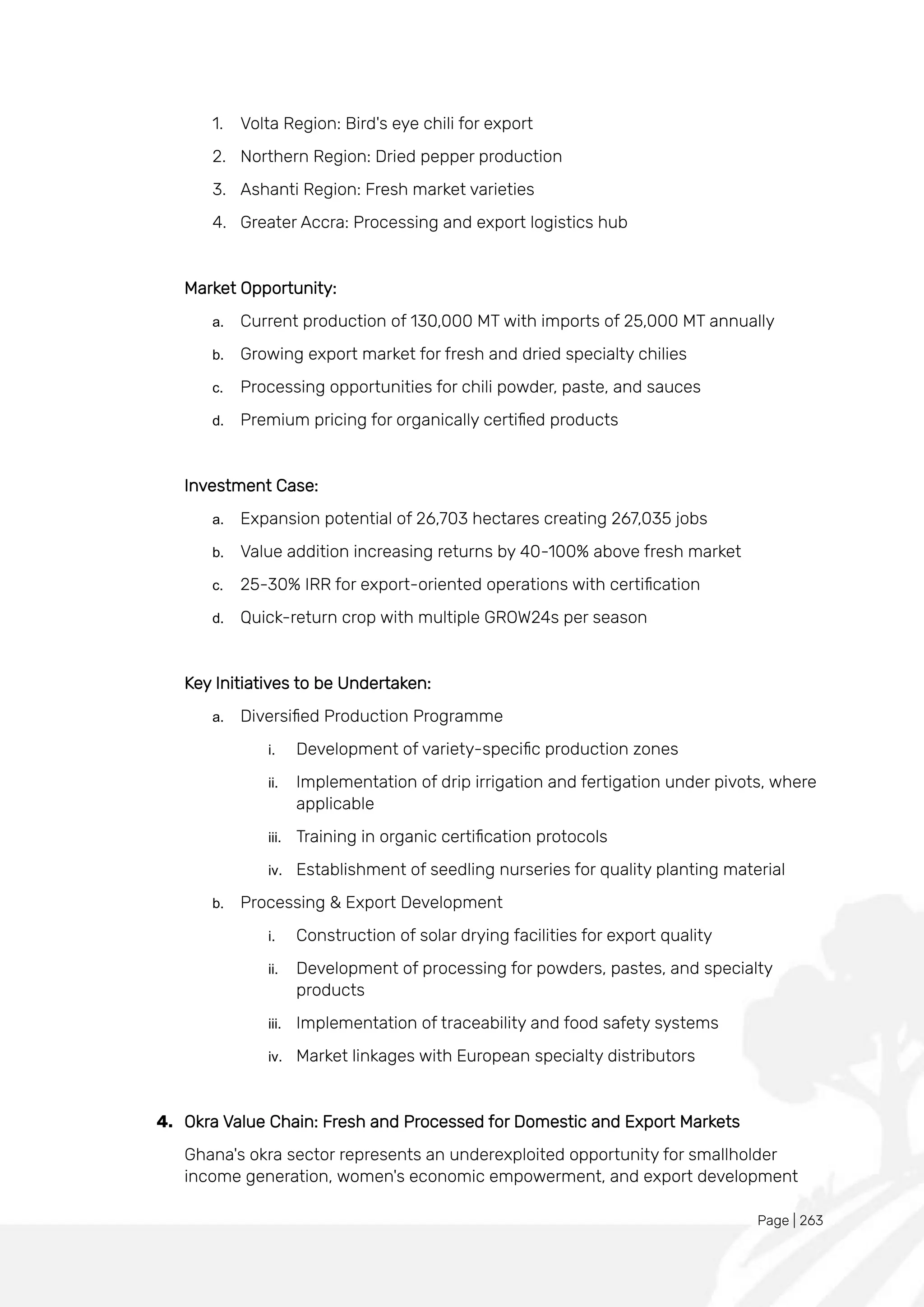 Page | 263
1. Volta Region: Bird's eye chili for export
2. Northern Region: Dried pepper production
3. Ashanti Region: Fresh market varieties
4. Greater Accra: Processing and export logistics hub
Market Opportunity:
a. Current production of 130,000 MT with imports of 25,000 MT annually
b. Growing export market for fresh and dried specialty chilies
c. Processing opportunities for chili powder, paste, and sauces
d. Premium pricing for organically certified products
Investment Case:
a. Expansion potential of 26,703 hectares creating 267,035 jobs
b. Value addition increasing returns by 40-100% above fresh market
c. 25-30% IRR for export-oriented operations with certification
d. Quick-return crop with multiple GROW24s per season
Key Initiatives to be Undertaken:
a. Diversified Production Programme
i. Development of variety-specific production zones
ii. Implementation of drip irrigation and fertigation under pivots, where
applicable
iii. Training in organic certification protocols
iv. Establishment of seedling nurseries for quality planting material
b. Processing & Export Development
i. Construction of solar drying facilities for export quality
ii. Development of processing for powders, pastes, and specialty
products
iii. Implementation of traceability and food safety systems
iv. Market linkages with European specialty distributors
4. Okra Value Chain: Fresh and Processed for Domestic and Export Markets
Ghana's okra sector represents an underexploited opportunity for smallholder
income generation, women's economic empowerment, and export development
 