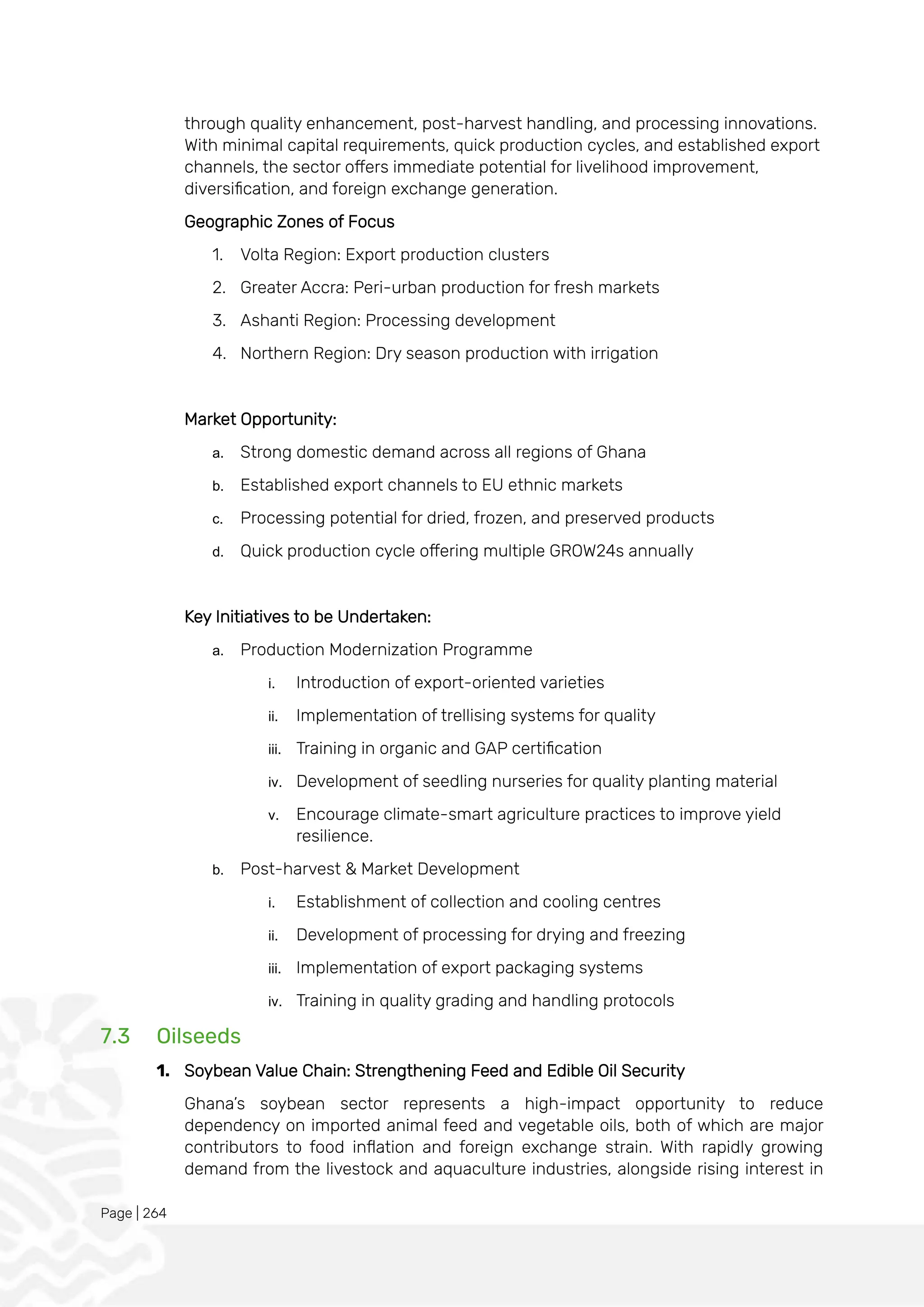 Page | 264
through quality enhancement, post-harvest handling, and processing innovations.
With minimal capital requirements, quick production cycles, and established export
channels, the sector offers immediate potential for livelihood improvement,
diversification, and foreign exchange generation.
Geographic Zones of Focus
1. Volta Region: Export production clusters
2. Greater Accra: Peri-urban production for fresh markets
3. Ashanti Region: Processing development
4. Northern Region: Dry season production with irrigation
Market Opportunity:
a. Strong domestic demand across all regions of Ghana
b. Established export channels to EU ethnic markets
c. Processing potential for dried, frozen, and preserved products
d. Quick production cycle offering multiple GROW24s annually
Key Initiatives to be Undertaken:
a. Production Modernization Programme
i. Introduction of export-oriented varieties
ii. Implementation of trellising systems for quality
iii. Training in organic and GAP certification
iv. Development of seedling nurseries for quality planting material
v. Encourage climate-smart agriculture practices to improve yield
resilience.
b. Post-harvest & Market Development
i. Establishment of collection and cooling centres
ii. Development of processing for drying and freezing
iii. Implementation of export packaging systems
iv. Training in quality grading and handling protocols
7.3 Oilseeds
1. Soybean Value Chain: Strengthening Feed and Edible Oil Security
Ghana’s soybean sector represents a high-impact opportunity to reduce
dependency on imported animal feed and vegetable oils, both of which are major
contributors to food inflation and foreign exchange strain. With rapidly growing
demand from the livestock and aquaculture industries, alongside rising interest in
 