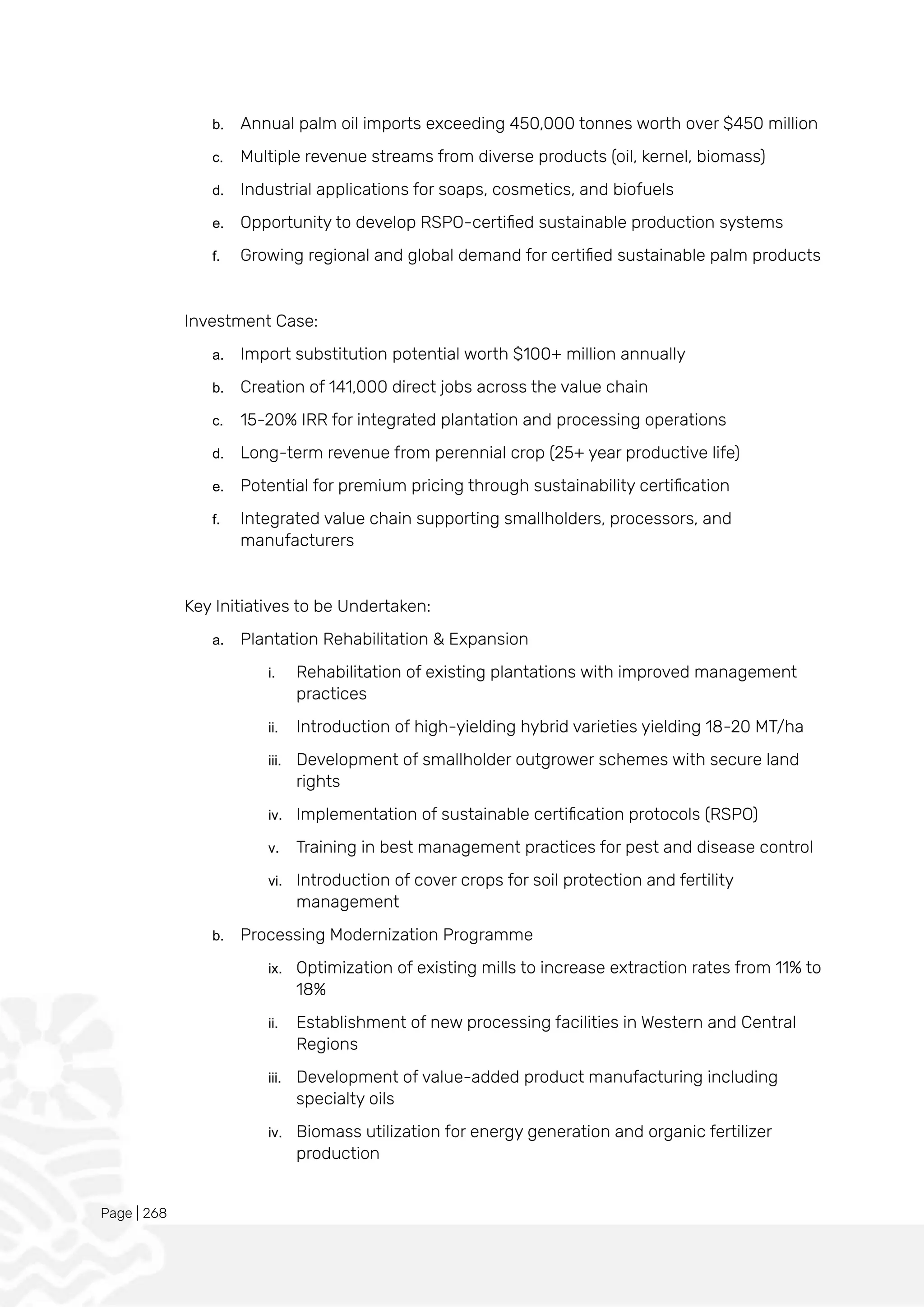 Page | 268
b. Annual palm oil imports exceeding 450,000 tonnes worth over $450 million
c. Multiple revenue streams from diverse products (oil, kernel, biomass)
d. Industrial applications for soaps, cosmetics, and biofuels
e. Opportunity to develop RSPO-certified sustainable production systems
f. Growing regional and global demand for certified sustainable palm products
Investment Case:
a. Import substitution potential worth $100+ million annually
b. Creation of 141,000 direct jobs across the value chain
c. 15-20% IRR for integrated plantation and processing operations
d. Long-term revenue from perennial crop (25+ year productive life)
e. Potential for premium pricing through sustainability certification
f. Integrated value chain supporting smallholders, processors, and
manufacturers
Key Initiatives to be Undertaken:
a. Plantation Rehabilitation & Expansion
i. Rehabilitation of existing plantations with improved management
practices
ii. Introduction of high-yielding hybrid varieties yielding 18-20 MT/ha
iii. Development of smallholder outgrower schemes with secure land
rights
iv. Implementation of sustainable certification protocols (RSPO)
v. Training in best management practices for pest and disease control
vi. Introduction of cover crops for soil protection and fertility
management
b. Processing Modernization Programme
ix. Optimization of existing mills to increase extraction rates from 11% to
18%
ii. Establishment of new processing facilities in Western and Central
Regions
iii. Development of value-added product manufacturing including
specialty oils
iv. Biomass utilization for energy generation and organic fertilizer
production
 