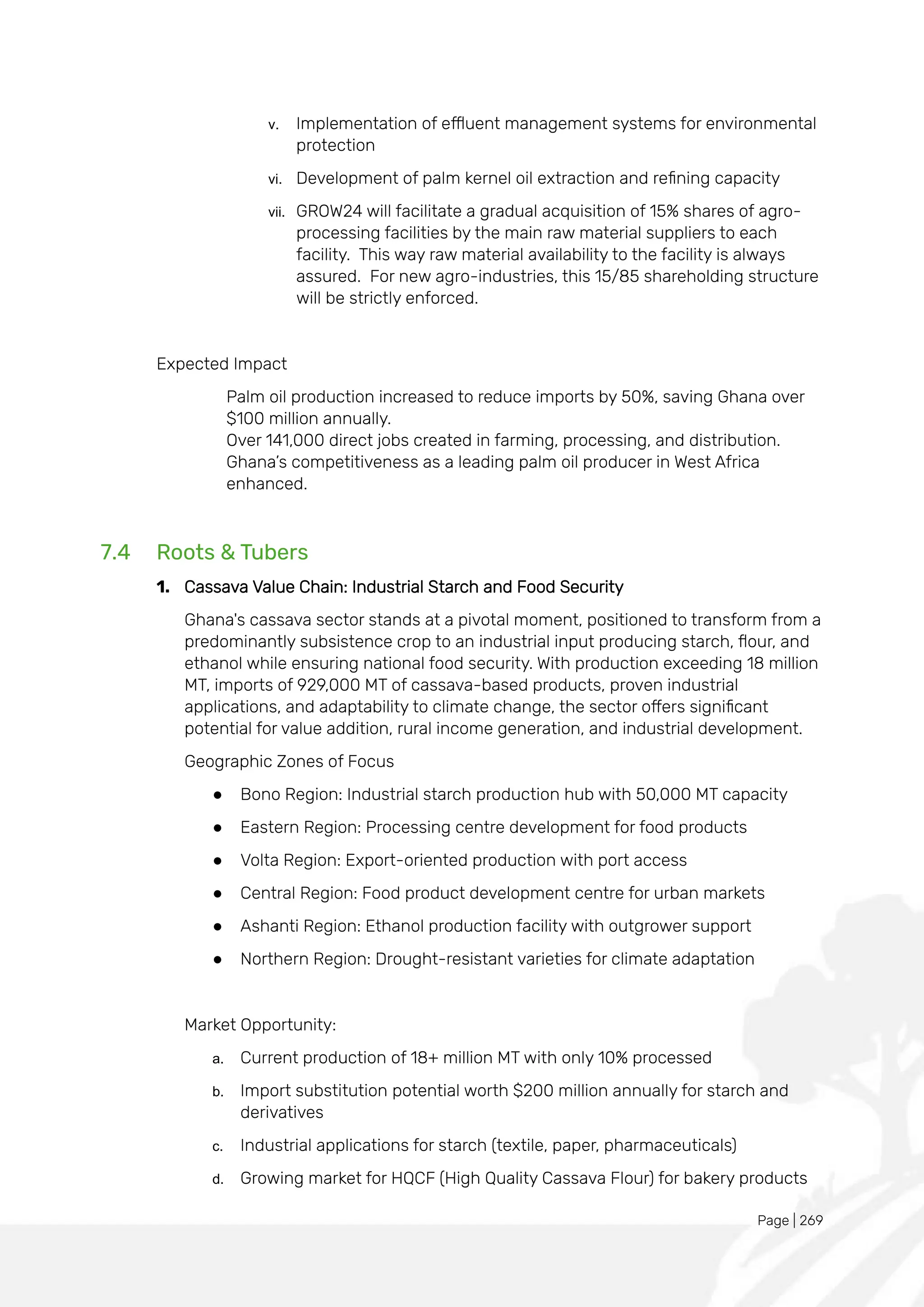 Page | 269
v. Implementation of effluent management systems for environmental
protection
vi. Development of palm kernel oil extraction and refining capacity
vii. GROW24 will facilitate a gradual acquisition of 15% shares of agro-
processing facilities by the main raw material suppliers to each
facility. This way raw material availability to the facility is always
assured. For new agro-industries, this 15/85 shareholding structure
will be strictly enforced.
Expected Impact
Palm oil production increased to reduce imports by 50%, saving Ghana over
$100 million annually.
Over 141,000 direct jobs created in farming, processing, and distribution.
Ghana’s competitiveness as a leading palm oil producer in West Africa
enhanced.
7.4 Roots & Tubers
1. Cassava Value Chain: Industrial Starch and Food Security
Ghana's cassava sector stands at a pivotal moment, positioned to transform from a
predominantly subsistence crop to an industrial input producing starch, flour, and
ethanol while ensuring national food security. With production exceeding 18 million
MT, imports of 929,000 MT of cassava-based products, proven industrial
applications, and adaptability to climate change, the sector offers significant
potential for value addition, rural income generation, and industrial development.
Geographic Zones of Focus
● Bono Region: Industrial starch production hub with 50,000 MT capacity
● Eastern Region: Processing centre development for food products
● Volta Region: Export-oriented production with port access
● Central Region: Food product development centre for urban markets
● Ashanti Region: Ethanol production facility with outgrower support
● Northern Region: Drought-resistant varieties for climate adaptation
Market Opportunity:
a. Current production of 18+ million MT with only 10% processed
b. Import substitution potential worth $200 million annually for starch and
derivatives
c. Industrial applications for starch (textile, paper, pharmaceuticals)
d. Growing market for HQCF (High Quality Cassava Flour) for bakery products
 