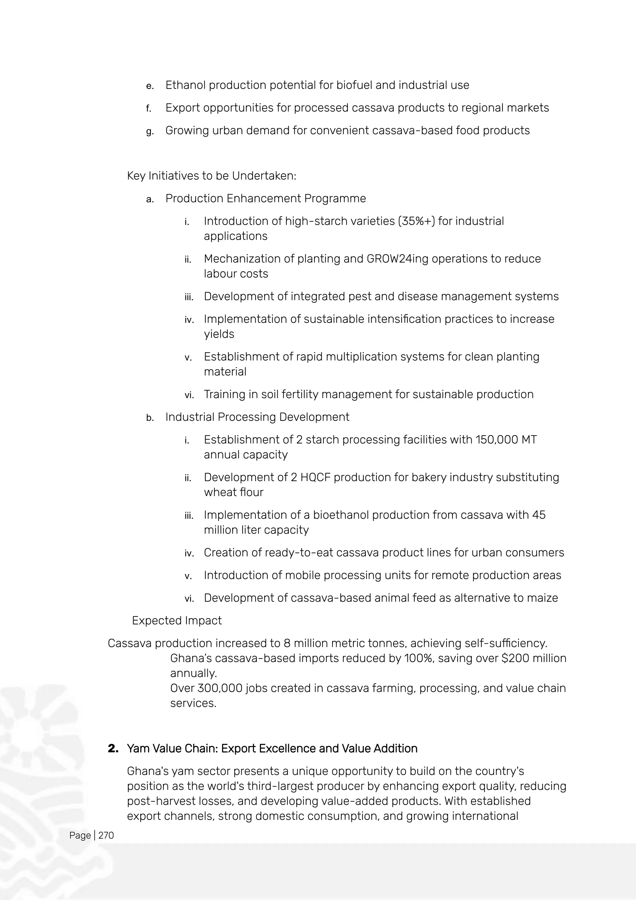 Page | 270
e. Ethanol production potential for biofuel and industrial use
f. Export opportunities for processed cassava products to regional markets
g. Growing urban demand for convenient cassava-based food products
Key Initiatives to be Undertaken:
a. Production Enhancement Programme
i. Introduction of high-starch varieties (35%+) for industrial
applications
ii. Mechanization of planting and GROW24ing operations to reduce
labour costs
iii. Development of integrated pest and disease management systems
iv. Implementation of sustainable intensification practices to increase
yields
v. Establishment of rapid multiplication systems for clean planting
material
vi. Training in soil fertility management for sustainable production
b. Industrial Processing Development
i. Establishment of 2 starch processing facilities with 150,000 MT
annual capacity
ii. Development of 2 HQCF production for bakery industry substituting
wheat flour
iii. Implementation of a bioethanol production from cassava with 45
million liter capacity
iv. Creation of ready-to-eat cassava product lines for urban consumers
v. Introduction of mobile processing units for remote production areas
vi. Development of cassava-based animal feed as alternative to maize
Expected Impact
Cassava production increased to 8 million metric tonnes, achieving self-sufficiency.
Ghana’s cassava-based imports reduced by 100%, saving over $200 million
annually.
Over 300,000 jobs created in cassava farming, processing, and value chain
services.
2. Yam Value Chain: Export Excellence and Value Addition
Ghana's yam sector presents a unique opportunity to build on the country's
position as the world's third-largest producer by enhancing export quality, reducing
post-harvest losses, and developing value-added products. With established
export channels, strong domestic consumption, and growing international
 