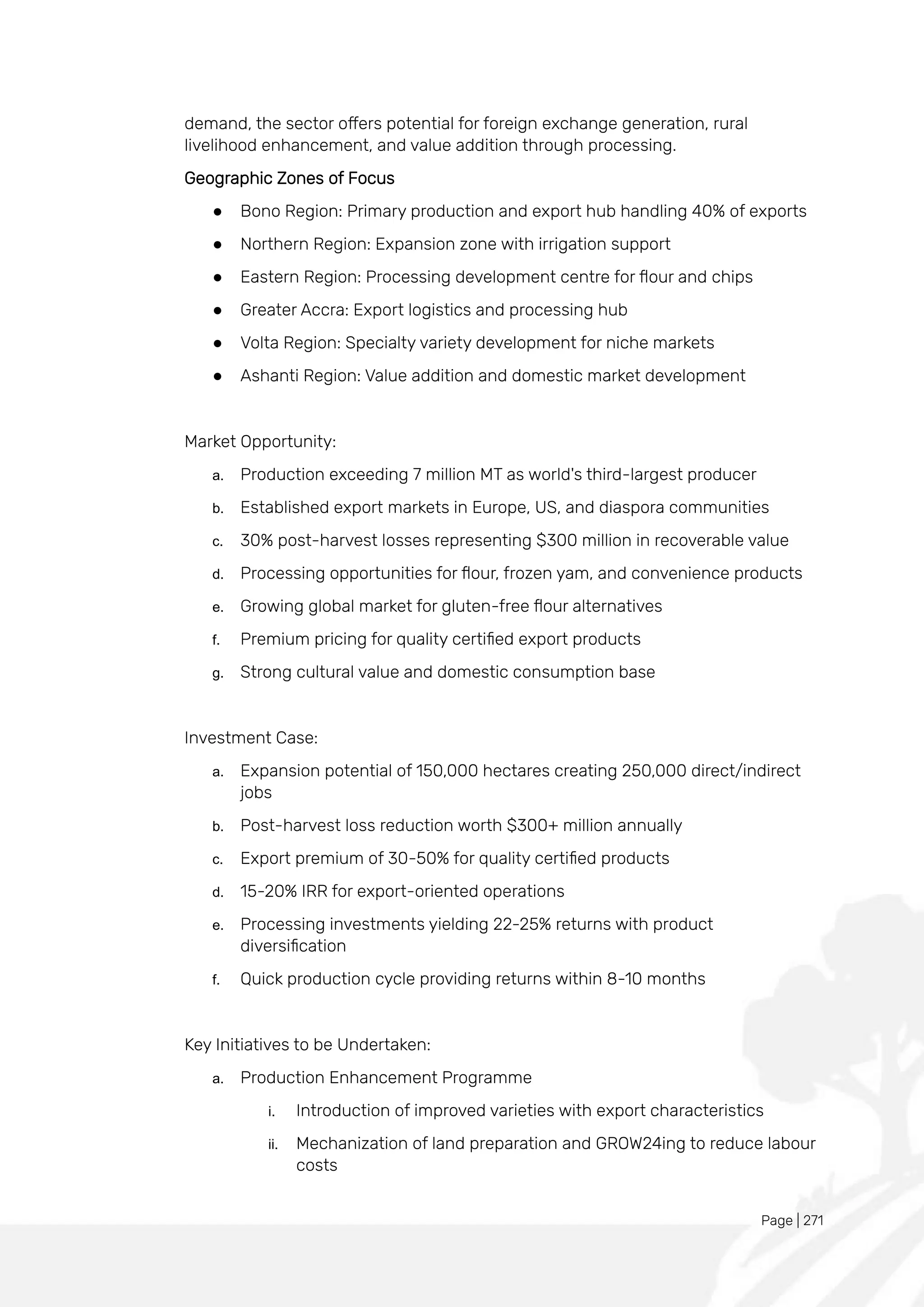 Page | 271
demand, the sector offers potential for foreign exchange generation, rural
livelihood enhancement, and value addition through processing.
Geographic Zones of Focus
● Bono Region: Primary production and export hub handling 40% of exports
● Northern Region: Expansion zone with irrigation support
● Eastern Region: Processing development centre for flour and chips
● Greater Accra: Export logistics and processing hub
● Volta Region: Specialty variety development for niche markets
● Ashanti Region: Value addition and domestic market development
Market Opportunity:
a. Production exceeding 7 million MT as world's third-largest producer
b. Established export markets in Europe, US, and diaspora communities
c. 30% post-harvest losses representing $300 million in recoverable value
d. Processing opportunities for flour, frozen yam, and convenience products
e. Growing global market for gluten-free flour alternatives
f. Premium pricing for quality certified export products
g. Strong cultural value and domestic consumption base
Investment Case:
a. Expansion potential of 150,000 hectares creating 250,000 direct/indirect
jobs
b. Post-harvest loss reduction worth $300+ million annually
c. Export premium of 30-50% for quality certified products
d. 15-20% IRR for export-oriented operations
e. Processing investments yielding 22-25% returns with product
diversification
f. Quick production cycle providing returns within 8-10 months
Key Initiatives to be Undertaken:
a. Production Enhancement Programme
i. Introduction of improved varieties with export characteristics
ii. Mechanization of land preparation and GROW24ing to reduce labour
costs
 