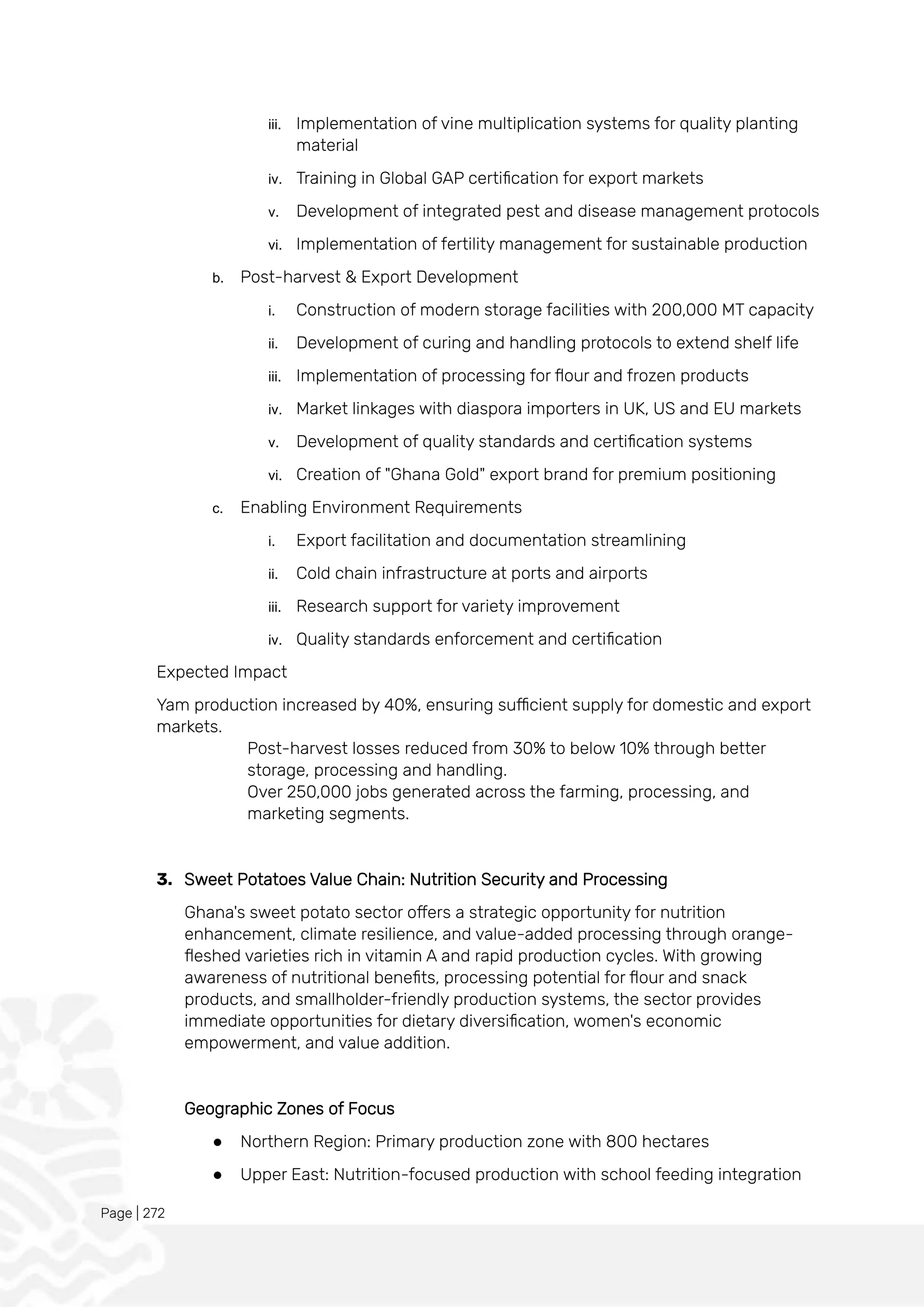 Page | 272
iii. Implementation of vine multiplication systems for quality planting
material
iv. Training in Global GAP certification for export markets
v. Development of integrated pest and disease management protocols
vi. Implementation of fertility management for sustainable production
b. Post-harvest & Export Development
i. Construction of modern storage facilities with 200,000 MT capacity
ii. Development of curing and handling protocols to extend shelf life
iii. Implementation of processing for flour and frozen products
iv. Market linkages with diaspora importers in UK, US and EU markets
v. Development of quality standards and certification systems
vi. Creation of "Ghana Gold" export brand for premium positioning
c. Enabling Environment Requirements
i. Export facilitation and documentation streamlining
ii. Cold chain infrastructure at ports and airports
iii. Research support for variety improvement
iv. Quality standards enforcement and certification
Expected Impact
Yam production increased by 40%, ensuring sufficient supply for domestic and export
markets.
Post-harvest losses reduced from 30% to below 10% through better
storage, processing and handling.
Over 250,000 jobs generated across the farming, processing, and
marketing segments.
3. Sweet Potatoes Value Chain: Nutrition Security and Processing
Ghana's sweet potato sector offers a strategic opportunity for nutrition
enhancement, climate resilience, and value-added processing through orange-
fleshed varieties rich in vitamin A and rapid production cycles. With growing
awareness of nutritional benefits, processing potential for flour and snack
products, and smallholder-friendly production systems, the sector provides
immediate opportunities for dietary diversification, women's economic
empowerment, and value addition.
Geographic Zones of Focus
● Northern Region: Primary production zone with 800 hectares
● Upper East: Nutrition-focused production with school feeding integration
 