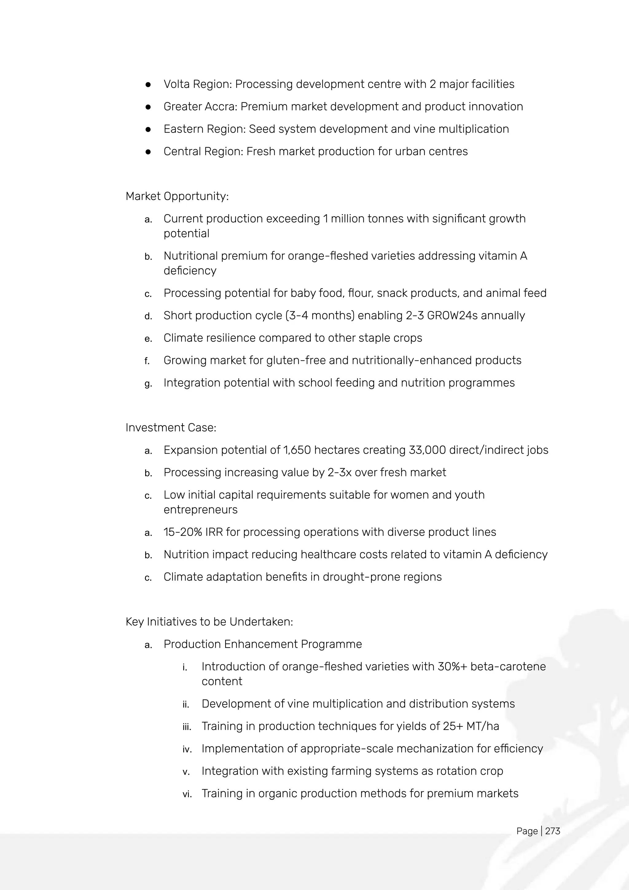 Page | 273
● Volta Region: Processing development centre with 2 major facilities
● Greater Accra: Premium market development and product innovation
● Eastern Region: Seed system development and vine multiplication
● Central Region: Fresh market production for urban centres
Market Opportunity:
a. Current production exceeding 1 million tonnes with significant growth
potential
b. Nutritional premium for orange-fleshed varieties addressing vitamin A
deficiency
c. Processing potential for baby food, flour, snack products, and animal feed
d. Short production cycle (3-4 months) enabling 2-3 GROW24s annually
e. Climate resilience compared to other staple crops
f. Growing market for gluten-free and nutritionally-enhanced products
g. Integration potential with school feeding and nutrition programmes
Investment Case:
a. Expansion potential of 1,650 hectares creating 33,000 direct/indirect jobs
b. Processing increasing value by 2-3x over fresh market
c. Low initial capital requirements suitable for women and youth
entrepreneurs
a. 15-20% IRR for processing operations with diverse product lines
b. Nutrition impact reducing healthcare costs related to vitamin A deficiency
c. Climate adaptation benefits in drought-prone regions
Key Initiatives to be Undertaken:
a. Production Enhancement Programme
i. Introduction of orange-fleshed varieties with 30%+ beta-carotene
content
ii. Development of vine multiplication and distribution systems
iii. Training in production techniques for yields of 25+ MT/ha
iv. Implementation of appropriate-scale mechanization for efficiency
v. Integration with existing farming systems as rotation crop
vi. Training in organic production methods for premium markets
 