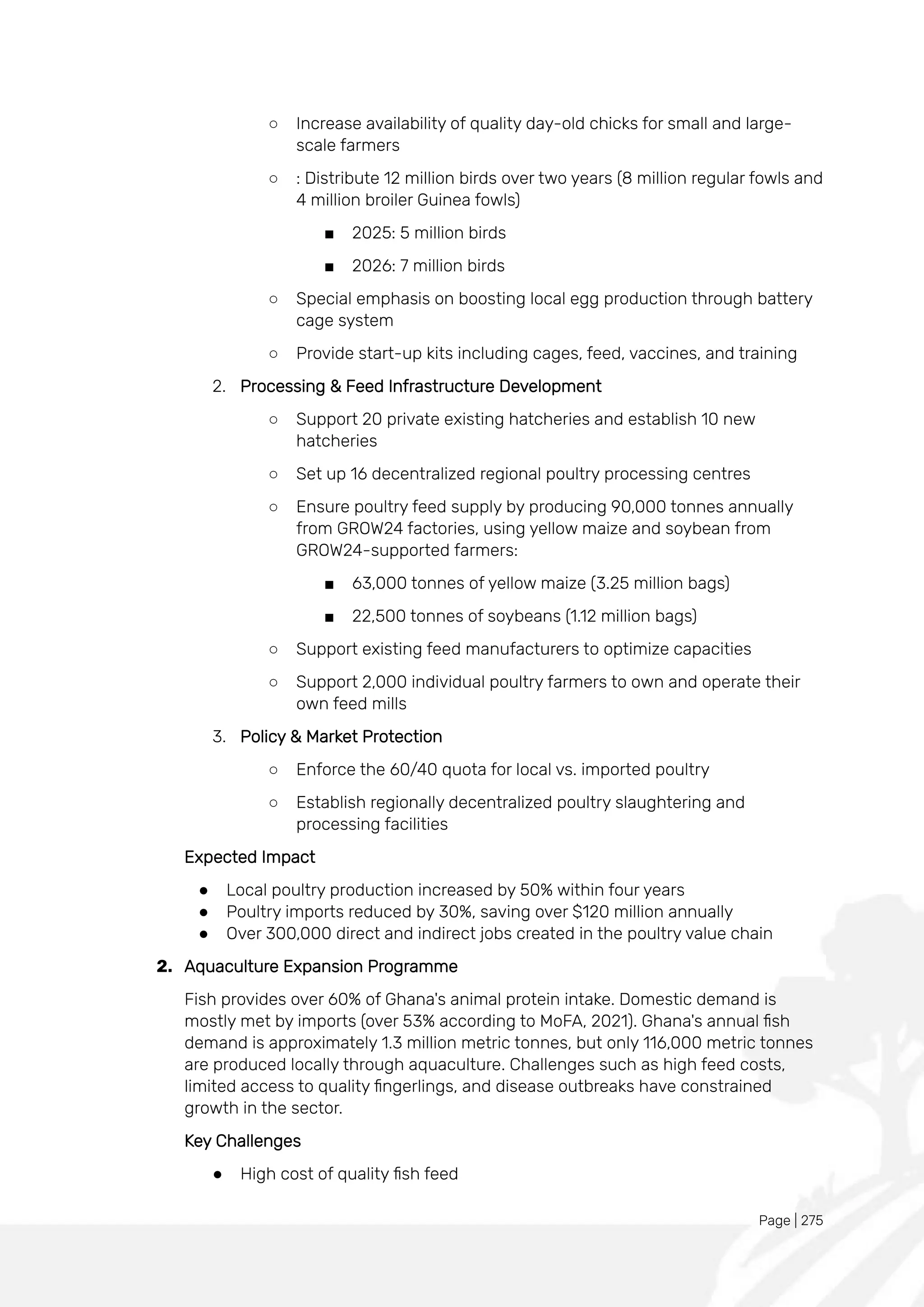 Page | 275
○ Increase availability of quality day-old chicks for small and large-
scale farmers
○ : Distribute 12 million birds over two years (8 million regular fowls and
4 million broiler Guinea fowls)
■ 2025: 5 million birds
■ 2026: 7 million birds
○ Special emphasis on boosting local egg production through battery
cage system
○ Provide start-up kits including cages, feed, vaccines, and training
2. Processing & Feed Infrastructure Development
○ Support 20 private existing hatcheries and establish 10 new
hatcheries
○ Set up 16 decentralized regional poultry processing centres
○ Ensure poultry feed supply by producing 90,000 tonnes annually
from GROW24 factories, using yellow maize and soybean from
GROW24-supported farmers:
■ 63,000 tonnes of yellow maize (3.25 million bags)
■ 22,500 tonnes of soybeans (1.12 million bags)
○ Support existing feed manufacturers to optimize capacities
○ Support 2,000 individual poultry farmers to own and operate their
own feed mills
3. Policy & Market Protection
○ Enforce the 60/40 quota for local vs. imported poultry
○ Establish regionally decentralized poultry slaughtering and
processing facilities
Expected Impact
● Local poultry production increased by 50% within four years
● Poultry imports reduced by 30%, saving over $120 million annually
● Over 300,000 direct and indirect jobs created in the poultry value chain
2. Aquaculture Expansion Programme
Fish provides over 60% of Ghana's animal protein intake. Domestic demand is
mostly met by imports (over 53% according to MoFA, 2021). Ghana's annual fish
demand is approximately 1.3 million metric tonnes, but only 116,000 metric tonnes
are produced locally through aquaculture. Challenges such as high feed costs,
limited access to quality fingerlings, and disease outbreaks have constrained
growth in the sector.
Key Challenges
● High cost of quality fish feed
 
