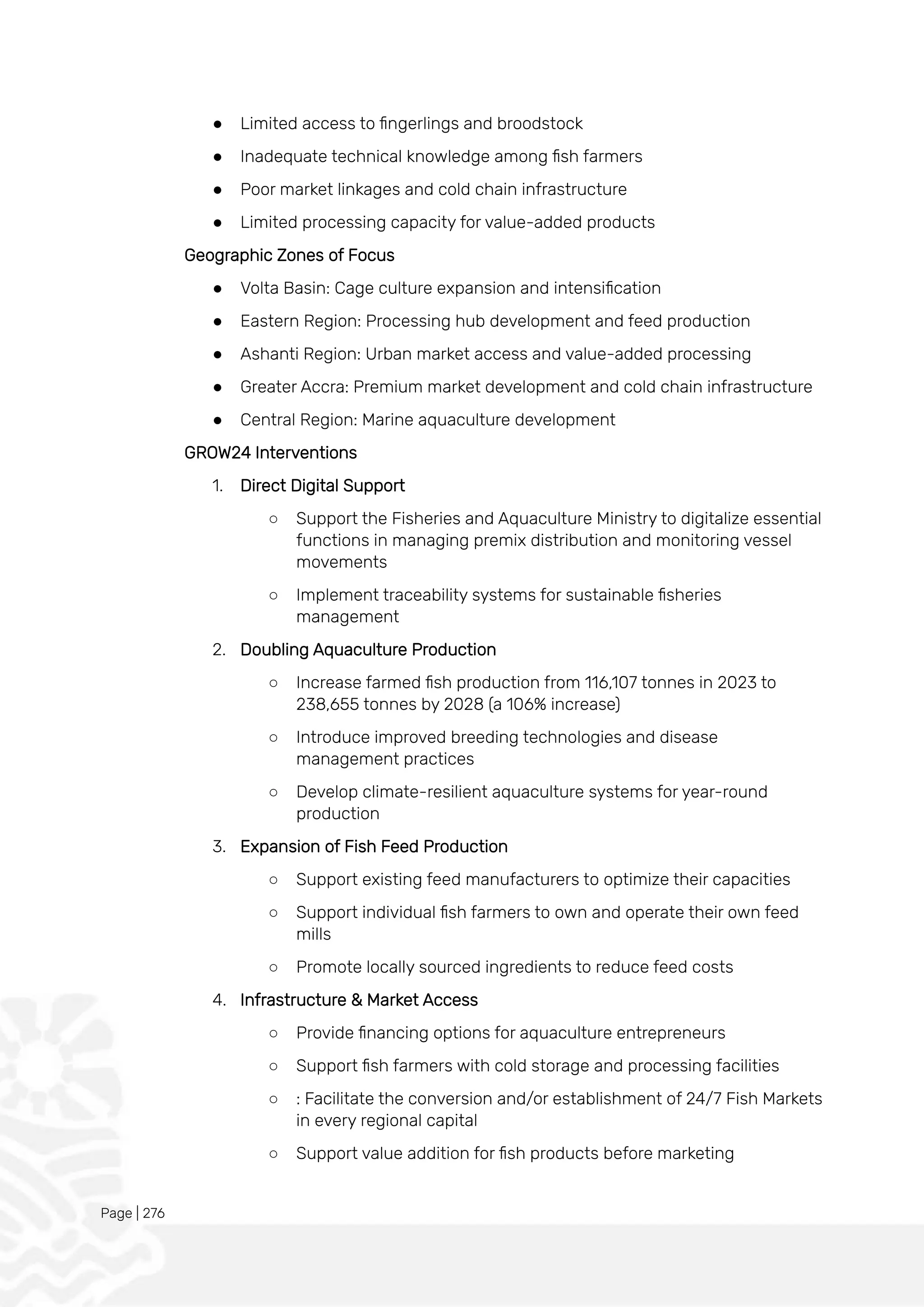 Page | 276
● Limited access to fingerlings and broodstock
● Inadequate technical knowledge among fish farmers
● Poor market linkages and cold chain infrastructure
● Limited processing capacity for value-added products
Geographic Zones of Focus
● Volta Basin: Cage culture expansion and intensification
● Eastern Region: Processing hub development and feed production
● Ashanti Region: Urban market access and value-added processing
● Greater Accra: Premium market development and cold chain infrastructure
● Central Region: Marine aquaculture development
GROW24 Interventions
1. Direct Digital Support
○ Support the Fisheries and Aquaculture Ministry to digitalize essential
functions in managing premix distribution and monitoring vessel
movements
○ Implement traceability systems for sustainable fisheries
management
2. Doubling Aquaculture Production
○ Increase farmed fish production from 116,107 tonnes in 2023 to
238,655 tonnes by 2028 (a 106% increase)
○ Introduce improved breeding technologies and disease
management practices
○ Develop climate-resilient aquaculture systems for year-round
production
3. Expansion of Fish Feed Production
○ Support existing feed manufacturers to optimize their capacities
○ Support individual fish farmers to own and operate their own feed
mills
○ Promote locally sourced ingredients to reduce feed costs
4. Infrastructure & Market Access
○ Provide financing options for aquaculture entrepreneurs
○ Support fish farmers with cold storage and processing facilities
○ : Facilitate the conversion and/or establishment of 24/7 Fish Markets
in every regional capital
○ Support value addition for fish products before marketing
 