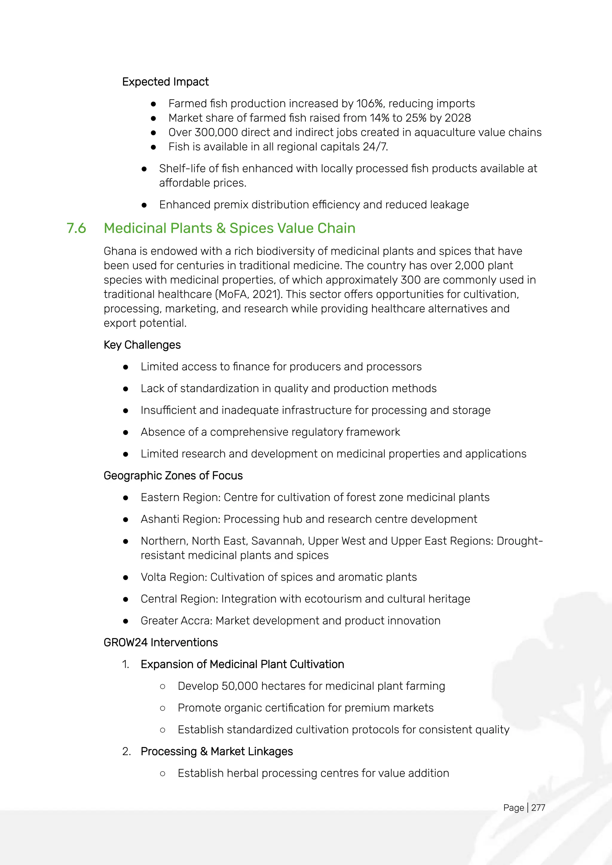 Page | 277
Expected Impact
● Farmed fish production increased by 106%, reducing imports
● Market share of farmed fish raised from 14% to 25% by 2028
● Over 300,000 direct and indirect jobs created in aquaculture value chains
● Fish is available in all regional capitals 24/7.
● Shelf-life of fish enhanced with locally processed fish products available at
affordable prices.
● Enhanced premix distribution efficiency and reduced leakage
7.6 Medicinal Plants & Spices Value Chain
Ghana is endowed with a rich biodiversity of medicinal plants and spices that have
been used for centuries in traditional medicine. The country has over 2,000 plant
species with medicinal properties, of which approximately 300 are commonly used in
traditional healthcare (MoFA, 2021). This sector offers opportunities for cultivation,
processing, marketing, and research while providing healthcare alternatives and
export potential.
Key Challenges
● Limited access to finance for producers and processors
● Lack of standardization in quality and production methods
● Insufficient and inadequate infrastructure for processing and storage
● Absence of a comprehensive regulatory framework
● Limited research and development on medicinal properties and applications
Geographic Zones of Focus
● Eastern Region: Centre for cultivation of forest zone medicinal plants
● Ashanti Region: Processing hub and research centre development
● Northern, North East, Savannah, Upper West and Upper East Regions: Drought-
resistant medicinal plants and spices
● Volta Region: Cultivation of spices and aromatic plants
● Central Region: Integration with ecotourism and cultural heritage
● Greater Accra: Market development and product innovation
GROW24 Interventions
1. Expansion of Medicinal Plant Cultivation
○ Develop 50,000 hectares for medicinal plant farming
○ Promote organic certification for premium markets
○ Establish standardized cultivation protocols for consistent quality
2. Processing & Market Linkages
○ Establish herbal processing centres for value addition
 