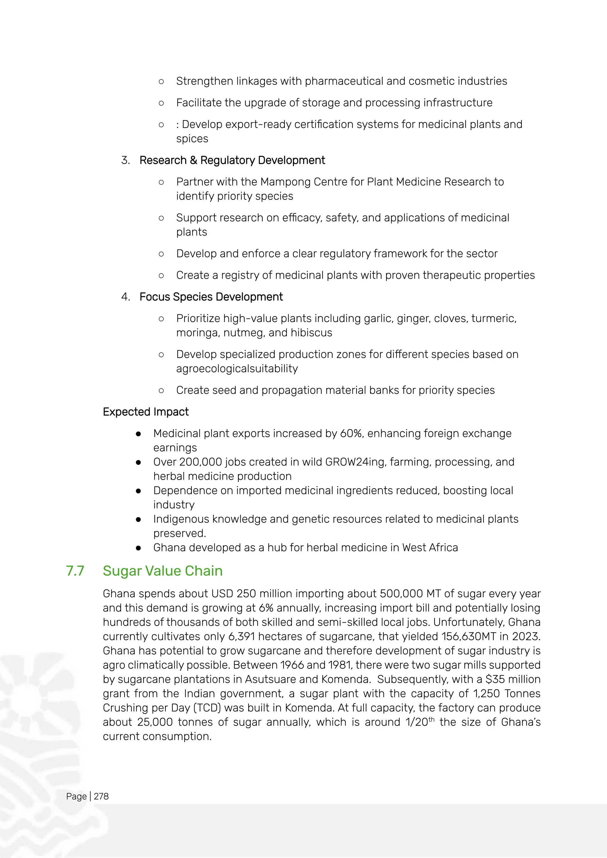 Page | 278
○ Strengthen linkages with pharmaceutical and cosmetic industries
○ Facilitate the upgrade of storage and processing infrastructure
○ : Develop export-ready certification systems for medicinal plants and
spices
3. Research & Regulatory Development
○ Partner with the Mampong Centre for Plant Medicine Research to
identify priority species
○ Support research on efficacy, safety, and applications of medicinal
plants
○ Develop and enforce a clear regulatory framework for the sector
○ Create a registry of medicinal plants with proven therapeutic properties
4. Focus Species Development
○ Prioritize high-value plants including garlic, ginger, cloves, turmeric,
moringa, nutmeg, and hibiscus
○ Develop specialized production zones for different species based on
agroecologicalsuitability
○ Create seed and propagation material banks for priority species
Expected Impact
● Medicinal plant exports increased by 60%, enhancing foreign exchange
earnings
● Over 200,000 jobs created in wild GROW24ing, farming, processing, and
herbal medicine production
● Dependence on imported medicinal ingredients reduced, boosting local
industry
● Indigenous knowledge and genetic resources related to medicinal plants
preserved.
● Ghana developed as a hub for herbal medicine in West Africa
7.7 Sugar Value Chain
Ghana spends about USD 250 million importing about 500,000 MT of sugar every year
and this demand is growing at 6% annually, increasing import bill and potentially losing
hundreds of thousands of both skilled and semi-skilled local jobs. Unfortunately, Ghana
currently cultivates only 6,391 hectares of sugarcane, that yielded 156,630MT in 2023.
Ghana has potential to grow sugarcane and therefore development of sugar industry is
agro climatically possible. Between 1966 and 1981, there were two sugar mills supported
by sugarcane plantations in Asutsuare and Komenda. Subsequently, with a $35 million
grant from the Indian government, a sugar plant with the capacity of 1,250 Tonnes
Crushing per Day (TCD) was built in Komenda. At full capacity, the factory can produce
about 25,000 tonnes of sugar annually, which is around 1/20th
the size of Ghana’s
current consumption.
 