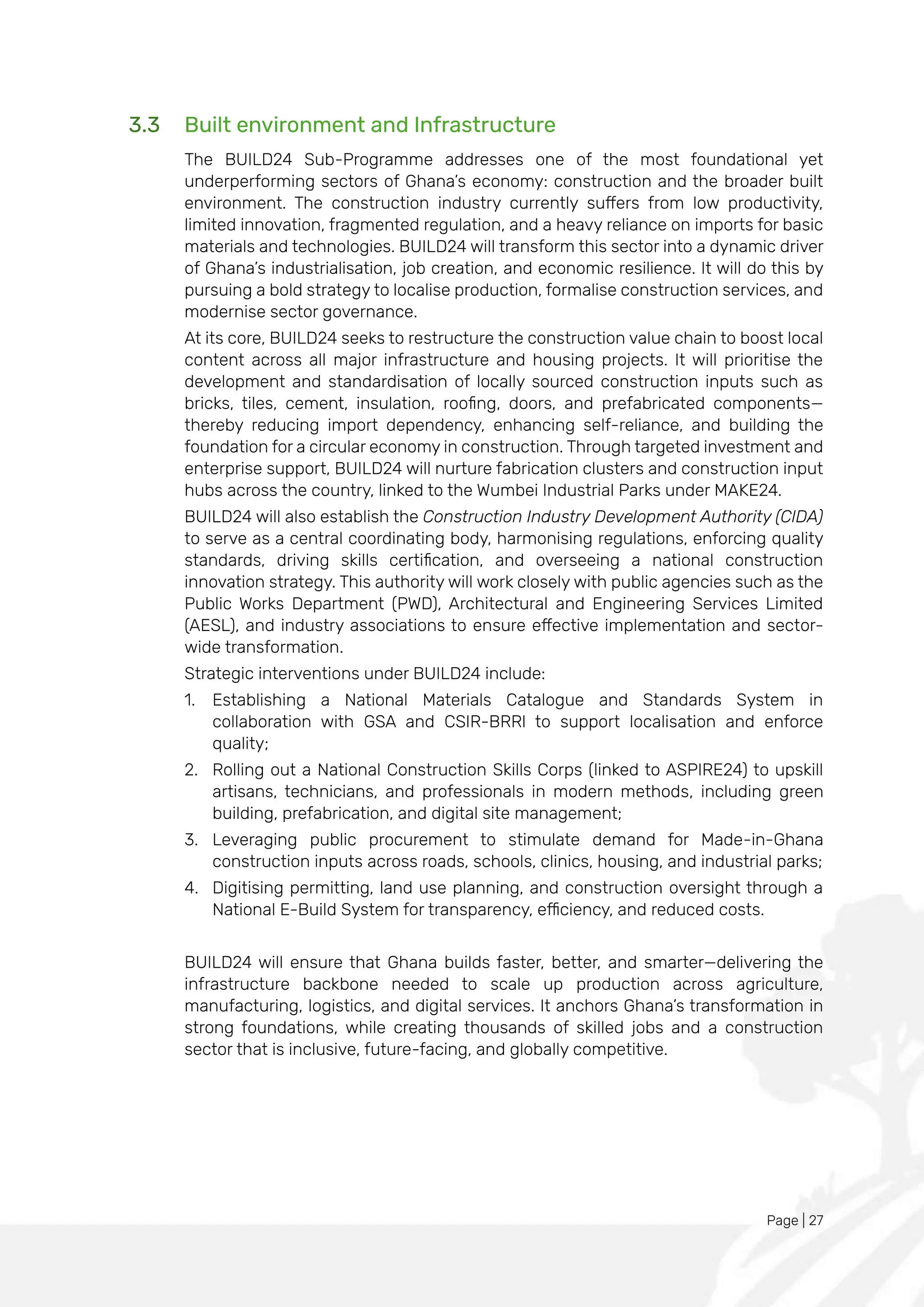Page | 27
3.3 Built environment and Infrastructure
The BUILD24 Sub-Programme addresses one of the most foundational yet
underperforming sectors of Ghana’s economy: construction and the broader built
environment. The construction industry currently suffers from low productivity,
limited innovation, fragmented regulation, and a heavy reliance on imports for basic
materials and technologies. BUILD24 will transform this sector into a dynamic driver
of Ghana’s industrialisation, job creation, and economic resilience. It will do this by
pursuing a bold strategy to localise production, formalise construction services, and
modernise sector governance.
At its core, BUILD24 seeks to restructure the construction value chain to boost local
content across all major infrastructure and housing projects. It will prioritise the
development and standardisation of locally sourced construction inputs such as
bricks, tiles, cement, insulation, roofing, doors, and prefabricated components—
thereby reducing import dependency, enhancing self-reliance, and building the
foundation for a circular economy in construction. Through targeted investment and
enterprise support, BUILD24 will nurture fabrication clusters and construction input
hubs across the country, linked to the Wumbei Industrial Parks under MAKE24.
BUILD24 will also establish the Construction Industry Development Authority (CIDA)
to serve as a central coordinating body, harmonising regulations, enforcing quality
standards, driving skills certification, and overseeing a national construction
innovation strategy. This authority will work closely with public agencies such as the
Public Works Department (PWD), Architectural and Engineering Services Limited
(AESL), and industry associations to ensure effective implementation and sector-
wide transformation.
Strategic interventions under BUILD24 include:
1. Establishing a National Materials Catalogue and Standards System in
collaboration with GSA and CSIR-BRRI to support localisation and enforce
quality;
2. Rolling out a National Construction Skills Corps (linked to ASPIRE24) to upskill
artisans, technicians, and professionals in modern methods, including green
building, prefabrication, and digital site management;
3. Leveraging public procurement to stimulate demand for Made-in-Ghana
construction inputs across roads, schools, clinics, housing, and industrial parks;
4. Digitising permitting, land use planning, and construction oversight through a
National E-Build System for transparency, efficiency, and reduced costs.
BUILD24 will ensure that Ghana builds faster, better, and smarter—delivering the
infrastructure backbone needed to scale up production across agriculture,
manufacturing, logistics, and digital services. It anchors Ghana’s transformation in
strong foundations, while creating thousands of skilled jobs and a construction
sector that is inclusive, future-facing, and globally competitive.
 