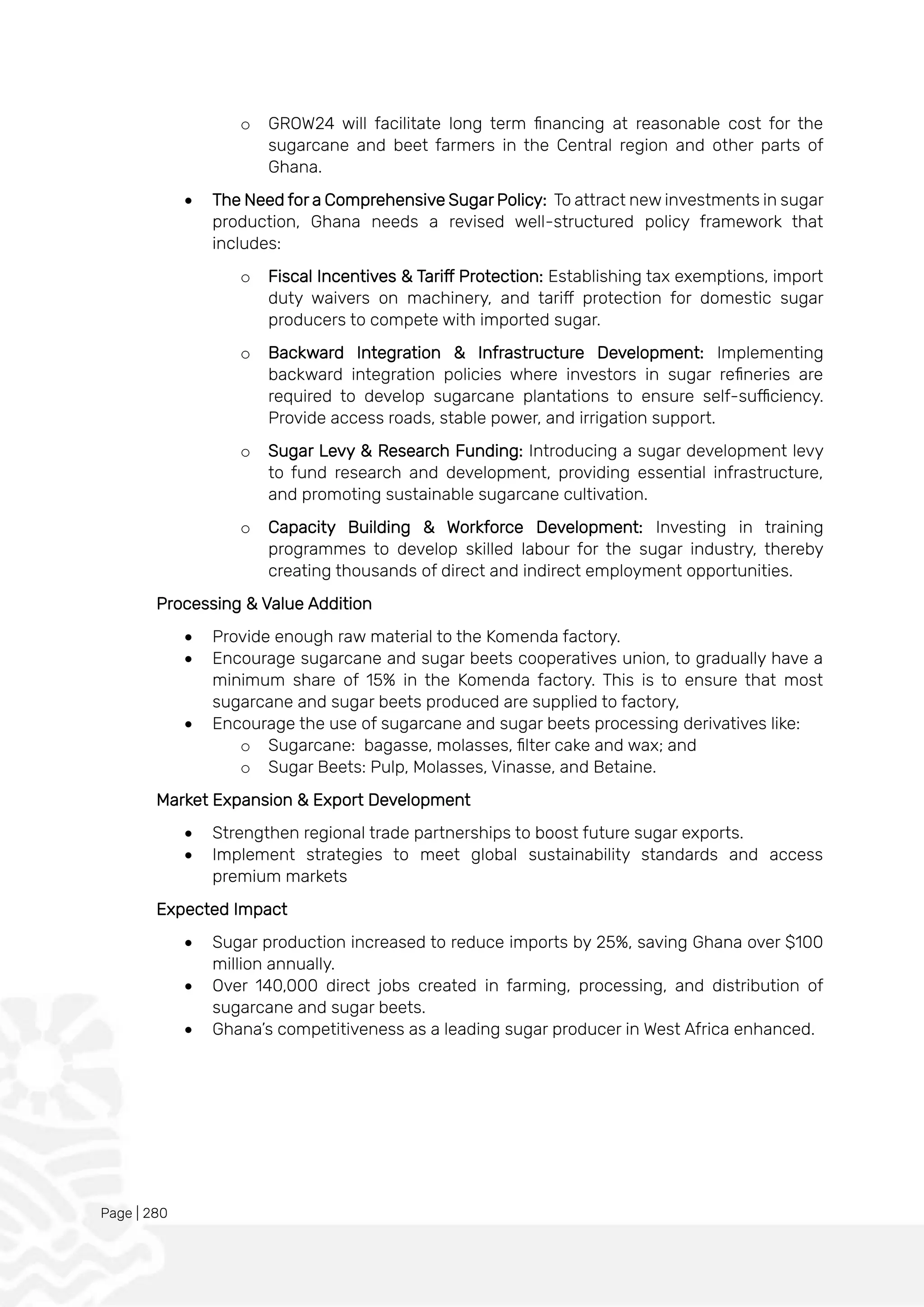 Page | 280
o GROW24 will facilitate long term financing at reasonable cost for the
sugarcane and beet farmers in the Central region and other parts of
Ghana.
• The Need for a Comprehensive Sugar Policy: To attract new investments in sugar
production, Ghana needs a revised well-structured policy framework that
includes:
o Fiscal Incentives & Tariff Protection: Establishing tax exemptions, import
duty waivers on machinery, and tariff protection for domestic sugar
producers to compete with imported sugar.
o Backward Integration & Infrastructure Development: Implementing
backward integration policies where investors in sugar refineries are
required to develop sugarcane plantations to ensure self-sufficiency.
Provide access roads, stable power, and irrigation support.
o Sugar Levy & Research Funding: Introducing a sugar development levy
to fund research and development, providing essential infrastructure,
and promoting sustainable sugarcane cultivation.
o Capacity Building & Workforce Development: Investing in training
programmes to develop skilled labour for the sugar industry, thereby
creating thousands of direct and indirect employment opportunities.
Processing & Value Addition
• Provide enough raw material to the Komenda factory.
• Encourage sugarcane and sugar beets cooperatives union, to gradually have a
minimum share of 15% in the Komenda factory. This is to ensure that most
sugarcane and sugar beets produced are supplied to factory,
• Encourage the use of sugarcane and sugar beets processing derivatives like:
o Sugarcane: bagasse, molasses, filter cake and wax; and
o Sugar Beets: Pulp, Molasses, Vinasse, and Betaine.
Market Expansion & Export Development
• Strengthen regional trade partnerships to boost future sugar exports.
• Implement strategies to meet global sustainability standards and access
premium markets
Expected Impact
• Sugar production increased to reduce imports by 25%, saving Ghana over $100
million annually.
• Over 140,000 direct jobs created in farming, processing, and distribution of
sugarcane and sugar beets.
• Ghana’s competitiveness as a leading sugar producer in West Africa enhanced.
 