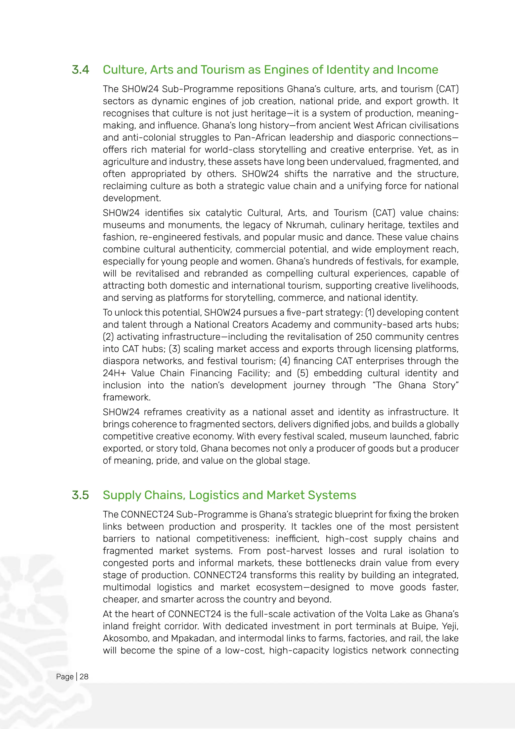 Page | 28
3.4 Culture, Arts and Tourism as Engines of Identity and Income
The SHOW24 Sub-Programme repositions Ghana’s culture, arts, and tourism (CAT)
sectors as dynamic engines of job creation, national pride, and export growth. It
recognises that culture is not just heritage—it is a system of production, meaning-
making, and influence. Ghana’s long history—from ancient West African civilisations
and anti-colonial struggles to Pan-African leadership and diasporic connections—
offers rich material for world-class storytelling and creative enterprise. Yet, as in
agriculture and industry, these assets have long been undervalued, fragmented, and
often appropriated by others. SHOW24 shifts the narrative and the structure,
reclaiming culture as both a strategic value chain and a unifying force for national
development.
SHOW24 identifies six catalytic Cultural, Arts, and Tourism (CAT) value chains:
museums and monuments, the legacy of Nkrumah, culinary heritage, textiles and
fashion, re-engineered festivals, and popular music and dance. These value chains
combine cultural authenticity, commercial potential, and wide employment reach,
especially for young people and women. Ghana’s hundreds of festivals, for example,
will be revitalised and rebranded as compelling cultural experiences, capable of
attracting both domestic and international tourism, supporting creative livelihoods,
and serving as platforms for storytelling, commerce, and national identity.
To unlock this potential, SHOW24 pursues a five-part strategy: (1) developing content
and talent through a National Creators Academy and community-based arts hubs;
(2) activating infrastructure—including the revitalisation of 250 community centres
into CAT hubs; (3) scaling market access and exports through licensing platforms,
diaspora networks, and festival tourism; (4) financing CAT enterprises through the
24H+ Value Chain Financing Facility; and (5) embedding cultural identity and
inclusion into the nation’s development journey through “The Ghana Story”
framework.
SHOW24 reframes creativity as a national asset and identity as infrastructure. It
brings coherence to fragmented sectors, delivers dignified jobs, and builds a globally
competitive creative economy. With every festival scaled, museum launched, fabric
exported, or story told, Ghana becomes not only a producer of goods but a producer
of meaning, pride, and value on the global stage.
3.5 Supply Chains, Logistics and Market Systems
The CONNECT24 Sub-Programme is Ghana’s strategic blueprint for fixing the broken
links between production and prosperity. It tackles one of the most persistent
barriers to national competitiveness: inefficient, high-cost supply chains and
fragmented market systems. From post-harvest losses and rural isolation to
congested ports and informal markets, these bottlenecks drain value from every
stage of production. CONNECT24 transforms this reality by building an integrated,
multimodal logistics and market ecosystem—designed to move goods faster,
cheaper, and smarter across the country and beyond.
At the heart of CONNECT24 is the full-scale activation of the Volta Lake as Ghana’s
inland freight corridor. With dedicated investment in port terminals at Buipe, Yeji,
Akosombo, and Mpakadan, and intermodal links to farms, factories, and rail, the lake
will become the spine of a low-cost, high-capacity logistics network connecting
 